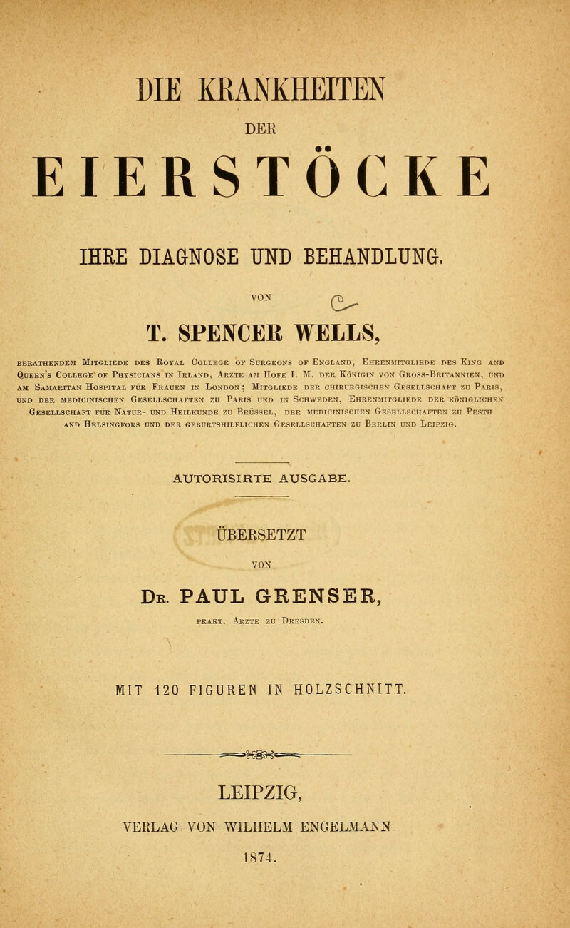 DIE KRANKHEITEN DER • • EIERSTOCKE IHRE DIAGNOSE UND BEHANDLUNG. VON /-£> T. SPENCER WELLS, BERATHENDEM MlTGLIEDE DES ROYAL COLLEGE OF SüRGEONS OF ENGLAND, EhRENMITGLIEDE DES KlNG AND Queen's College of Phtsicians in Irland, Arzte am Hofe I. M. der Königin von Gross-Britannien, und am Samaritan Hospital für Frauen in London; Mitgliede der chirurgischen Gesellschaft zu Paris, UND DER MEDICfNISCHEN GESELLSCHAFTEN ZU PARIS UND IN SCHWEDEN, EhRENMITGLIEDE DER KÖNIGLICHEN Gesellschaft für Natur- und Heilkunde zu Brüssel, der medicinischen Gesellschaften zu Pesth and helsingfors und der geburtshilflichen gesellschaften zu berlin und leipzig. AUTORISIRTE AUSGABE. ÜBERSETZT VON Dr. PAUL GKENSER, PRAKT. ARZTE ZU DRESDEN. MIT 120 FIGUREN IN HOLZSCHNITT. LEIPZIG, VERLAG VON WILHELM ENGELMANN. 1874.