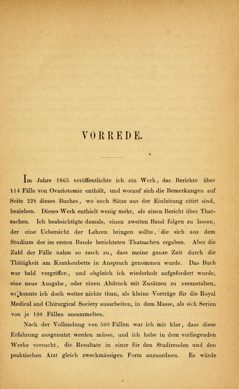 VORREDE. Im Jahre 1865 veröffentlichte ich ein Werk, das Berichte über 114 Fälle von Ovariotomie enthält, und worauf sich die Bemerkungen auf Seite 228 dieses Buches, wo auch Sätze aus der Einleitung citirt sind, beziehen. Dieses Werk enthielt wenig mehr, als einen Bericht über That- sachen. Ich beabsichtigte damals, einen zweiten Band folgen zu lassen, der eine Uebersicht der Lehren bringen sollte, die sich aus dem Studium der im ersten Bande berichteten Thatsachen ergäben. Aber die Zahl der Fälle nahm so rasch zu, dass meine ganze Zeit durch die Thätigkeit am Krankenbette in Anspruch genommen wurde. Das Buch war bald vergriffen, und obgleich ich wiederholt aufgefordert wurde, eine neue Ausgabe, oder einen Abdruck mit Zusätzen zu veranstalten, so ^konnte ich doch weiter nichts thun, als kleine Vorträge für die Royal Medical and Chirurgical Society ausarbeiten, in dem Masse, als sich Serien von je 100 Fällen ansammelten. Nach der Vollendung von 500 Fällen war ich mir klar, dass diese Erfahrung ausgenutzt werden müsse, und ich habe in dem vorliegenden Werke versucht, die Resultate in einer für den Studirenden und den praktischen Arzt gleich zweckmässigen Form anzuordnen. Es würde