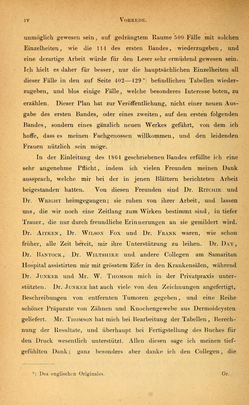 unmöglich gewesen sein, auf gedrängtem Räume 500 Fälle mit solchen Einzelheiten, wie die 114 des ersten Bandes, wiederzugeben, und eine derartige Arbeit würde für den Leser sehr ermüdend gewesen sein. Ich hielt es daher für besser, nur die hauptsächlichen Einzelheiten all dieser Fälle in den auf Seite 402—429*) befindlichen Tabellen wieder- zugeben, und blos einige Fälle, welche besonderes Interesse boten, zu erzählen. Dieser Plan hat zur Veröffentlichung, nicht einer neuen Aus- gabe des ersten Bandes, oder eines zweiten, auf den ersten folgenden Bandes, sondern eines gänzlich neuen Werkes geführt, von dem ich hoffe, dass es meinen Fachgenossen willkommen, und den leidenden Frauen nützlich sein möge. In der Einleitung des 1864 geschriebenen Bandes erfüllte ich eine sehr angenehme Pflicht, indem ich vielen Freunden meinen Dank aussprach, welche mir bei der in jenen Blättern berichteten Arbeit beigestanden hatten. Von diesen Freunden sind Dr. Ritchie und Dr. Wright heimgegangen; sie ruhen von ihrer Arbeit, und lassen uns, die wir noch eine Zeitlang zum Wirken bestimmt sind, in tiefer Trauer, die nur durch freundliche Erinnerungen an sie gemildert wird. Dr. Aitken, Dr. Wilson Fox und Dr. Frank waren, wie schon früher, alle Zeit bereit, mir ihre Unterstützung zu leihen. Dr. Day, Dr. Bantock, Dr. Wiltshire und andere Collegen am Samaritan Hospital assistirten mir mit grösstem Eifer in den Krankensälen, während Dr. Junker und Mr. W. THOMSon mich in der Privatpraxis unter- stützten. Dr. Junker hat auch viele von den Zeichnungen angefertigt, Beschreibungen von entfernten Tumoren gegeben, und eine Reihe schöner Präparate von Zähnen und Knochengewebe aus Dermoidcysten geliefert. Mr. Thomson hat mich bei Bearbeitung der Tabellen, Berech- nung der Resultate, und überhaupt bei Fertigstellung des Buches für den Druck wesentlich unterstützt. Allen diesen sage ich meinen tief- gefühlten Dank; ganz besonders aber danke ich den Collegen, die *) Des englischen Originales. Gr.