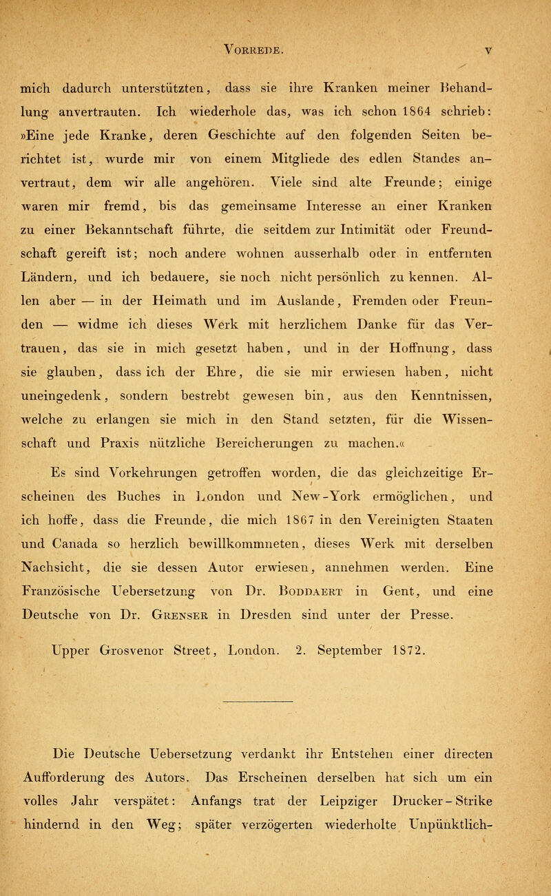 mich dadurch unterstützten, dass sie ihre Kranken meiner Behand- lung anvertrauten. Ich wiederhole das, was ich schon 1864 schrieb: »Eine jede Kranke, deren Geschichte auf den folgenden Seiten be- richtet ist, wurde mir von einem Mitgliede des edlen Standes an- vertraut, dem wir alle angehören. Viele sind alte Freunde; einige waren mir fremd, bis das gemeinsame Interesse an einer Kranken zu einer Bekanntschaft führte, die seitdem zur Intimität oder Freund- schaft gereift ist; noch andere wohnen ausserhalb oder in entfernten Ländern, und ich bedauere, sie noch nicht persönlich zu kennen. Al- len aber — in der Heimath und im Auslande, Fremden oder Freun- den — widme ich dieses Werk mit herzlichem Danke für das Ver- trauen , das sie in mich gesetzt haben, und in der Hoffnung, dass sie glauben, dass ich der Ehre, die sie mir erwiesen haben, nicht uneingedenk, sondern bestrebt gewesen bin, aus den Kenntnissen, welche zu erlangen sie mich in den Stand setzten, für die Wissen- schaft und Praxis nützliche Bereicherungen zu machen.« Es sind Vorkehrungen getroffen worden, die das gleichzeitige Er- scheinen des Buches in London und New-York ermöglichen, und ich hoffe, dass die Freunde, die mich 1867 in den Vereinigten Staaten und Canada so herzlich bewillkommneten, dieses Werk mit derselben Nachsicht, die sie dessen Autor erwiesen, annehmen werden. Eine Französische Uebersetzung von Dr. Boddaert in Gent, und eine Deutsche von Dr. Grenser in Dresden sind unter der Presse. Upper Grosvenor Street, London. 2. September 1S72. Die Deutsche Uebersetzung verdankt ihr Entstehen einer directen Aufforderung des Autors. Das Erscheinen derselben hat sich um ein volles Jahr verspätet: Anfangs trat der Leipziger Drucker - Strike hindernd in den Weg; später verzögerten wiederholte Unpünktlich-