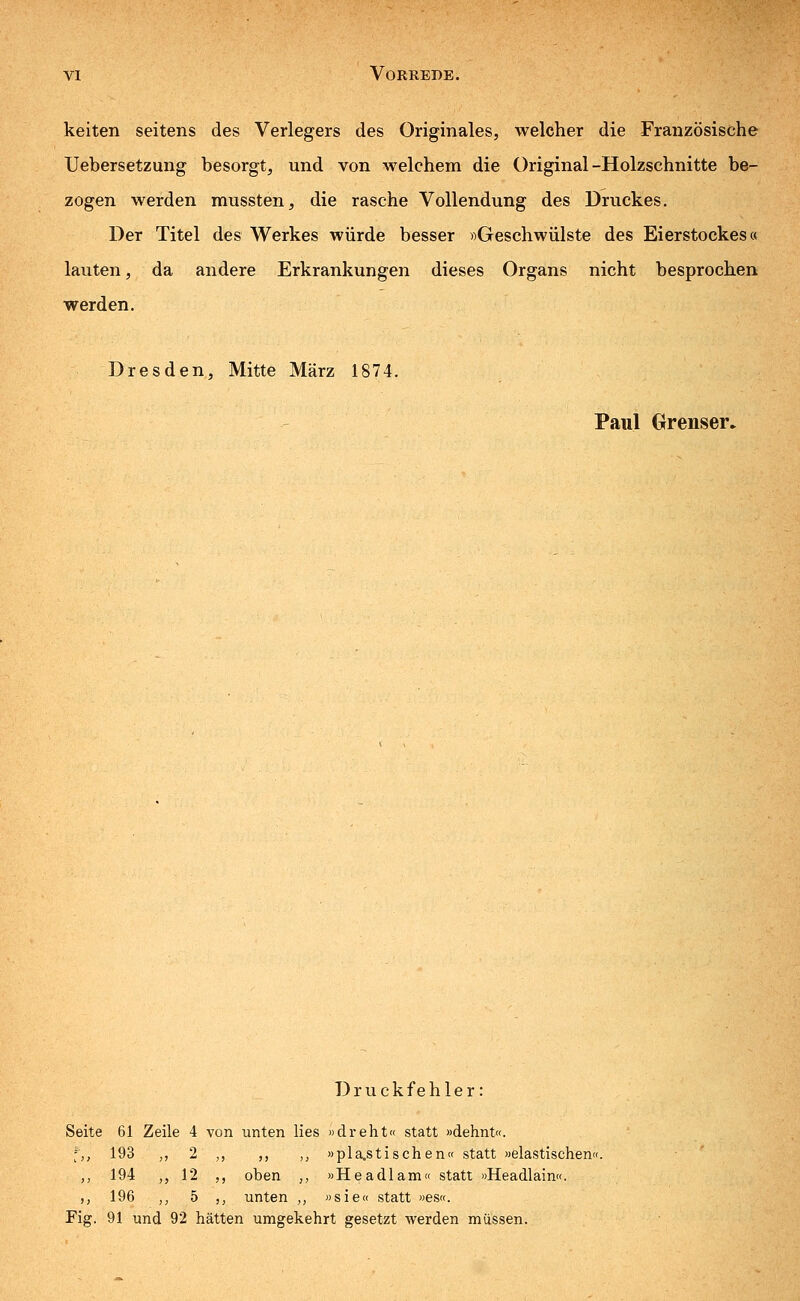 keiten seitens des Verlegers des Originales, welcher die Französische Uebersetzung besorgt, und von welchem die Original-Holzschnitte be- zogen werden mussten, die rasche Vollendung des Druckes. Der Titel des Werkes würde besser »Geschwülste des Eierstockes« lauten, da andere Erkrankungen dieses Organs nicht besprochen werden. Dresden, Mitte März 1874. Paul Grenser. Druckfehler: Seite 61 Zeile 4 von unten lies »dreht« statt »dehnt«. -,, 193 „ 2 ,, ,, ,, »plastischen« statt »elastischen«. ,, 194 ,, 12 ,, oben ,., »Headlam« statt »Headlain«. ,, 196 ,, 5 ,, unten ,, »sie« statt »es«. Fig. 91 und 92 hätten umgekehrt gesetzt werden müssen.