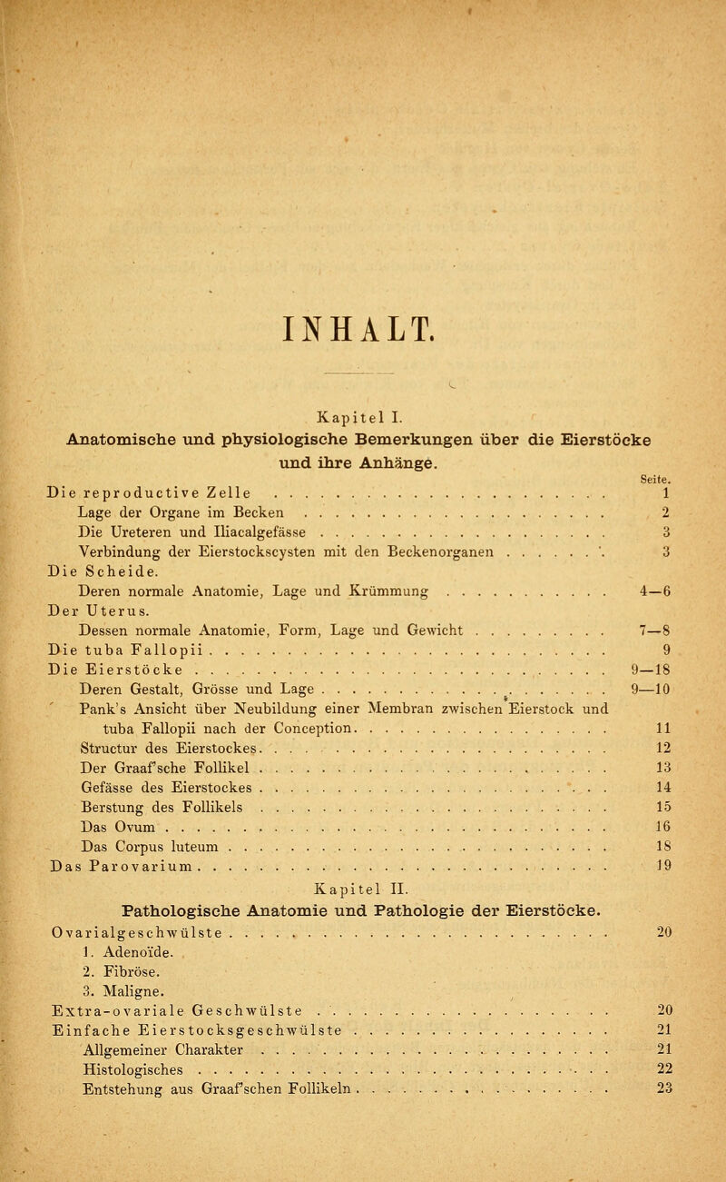 INHALT. Kapitel I. Anatomische und physiologische Bemerkungen über die Eierstöcke und ihre Anhänge. Seite. Die reproductive Zelle 1 Lage der Organe im Becken 2 Die Ureteren und Iliacalgefässe 3 Verbindung der Eierstockscysten mit den Beckenorganen '. 3 Die Scheide. Deren normale Anatomie, Lage und Krümmung 4—6 Der Uterus. Dessen normale Anatomie, Form, Lage und Gewicht 7—8 Die tuba Fallopii 9 Die Eierstöcke 9—18 Deren Gestalt, Grösse und Lage 9—10 Pank's Ansicht über Neubildung einer Membran zwischen Eierstock und tuba Fallopii nach der Conception 11 Structur des Eierstockes 12 Der Graafsche Follikel 13 Gefässe des Eierstockes 14 Berstung des Follikels 15 Das Ovum . 16 Das Corpus luteum 18 DasParovarium 19 Kapitel IL Pathologische Anatomie und Pathologie der Eierstöcke. Ovarialgeschwülste . ■ . . 20 1. Adenoide. 2. Fibröse. 3. Maligne. Extra-ovariale Geschwülste 20 Einfache Eierstocksgeschwülste 21 Allgemeiner Charakter . . . 21 Histologisches 22 Entstehung aus Graafschen Follikeln 23