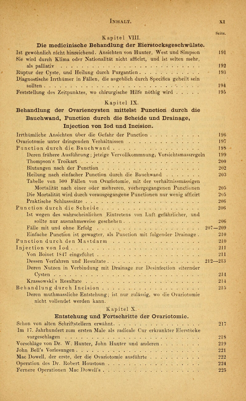 Seite. Kapitel VIII. Die medicinische Behandlung der Eierstocksgeschwülste. Ist gewöhnlich nicht hinreichend. Ansichten von Hunter, West und Simpson 191 Sie wird durch Klima oder Nationalität nicht afficirt, und ist selten mehr, als palliativ 192 Ruptur der Cyste, und Heilung durch Purgantien 193 Diagnostische Irrthümer in Fällen, die angeblich durch Specifica geheut sein sollten 194 Feststellung des Zeitpunktes, wo chirurgische Hilfe nöthig wird 195 Kapitel IX. Behandlung der Ovariencysten mittelst Punction durch die Bauchwand, Punction durch die Scheide und Drainage, Injection von Iod und Incision. Irrthümliche Ansichten über die Gefahr der Punction 196 Ovariotomie unter dringenden Verhältnissen 197 Punction durch die Bauchwand 198 Deren frühere Ausführung; jetzige Vervollkommnung, Vorsichtsmassregeln 199 Thompson's Troikart 200 Blutungen nach der Punction 202 Heilung nach einfacher Punction durch die Bauchwand 203 Tabelle von 500 Fällen von Ovariotomie, mit der verhältnissmässigen Mortalität nach einer oder mehreren, vorhergegangenen Punctionen 205 Die Mortalität wird durch vorausgegangene Punctionen nur wenig afficirt 2ü5 Praktische Schlusssätze 206 PunctiondurchdieScheide 206 Ist wegen des wahrscheinlichen Eintretens von Luft gefährlicher, und sollte nur ausnahmsweise geschehen 206 Fälle mit und ohne Erfolg 207—209 Einfache Punction ist gewagter, als Punction mit folgender Drainage . 210 Punction durch den Mastdarm 210 Injection von Iod 211 Von Boinet 1847 eingeführt 211 Dessen Verfahren und Resultate 212—213 Deren Nutzen in Verbindung mit Drainage zur Desinfection eiternder Cysten 214 Krassowski's Resultate 214 Behandlungdurchlncision . . . 215 Deren muthmassliche Entstehung; ist nur zulässig, wo die Ovariotomie nicht vollendet werden kann. Kapitel X. Entstehung und Portsehritte der Ovariotomie. Schon von alten Schriftstellern erwähnt 217 Im 17. Jahrhundert zum ersten Male als radicale Cur erkrankter Eierstöcke vorgeschlagen . 218 Vorschläge von Dr. W. Hunter, John Hunter und anderen 219 John Bell's Vorlesungen 221 Mac Dowell, der erste, der die Ovariotomie ausführte 222 Operation des Dr. Robert Houstoun 224 Fernere Operationen Mac Dowell's 225