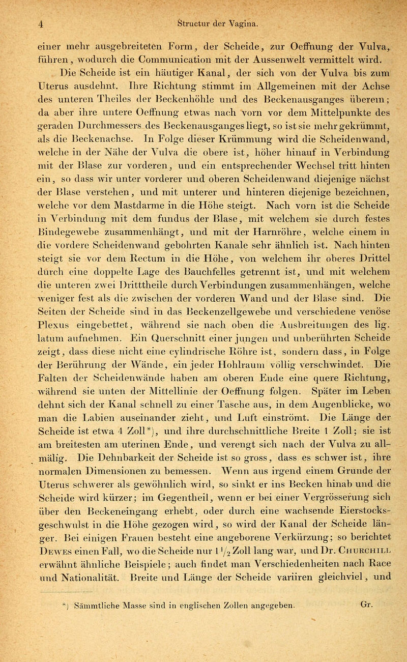 einer mehr ausgebreiteten Form, der Scheide, zur Oeffnung der Vulva, führen, wodurch die Communication mit der Aussenwelt vermittelt wird. Die Scheide ist ein häutiger Kanal, der sich von der Vulva bis zum Uterus ausdehnt. Ihre Richtung stimmt im Allgemeinen mit der Achse des unteren Theiles der Beckenhöhle und des Beckenausganges überein; da aber ihre untere Oeffnung etwas nach vorn vor dem Mittelpunkte des geraden Durchmessers des Beckenausganges liegt, so ist sie mehr gekrümmt, als die Beckenachse. In Folge dieser Krümmung wird die Scheidenwand, welche in der Nähe der Vulva die obere ist, höher hinauf in Verbindung mit der Blase zur vorderen, und ein entsprechender Wechsel tritt hinten ein, so dass wir unter vorderer und oberen Scheidenwand diejenige nächst der Blase verstehen, und mit unterer und hinteren diejenige bezeichnen, welche vor dem Mastdarme in die Höhe steigt. Nach vorn ist die Scheide in Verbindung mit dem fundus der Blase, mit welchem sie durch festes Bindegewebe zusammenhängt, und mit der Harnröhre, welche einem in die vordere Scheidenwand gebohrten Kanäle sehr ähnlich ist. Nach hinten steigt sie vor dem Rectum in die Höhe, von welchem ihr oberes Drittel durch eine doppelte Lage des Bauchfelles getrennt ist, und mit welchem die unteren zwei Dritttheile durch Verbindungen zusammenhängen, welche weniger fest als die zwischen der vorderen Wand und der Blase sind. Die Seiten der Scheide sind in das Beckenzellgewebe und verschiedene venöse Plexus eingebettet, während sie nach oben die Ausbreitungen des lig. latum aufnehmen. Ein Querschnitt einer jungen und unberührten Scheide zeigt, dass diese nicht eine cylindrische Röhre ist, sondern dass, in Folge der Berührung der Wände, ein jeder Hohlraum völlig verschwindet. Die Falten der Scheidenwände haben am oberen Ende eine quere Richtung, während sie unten der Mittellinie der Oeffnung folgen. Später im Leben dehnt sich der Kanal schnell zu einer Tasche aus, in dem Augenblicke, wo man die Labien auseinander zieht, und Luft einströmt. Die Länge der Scheide ist etwa 4 Zoll*), und ihre durchschnittliche Breite 1 Zoll; sie ist am breitesten am uterinen Ende, und verengt sich nach der Vulva zu all- mälig. Die Dehnbarkeit der Scheide ist so gross, dass es schwer ist, ihre normalen Dimensionen zu bemessen. Wenn aus irgend einem Grunde der Uterus schwerer als gewöhnlich wird, so sinkt er ins Becken hinab und die Scheide wird kürzer; im Gegentheil, wenn er bei einer Vergrössefung sich über den Beckeneingang erhebt; oder durch eine wachsende Eierstocks- geschwulst in die Höhe gezogen wird, so wird der Kanal der Scheide län- ger. Bei einigen Frauen besteht eine angeborene Verkürzung; so berichtet Dewes einen Fall, wo die Scheide nur 1 */2 Zoll lang war, und Dr. Churchill erwähnt ähnliche Beispiele; auch findet man Verschiedenheiten nach Race und Nationalität. Breite und Länge der Scheide variiren gleichviel, und *) Sämmtliche Masse sind in englischen Zollen angegeben. Gr.