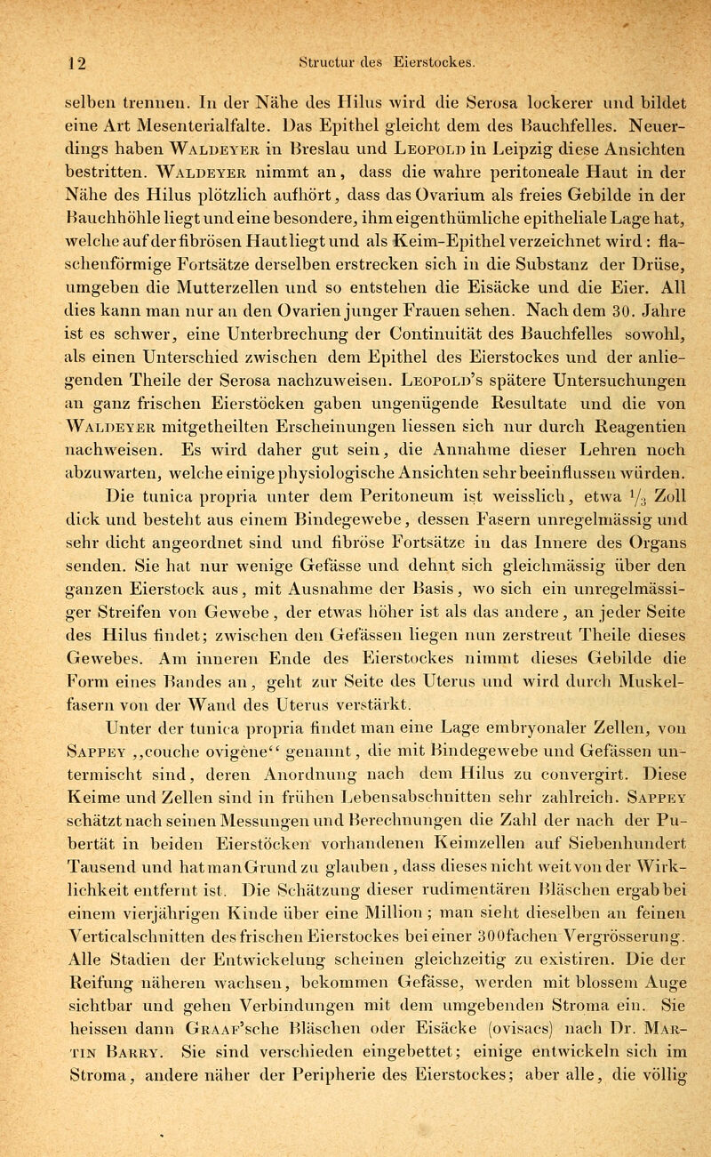 selben trennen. In der Nähe des Hilus wird die Serosa lockerer und bildet eine Art Mesenterialfalte. Das Epithel gleicht dem des Hauchfelles. Neuer- dings haben Waldeyer in Breslau und Leopold in Leipzig diese Ansichten bestritten. Waldeyer nimmt an, dass die wahre peritoneale Haut in der Nähe des Hilus plötzlich aufhört, dass das Ovarium als freies Gebilde in der Bauchhöhle liegt und eine besondere, ihm eigentümliche epitheliale Lage hat, welche auf der fibrösen Haut liegt und als Keim-Epithel verzeichnet wird : fla- schenförmige Fortsätze derselben erstrecken sich in die Substanz der Drüse, umgeben die Mutterzellen und so entstehen die Eisäcke und die Eier. All dies kann man nur an den Ovarien junger Frauen sehen. Nach dem 30. Jahre ist es schwer, eine Unterbrechung der Continuität des Bauchfelles sowohl, als einen Unterschied zwischen dem Epithel des Eierstockes und der anlie- genden Theile der Serosa nachzuweisen. Leopold's spätere Untersuchungen an ganz frischen Eierstöcken gaben ungenügende Resultate und die von Waldeyer mitgetheilten Erscheinungen Hessen sich nur durch Reagentien nachweisen. Es wird daher gut sein, die Annahme dieser Lehren noch abzuwarten, welche einige physiologische Ansichten sehr beeinflussen würden. Die tunica propria unter dem Peritoneum ist weisslich, etwa l/:i Zoll dick und besteht aus einem Bindegewebe, dessen Fasern unregelmässig und sehr dicht angeordnet sind und fibröse Fortsätze in das Innere des Organs senden. Sie hat nur wenige Gefässe und dehnt sich gleichmässig über den ganzen Eierstock aus, mit Ausnahme der Basis, wo sich ein unregelmässi- ger Streifen von Gewebe , der etwas höher ist als das andere, an jeder Seite des Hilus findet; zwischen den Gefässen liegen nun zerstreut Theile dieses Gewebes. Am inneren Ende des Eierstockes nimmt dieses Gebilde die Form eines Bandes an, geht zur Seite des Uterus und wird durch Muskel- fasern von der Wand des Uterus verstärkt. Unter der tunica propria findet man eine Lage embryonaler Zellen, von Sappey ,,couche ovigene genannt, die mit Bindegewebe und Gefässen un- termischt sind, deren Anordnung nach dem Hilus zu convergirt. Diese Keime und Zellen sind in frühen Lebensabschnitten sehr zahlreich. Sappey schätzt nach seinen Messungen und Berechnungen die Zahl der nach der Pu- bertät in beiden Eierstöcken vorhandenen Keimzellen auf Siebenhundert Tausend und hatmanGrundzu glauben, dass dieses nicht weit von der Wirk- lichkeit entfernt ist. Die Schätzung dieser rudimentären Bläschen ergab bei einem vierjährigen Kinde über eine Million; man sieht dieselben an feinen Verticalschnitten des frischen Eierstockes bei einer 300fachen Vergrösserung. Alle Stadien der Entwickelung scheinen gleichzeitig zu existiren. Die der Reifung näheren wachsen, bekommen Gefässe, werden mit blossem Auge sichtbar und gehen Verbindungen mit dem umgebenden Stroma ein. Sie heissen dann GRAAF'sche Bläschen oder Eisäcke (ovisacs) nach Dr. Mar- tin Barry. Sie sind verschieden eingebettet; einige entwickeln sich im Stroma, andere näher der Peripherie des Eierstockes; aber alle, die völlig