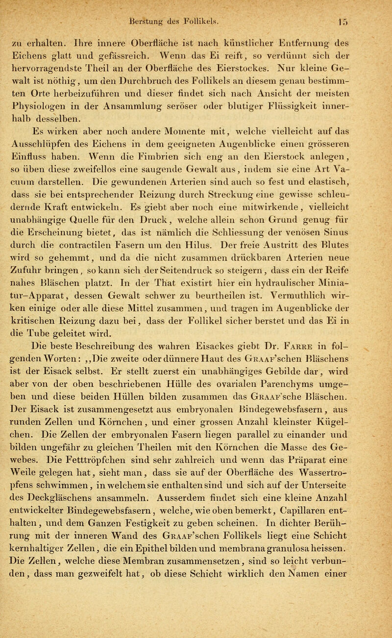 zu erhalten. Ihre innere Oberfläche ist nach künstlicher Entfernung des Eichens glatt und gefässreich. Wenn das Ei reift, so verdünnt sich der hervorragendste Theil an der Oberfläche des Eierstockes. Nur kleine Ge- walt ist nöthig, um den Durchbruch des Follikels an diesem genau bestimm- ten Orte herbeizuführen und dieser findet sich nach Ansicht der meisten Physiologen in der Ansammlung seröser oder blutiger Flüssigkeit inner- halb desselben. Es wirken aber noch andere Momente mit, welche vielleicht auf das Ausschlüpfen des Eichens in dem geeigneten Augenblicke einen grösseren Einfluss haben. Wenn die Fimbrien sich eng an den Eierstock anlegen, so üben diese zweifellos eine saugende Gewalt aus, indem sie eine Art Va- dium darstellen. Die gewundenen Arterien sind auch so fest und elastisch, dass sie bei entsprechender Reizung durch Streckung eine gewisse schleu- dernde Kraft entwickeln. Es giebt aber noch eine mitwirkende, vielleicht unabhängige Quelle für den Druck, welche allein schon Grund genug für die Erscheinung bietet, das ist nämlich die Schliessung der venösen Sinus durch die contractilen Fasern um den Hilus. Der freie Austritt des Blutes wird so gehemmt, und da die nicht zusammen drückbaren Arterien neue Zufuhr bringen, so kann sich der Seitendruck so steigern, dass ein der Reife nahes Bläschen platzt. In der That existirt hier ein hydraulischer Minia- tur-Apparat , dessen Gewalt schwer zu beurtheilen ist. Vermuthlich wir- ken einige oder alle diese Mittel zusammen, und tragen im Augenblicke der kritischen Reizung dazu bei, dass der Follikel sicher berstet und das Ei in die Tube geleitet wird. Die beste Beschreibung des wahren Eisackes giebt Dr. Farre in fol- genden Worten: ,,Die zweite oder dünnere Haut des GRAAr'schen Bläschens ist der Eisack selbst. Er stellt zuerst ein unabhängiges Gebilde dar, wird aber von der oben beschriebenen Hülle des ovarialen Parenchyms umge- ben und diese beiden Hüllen bilden zusammen das GRAAr'sche Bläschen. Der Eisack ist zusammengesetzt aus embryonalen Bindegewebsfasern, aus runden Zellen und Körnchen, und einer grossen Anzahl kleinster Kügel- chen. Die Zellen der embryonalen Fasern liegen parallel zu einander und bilden ungefähr zu gleichen Theilen mit den Körnchen die Masse des Ge- webes. Die Fetttröpfchen sind sehr zahlreich und wenn das Präparat eine Weile gelegen hat, sieht man, dass sie auf der Oberfläche des Wassertro- pfens schwimmen, in welchem sie enthalten sind und sich auf der Unterseite des Deckgläschens ansammeln. Ausserdem findet sich eine kleine Anzahl entwickelter Bindegewebsfasern, welche, wie oben bemerkt, Capillaren ent- halten , und dem Ganzen Festigkeit zu geben scheinen. In dichter Berüh- rung mit der inneren Wand des GRAAF'schen Follikels liegt eine Schicht kernhaltiger Zellen, die ein Epithel bilden und membranagranulosaheissen. Die Zellen, welche diese Membran zusammensetzen, sind so leicht verbun- den, dass man gezweifelt hat, ob diese Schicht wirklich den Namen einer