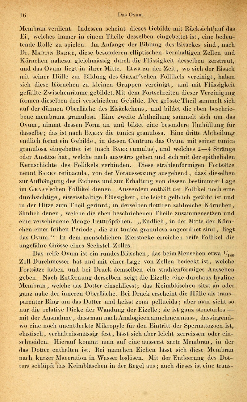 Membran verdient. Indessen scheint dieses Gebilde mit Rücksieht| auf das Ei, welches immer in einem Theile desselben eingebettet ist, eine bedeu- tende Rolle zu spielen. Im Anfange der Bildung des Eisackes sind, nach Dr. Martin Barry, diese besonderen elliptischen kernhaltigen Zellen und Körnchen nahezu gleichmässig durch die Flüssigkeit desselben zerstreut, und das Ovum liegt in ihrer Mitte. Etwa zu der Zeit, wo sich der Eisack mit seiner Hülle zur Bildung des GRAAF'schen Follikels vereinigt, haben sich diese Körnchen zu kleinen Gruppen vereinigt, und mit Flüssigkeit gefüllte Zwischenräume gebildet. Mit dem Fortschreiten dieser Vereinigung formen dieselben drei verschiedene Gebilde. Der grösste Theil sammelt sich auf der dünnen Oberfläche des Eisäckchens, und bildet die eben beschrie- bene membrana granulosa. Eine zweite Abtheilung sammelt sich um das Ovum, nimmt dessen Form an und bildet eine besondere Umhüllung für dasselbe; das ist nach Barry die tunica granulosa. Eine dritte Abtheilung endlich formt ein Gebilde, in dessen Centrum das Ovum mit seiner tunica granulosa eingebettet ist (nach Baer cumulus), und welches 2—4 Stränge oder Ansätze hat, welche nach auswärts gehen und sich mit der epithelialen Kernschichte des Follikels verbinden. Diese strahlenförmigen Fortsätze nennt Barry retinacula, von der Voraussetzung ausgehend, dass dieselben zur Aufhängung des Eichens und zur Erhaltung von dessen bestimmter Lage im GRAAr'schen Follikel dienen. Ausserdem enthält der Follikel noch eine durchsichtige, eiweisshaltige Flüssigkeit, die leicht gelblich gefärbt ist und in der Hitze zum Theil gerinnt; in derselben flottiren zahlreiche Körnchen, ähnlich denen, welche die eben beschriebenen Theile zusammensetzen und eine verschiedene Menge Fetttröpfchen. ,,Endlich, in der Mitte der Körn- chen einer frühen Periode , die zur tunica granulosa angeordnet sind, liegt das Ovum. In dem menschlichen Eierstocke erreichen reife Follikel die ungefähre Grösse eines Sechstel-Zolles. Das reife Ovum ist ein rundes Bläschen, das beim Menschen etwa Yiso Zoll Durchmesser hat und mit einer Lage von Zellen bedeckt ist, welche Fortsätze haben und bei Druck demselben ein strahlenförmiges Aussehen geben. Nach Entfernung derselben zeigt die Eizelle eine durchaus hyaline Membran, welche das Dotter einschliesst; das Keimbläschen sitzt an oder ganz nahe der inneren Oberfläche. Bei Druck erscheint die Hülle als trans- parenter Ring um das Dotter und heisst zona pellucida; aber man sieht so nur die relative Dicke der Wandung der Eizelle; sie ist ganz structurlos — mit der Ausnahme, dass man nach Analogieen annehmen muss, dass irgend- wo eine noch unentdeckte Mikropyle für den Eintritt der Spermatozoen ist, elastisch, verhältnissmässig fest, lässt sich aber leicht zerreissen oder ein- schneiden. Hierauf kommt man auf eine äusserst zarte Membran, in der das Dotter enthalten ist. Bei manchen Eichen lässt sich diese Membran nach kurzer Maceration in Wasser loslösen. Mit der Entleerung des Dot- ters schlüpft das Keimbläschen in der Regel aus; auch dieses ist eine trans-