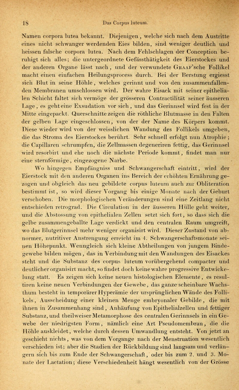 Namen corpora lutea bekannt. Diejenigen, welche sich nach dem Austritte eines nicht schwanger werdenden Eies bilden, sind weniger deutlich und heissen falsche corpora lutea. Nach dem Fehlschlagen der Conception be- ruhigt sich alles; die untergeordnete Gefässthätigkeit des Eierstockes und der anderen Organe lässt nach, und der verwundete GnAAF'sche Follikel macht einen einfachen Heilungsprocess durch. Bei der Berstung ergiesst sich Blut in seine Höhle, welches gerinnt und von den zusammenfallen- den Membranen umschlossen wird. Der wahre Eisack mit seiner epithelia- len Schicht faltet sich vermöge der grösseren Contractilität seiner äusseren Lage, es geht eine Exsudation vor sich, und das Gerinnsel Avird fest in der Mitte eingepackt. Querschnitte zeigen die röthliche Blutmasse in den Falten der gelben Lage eingeschlossen, von der der Name des Körpers kommt. Diese wieder wird von der weisslichen Wandung des Follikels umgeben, die das Stroma des Eierstockes berührt. Sehr schnell erfolgt nun Atrophie; die Capillaren schrumpfen, die Zellmassen degeneriren fettig, das Gerinnsel wird resorbirt und ehe noch die nächste Periode kommt, findet man nur eine sternförmige, eingezogene Narbe. Wo hingegen Empfängniss und Schwangerschaft eintritt, wird der Eierstock mit den anderen Organen ins Bereich der erhöhten Er-nährung ge- zogen und obgleich das neu gebildete corpus luteum auch zur Obliteration bestimmt ist, so wird dieser Vorgang bis einige Monate nach der Geburt verschoben. Die morphologischen Veränderungen sind eine Zeitlang nicht entschieden retrograd. Die Circulation in der äusseren Hülle geht weiter, und die Abstossung von epithelialen Zellen setzt sich fort, so dass sich die gelbe zusammengeballte Lage verdickt und den centralen Raum umgreift, wo das Blutgerinnsel mehr weniger organisirt wird. Dieser Zustand von ab- normer, nutritiver Anstrengung erreicht im 4. Schwangerschaftsmonate sei- nen Höhepunkt. Wenngleich sich kleine Abtheilungen von jungem Binde- gewebe bilden mögen, das in Verbindung mit den Wandungen des Eisackes steht und die Substanz des corpus luteum vorübergehend compacter und deutlicher organisirt macht, so findet doch keine wahre progressive Entwicke- lung statt. Es zeigen sich keine neuen histologischen Elemente, es resul- tiren keine neuen Verbindungen der Gewebe, das ganze scheinbare Wachs- thum besteht in temporärer Hyperämie der ursprünglichen Wände des Folli- kels , Ausscheidung einer kleinen Menge embryonaler Gebilde, die mit ihnen in Zusammenhang sind, Anhäufung von Epithelialzellen und fettiger Substanz, und theilweiser Metamorphose des centralen Gerinnsels in ein Ge- webe der niedrigsten Form, nämlich eine Art Pseudomembran, die die Höhle auskleidet, welche durch dessen Umwandlung entsteht. Von jetzt an geschieht nichts, was von dem Vorgange nach der Menstruation wesentlich verschieden ist; aber die Stadien der Rückbildung sind langsam und verlän- gern sich bis zum Ende der Schwangerschaft, oder bis zum 2. und 3. Mo- nate der Lactation; diese Verschiedenheit hängt wesentlich von der Grösse