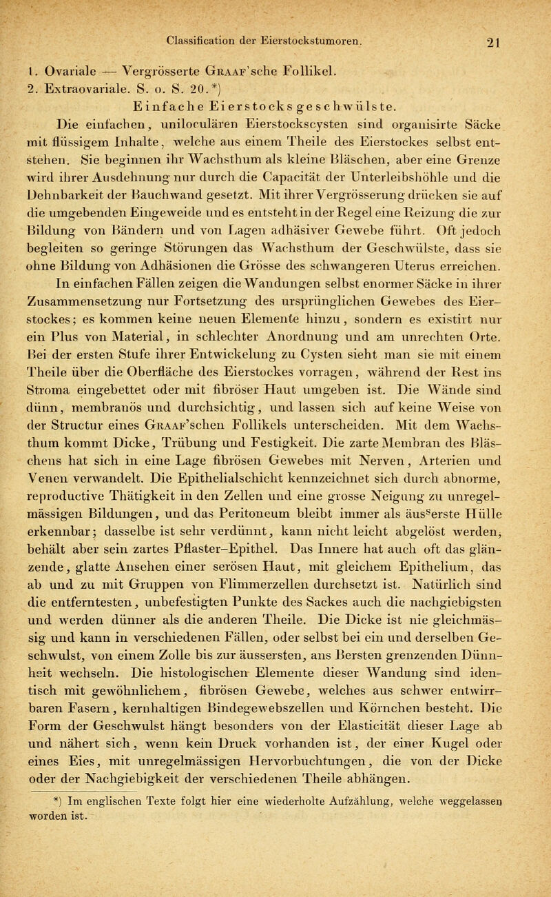 1. Ovariale — Vergrösserte GitAAF'sche Follikel. 2. Extraovariale. S. o. S. 20.*) Einfache Eierstocksgeschwülste. Die einfachen, uniloculären Eierstockscysten sind organisirte Säcke mit flüssigem Inhalte, welche aus einem Theile des Eierstockes selbst ent- stehen. Sie beginnen ihr Wachsthum als kleine Bläschen, aber eine Grenze wird ihrer Ausdehnung nur durch die Capacität der Unterleibshöhle und die Dehnbarkeit der Bauchwand gesetzt. Mit ihrer Vergrösserung drücken sie auf die umgebenden Eingeweide und es entsteht in der Regel eine Reizung die zur Bildung von Bändern und von Lagen adhäsiver Gewebe führt. Oft jedoch begleiten so geringe Störungen das Wachsthum der Geschwülste, dass sie ohne Bildung von Adhäsionen die Grösse des schwangeren Uterus erreichen. In einfachen Fällen zeigen die Wandungen selbst enormer Säcke in ihrer Zusammensetzung nur Fortsetzung des ursprünglichen Gewebes des Eier- stockes ; es kommen keine neuen Elemente hinzu, sondern es existirt nur ein Plus von Material, in schlechter Anordnung und am unrechten Orte. Bei der ersten Stufe ihrer Entwickelung zu Cysten sieht man sie mit einem Theile über die Oberfläche des Eierstockes vorragen, während der Rest ins Stroma eingebettet oder mit fibröser Haut umgeben ist. Die Wände sind dünn, membranös und durchsichtig, und lassen sich auf keine Weise von der Structur eines GRAAF'schen Follikels unterscheiden. Mit dem Wachs- thum kommt Dicke, Trübung und Festigkeit. Die zarte Membran des Bläs- chens hat sich in eine Lage fibrösen Gewebes mit Nerven, Arterien und Venen verwandelt. Die Epithelialschicht kennzeichnet sich durch abnorme, reproductive Thätigkeit in den Zellen und eine grosse Neigung zu unregel- mässigen Bildungen, und das Peritoneum bleibt immer als äusserste Hülle erkennbar; dasselbe ist sehr verdünnt, kann nicht leicht abgelöst werden^ behält aber sein zartes Pflaster-Epithel. Das Innere hat auch oft das glän- zende, glatte Ansehen einer serösen Haut, mit gleichem Epithelium, das ab und zu mit Gruppen von Flimmerzellen durchsetzt ist. Natürlich sind die entferntesten, unbefestigten Punkte des Sackes auch die nachgiebigsten und werden dünner als die anderen Theile. Die Dicke ist nie gleichmäs- sig und kann in verschiedenen Fällen, oder selbst bei ein und derselben Ge- schwulst, von einem Zolle bis zur äussersten, ans Bersten grenzenden Dünn- heit wechseln. Die histologischen Elemente dieser Wandung sind iden- tisch mit gewöhnlichem, fibrösen Gewebe, welches aus schwer entwirr- baren Fasern, kernhaltigen Bindegewebszellen und Körnchen besteht. Die Form der Geschwulst hängt besonders von der Elasticität dieser Lage ab und nähert sich, wenn kein Druck vorhanden ist, der einer Kugel oder eines Eies, mit unregelmässigen Hervorbuchtungen, die von der Dicke oder der Nachgiebigkeit der verschiedenen Theile abhängen. *) Im englischen Texte folgt hier eine wiederholte Aufzählung, welche Aveggelasserj worden ist.