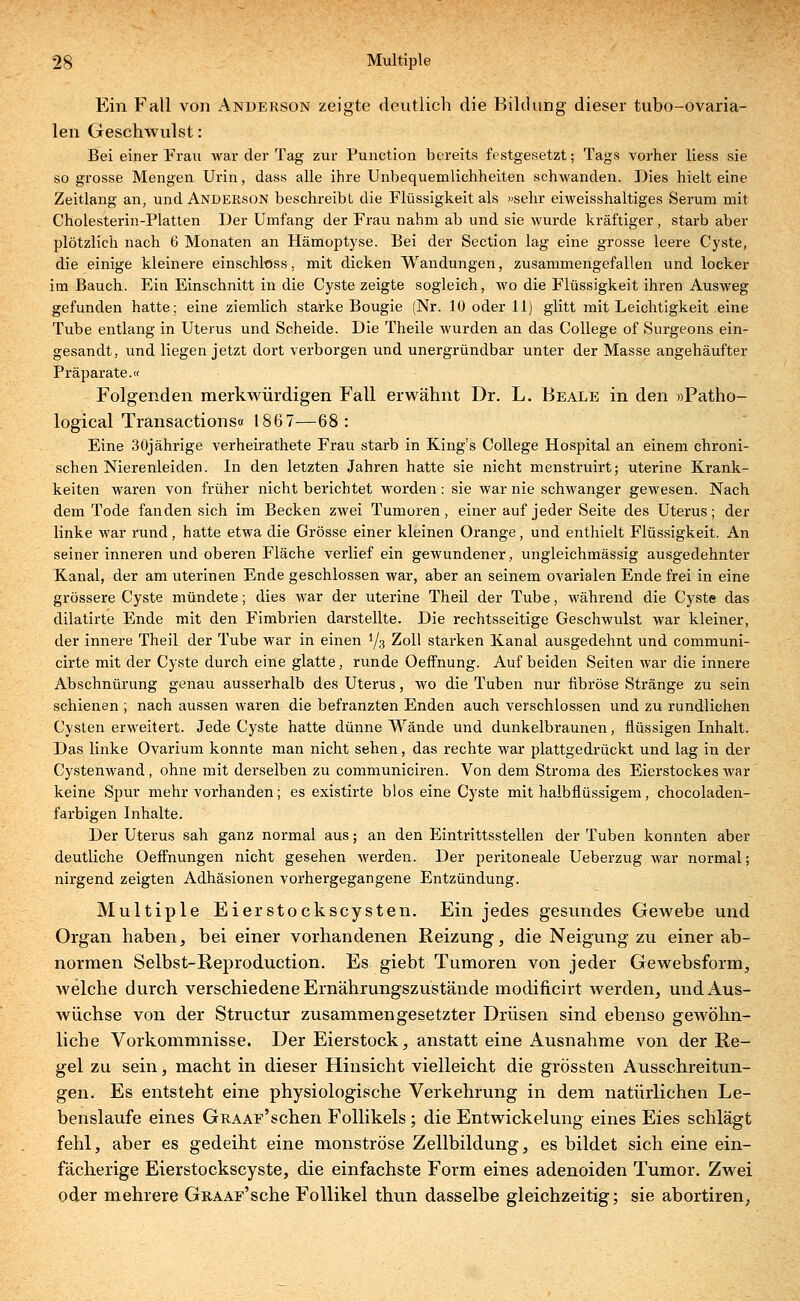 Ein Fall von Anderson zeigte deutlich die Bildung dieser tubo-ovaria- len Geschwulst: Bei einer Frau war der Tag zur Punction bereits festgesetzt; Tags vorher Hess sie so grosse Mengen Urin, dass alle ihre Unbequemlichheiten schwanden. Dies hielt eine Zeitlang an, und Anderson beschreibt die Flüssigkeit als »sehr eiweisshaltiges Serum mit Cholesterin-Platten Der Umfang der Frau nahm ab und sie wurde kräftiger , starb aber plötzlich nach 6 Monaten an Hämoptyse. Bei der Section lag eine grosse leere Cyste, die einige kleinere einschless, mit dicken Wandungen, zusammengefallen und locker im Bauch. Ein Einschnitt in die Cyste zeigte sogleich, wo die Flüssigkeit ihren Ausweg gefunden hatte; eine ziemlich starke Bougie (Nr. 10 oder 11) glitt mit Leichtigkeit eine Tube entlang in Uterus und Scheide. Die Theile wurden an das College of Surgeons ein- gesandt, und liegen jetzt dort verborgen und unergründbar unter der Masse angehäufter Präparate.« Folgenden merkwürdigen Fall erwähnt Dr. L. Beale in den »Patho- logical Transactions« 1867—68: Eine 30jährige verheirathete Frau starb in King's College Hospital an einem chroni- schen Nierenleiden. In den letzten Jahren hatte sie nicht menstruirt; uterine Krank- keiten waren von früher nicht berichtet worden: sie war nie schwanger gewesen. Nach dem Tode fanden sich im Becken zwei Tumoren, einer auf jeder Seite des Uterus; der linke war rund, hatte etwa die Grösse einer kleinen Orange, und enthielt Flüssigkeit. An seiner inneren und oberen Fläche verlief ein gewundener, ungleichmässig ausgedehnter Kanal, der am uterinen Ende geschlossen war, aber an seinem ovarialen Ende frei in eine grössere Cyste mündete; dies war der uterine Theil der Tube, während die Cyste das dilatirte Ende mit den Fimbrien darstellte. Die rechtsseitige Geschwulst war kleiner, der innere Theil der Tube war in einen l/3 Zoll starken Kanal ausgedehnt und communi- cirte mit der Cyste durch eine glatte, runde Oeffnung. Auf beiden Seiten war die innere Abschnürung genau ausserhalb des Uterus, wo die Tuben nur fibröse Stränge zu sein schienen ; nach aussen waren die befranzten Enden auch verschlossen und zu rundlichen Cysten erweitert. Jede Cyste hatte dünne Wände und dunkelbraunen, flüssigen Inhalt. Das linke Ovarium konnte man nicht sehen, das rechte war plattgedrückt und lag in der Cystenwand, ohne mit derselben zu communiciren. Von dem Stroma des Eierstockes war keine Spur mehr vorhanden; es existirte blos eine Cyste mit halbflüssigem, chocoladen- farbigen Inhalte. Der Uterus sah ganz normal aus; an den Eintrittsstellen der Tuben konnten aber deutliche Oeffnungen nicht gesehen werden. Der peritoneale Ueberzug war normal; nirgend zeigten Adhäsionen vorhergegangene Entzündung. Multiple Eierstockscysten. Ein jedes gesundes Gewebe und Organ haben, bei einer vorhandenen Reizung, die Neigung zu einer ab- normen Selbst-Reproduction. Es giebt Tumoren von jeder Gewebsform, welche durch verschiedene Ernährungszustände modificirt werden, und Aus- wüchse von der Structur zusammengesetzter Drüsen sind ebenso gewöhn- liche Vorkommnisse. Der Eierstock, anstatt eine Ausnahme von der Re- gel zu sein, macht in dieser Hinsicht vielleicht die grössten Ausschreitun- gen. Es entsteht eine physiologische Verkehrung in dem natürlichen Le- benslaufe eines GRAAF'schen Follikels; die Entwicklung eines Eies schlägt fehl, aber es gedeiht eine monströse Zellbildung, es bildet sich eine ein- fächerige Eierstockscyste, die einfachste Form eines adenoiden Tumor. Zwei oder mehrere GRAAF'sche Follikel thun dasselbe gleichzeitig; sie abortiren,