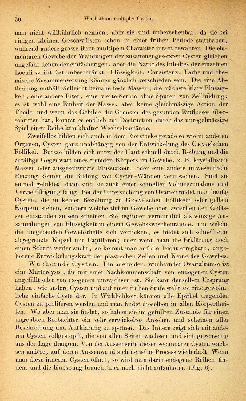 man nicht willkührlich nennen, aber sie sind unberechenbar, da sie bei einigen kleinen Geschwülsten schon in einer frühen Periode statthaben, während andere grosse ihren multipeln Charakter intact bewahren. Die ele- mentaren Gewebe der Wandungen der zusammengesetzten Cysten gleichen ungefähr denen der einfächerigen, aber die Natur des Inhaltes der einzelnen Loculi variirt fast unbeschränkt. Flüssigkeit, Consistenz, Farbe und che- mische Zusammensetzung können gänzlich verschieden sein. Die eine Ab- theilung enthält vielleicht beinahe feste Massen, die nächste klare Flüssig- keit, eine andere Eiter, eine vierte Serum ohne Spuren von Zellbildung; es ist wohl eine Einheit der Masse, aber keine gleichmässige Action der Theile und wenn das Gebilde die Grenzen des gesunden Einflusses über- schritten hat, kommt es endlich zur Destruction durch das unregelmässige Spiel einer Reihe krankhafter Wechselzustände. Zweifellos bilden sich auch in dem Eierstocke gerade so wie in anderen Organen, Cysten ganz unabhängig von der Entwickelung des GRAAF'schen Follikel. Bursae bilden sich unter der Haut schnell durch Reibung und die zufällige Gegenwart eines fremden Körpers im Gewebe, z. B. krystallisirte Massen oder ausgeschwitzte Flüssigkeit, oder eine andere unwesentliche Reizung können die Bildung von Cysten-Wänden verursachen. Sind sie einmal gebildet, dann sind sie auch einer schnellen Volumszunahme und Vervielfältigung fähig. Bei der Untersuchung von Ovarien findet man häufig Cysten, die in keiner Beziehung zu GRAAF'schen Follikeln oder gelben Körpern stehen, sondern welche tief im Gewebe oder zwischen den Gefäs- sen entstanden zu sein scheinen. Sie beginnen vermuthlich als winzige An- sammlungen von Flüssigkeit in einem Gewebszwischenraume, um welche die umgebenden Gewebstheile sich verdicken, es bildet sich schnell eine abgegrenzte Kapsel mit Capillaren; oder wenn man die Erklärung noch einen Schritt weiter sucht, so kommt man auf die leicht erregbare, ange- borene Entwickelungskraft der plastischen Zellen und Kerne des Gewebes. W u c h e r n d e C y s t e n. Ein adenoider, wuchernder Ovarialtumor ist eine Muttercyste, die mit einer Nachkommenschaft von endogenen Cysten angefüllt oder von exogenen umwachsen ist. Sie kann denselben Ursprung haben, wie andere Cysten und auf einer frühen Stufe stellt sie eine gewöhn- liche einfache Cyste dar. In Wirklichkeit können alle Epithel tragenden Cysten zu proliferen werden und man findet dieselben in allen Körperthei- len. Wo aber man sie findet, so haben sie im gefüllten Zustande für einen ungeübten Beobachter ein sehr verwickeltes Ansehen und scheinen aller Beschreibung und Aufklärung zu spotten. Das Innere zeigt sich mit ande- ren Cysten vollgestopft, die von allen Seiten wachsen und sich gegenseitig aus der Lage drängen. Von der Aussenseite dieser secundären Cysten wach- sen andere, auf deren Aussenwand sich derselbe Process wiederholt. Wenn man diese inneren Cysten öffnet, so wird man darin endogene Reihen fin- den, und die Knospung braucht hier noch nicht aufzuhören (Fig. 6).