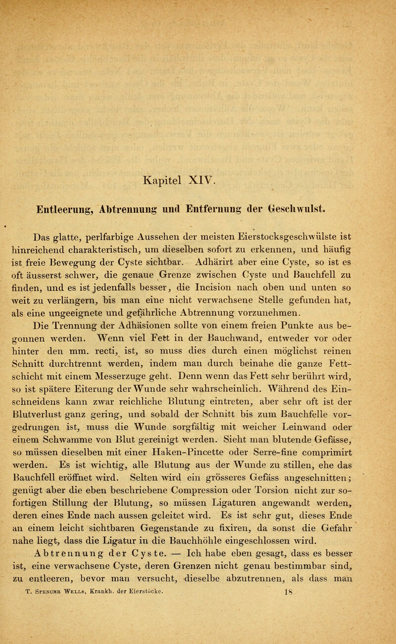 Entleerung, Abtrennung und Entfernung der Geschwulst. Das glatte, perlfarbige Aussehen der meisten Eierstocksgeschwülste ist hinreichend charakteristisch, um dieselben sofort zu erkennen, und häufig ist freie Bewegung der Cyste sichtbar. Adhärirt aber eine Cyste, so ist es oft äusserst schwer, die genaue Grenze zwischen Cyste und Bauchfell zu finden, und es ist jedenfalls besser, die Incision nach oben und unten so weit zu verlängern, bis man eine nicht verwachsene Stelle gefunden hat, als eine ungeeignete und gefährliche Abtrennung vorzunehmen. Die Trennung der Adhäsionen sollte von einem freien Punkte aus be- gonnen werden. Wenn viel Fett in der Bauchwand, entweder vor oder hinter den mm. recti, ist, so muss dies durch einen möglichst reinen Schnitt durchtrennt werden, indem man durch beinahe die ganze Fett- schicht mit einem Messerzuge geht. Denn wenn das Fett sehr berührt wird, so ist spätere Eiterung der Wunde sehr wahrscheinlich. Während des Ein- schneidens kann zwar reichliche Blutung eintreten, aber sehr oft ist der Blutverlust ganz gering, und sobald der Schnitt bis zum Bauchfelle vor- gedrungen ist, muss die Wunde sorgfältig mit weicher Leinwand oder einem Schwämme von Blut gereinigt werden. Sieht man blutende Gefässe, so müssen dieselben mit einer Haken-Pincette oder Serre-fine comprimirt werden. Es ist wichtig, alle Blutung aus der Wunde zu stillen, ehe das Bauchfell eröffnet wird. Selten wird ein grösseres Gefäss angeschnitten; genügt aber die eben beschriebene Compression oder Torsion nicht zur so- fortigen Stillung der Blutung, so müssen Ligaturen angewandt werden, deren eines Ende nach aussen geleitet wird. Es ist sehr gut, dieses Ende an einem leicht sichtbaren Gegenstande zu fixiren, da sonst die Gefahr nahe liegt, dass die Ligatur in die Bauchhöhle eingeschlossen wird. Abtrennung der Cyste. — Ich habe eben gesagt, dass es besser ist, eine verwachsene Cyste, deren Grenzen nicht genau bestimmbar sind, zu entleeren, bevor man versucht, dieselbe abzutrennen, als dass man T. Spencer Wells, Krankli. der Eierstücke. 18