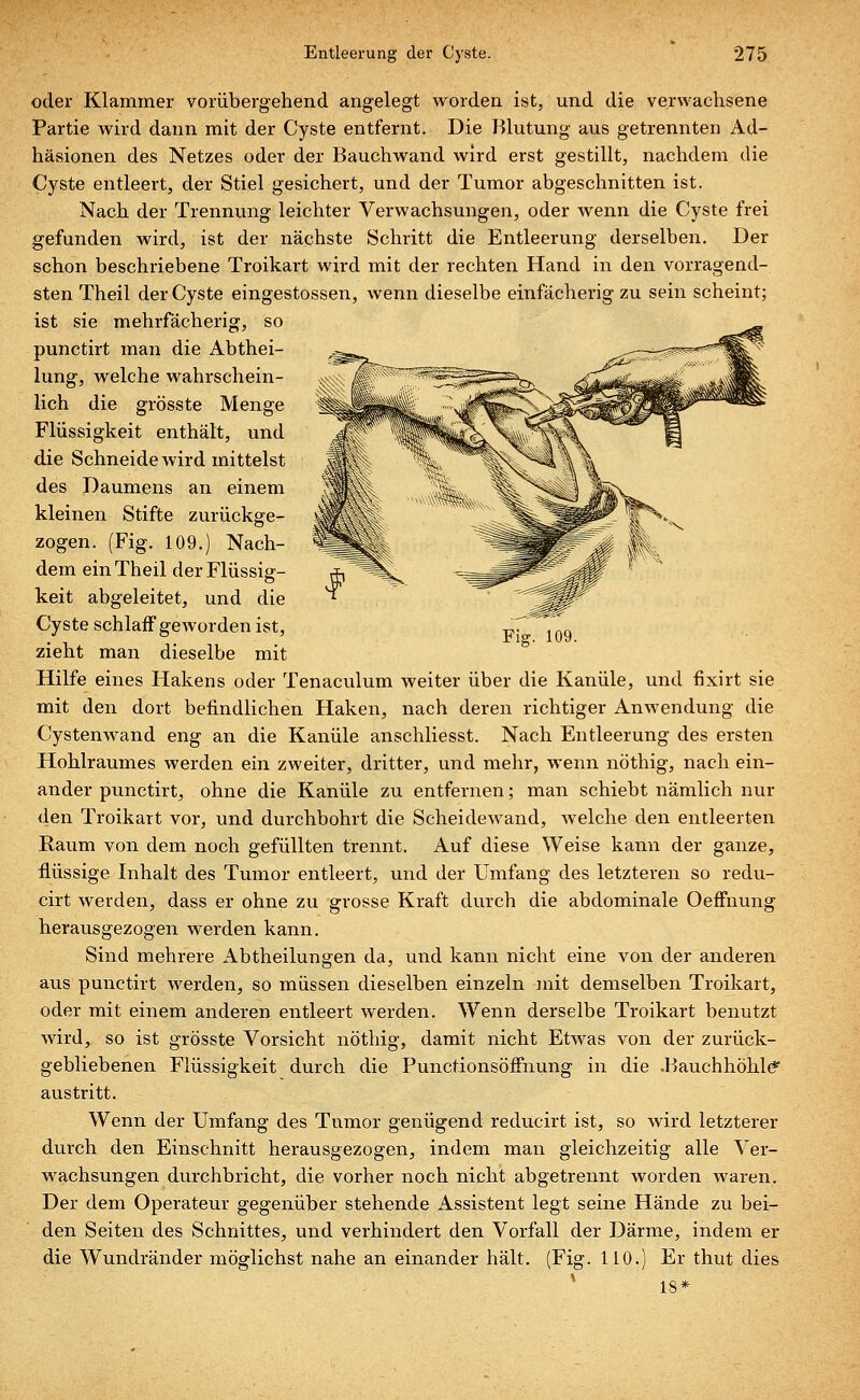 oder Klammer vorübergehend angelegt worden ist, und die verwachsene Partie wird dann mit der Cyste entfernt. Die Blutung aus getrennten Ad- häsionen des Netzes oder der Bauchwand wird erst gestillt, nachdem die Cyste entleert, der Stiel gesichert, und der Tumor abgeschnitten ist. Nach der Trennung leichter Verwachsungen, oder wenn die Cyste frei gefunden wird, ist der nächste Schritt die Entleerung derselben. Der schon beschriebene Troikart wird mit der rechten Hand in den vorragend-, sten Theil der Cyste eingestossen, wenn dieselbe einfächerig zu sein scheint; ist sie mehrfächerig, so punctirt man die Abthei- lung, welche wahrschein- lich die grösste Menge Flüssigkeit enthält, und die Schneide wird mittelst des Daumens an einem kleinen Stifte zurückge- zogen. (Fig. 109.) Nach- dem ein Theil der Flüssig- keit abgeleitet, und die Cyste schlaff geworden ist, zieht man dieselbe mit Hilfe eines Hakens oder Tenaculum weiter über die Kanüle, und fixirt sie mit den dort befindlichen Haken, nach deren richtiger Anwendung die Cystenwand eng an die Kanüle anschliesst. Nach Entleerung des ersten Hohlraumes werden ein zweiter, dritter, und mehr, wenn nöthig, nach ein- ander punctirt, ohne die Kanüle zu entfernen; man schiebt nämlich nur den Troikart vor, und durchbohrt die Scheidewand, welche den entleerten Raum von dem noch gefüllten trennt. Auf diese Weise kann der ganze, flüssige Inhalt des Tumor entleert, und der Umfang des letzteren so redu- cirt werden, dass er ohne zu grosse Kraft durch die abdominale Oeffnung herausgezogen werden kann. Sind mehrere Abtheilungen da, und kann nicht eine von der anderen aus punctirt werden, so müssen dieselben einzeln mit demselben Troikart, oder mit einem anderen entleert werden. Wenn derselbe Troikart benutzt wird, so ist grösste Vorsicht nöthig, damit nicht Etwas von der zurück- gebliebenen Flüssigkeit durch die PunctionsöfFnung in die .Bauchhöhle^ austritt. Wenn der Umfang des Tumor genügend reducirt ist, so wird letzterer durch den Einschnitt herausgezogen, indem man gleichzeitig alle Ver- wachsungen durchbricht, die vorher noch nicht abgetrennt worden waren. Der dem Operateur gegenüber stehende Assistent legt seine Hände zu bei- den Seiten des Schnittes, und verhindert den Vorfall der Därme, indem er die Wundränder möglichst nahe an einander hält. (Fig. 110.) Er thut dies 18*