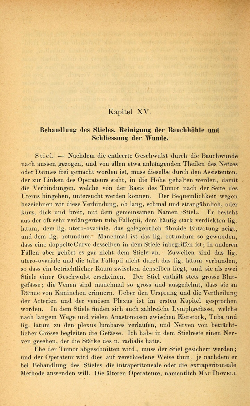 Behandlung des Stieles, Reinigung der Bauchhöhle und Schliessung der Wunde. Stiel. — Nachdem die entleerte Geschwulst durch die Bauchwunde nach aussen gezogen, und von allen etwa anhängenden Theilen des Netzes oder Darmes frei gemacht worden ist, muss dieselbe durch den Assistenten, der zur Linken des Operateurs steht, in die Höhe gehalten werden, damit die Verbindungen, welche von der Basis des Tumor nach der Seite des Uterus hingehen, untersucht werden können. Der Bequemlichkeit wegen bezeichnen wir diese Verbindung, ob lang, schmal und strangähnlich, oder kurz, dick und breit, mit dem gemeinsamen Namen »Stiel«. Er besteht aus der oft sehr verlängerten tuba Fallopii, dem häufig stark verdickten lig. latum, dem lig. utero-ovariale, das gelegentlich fibroide Entartung zeigt, und dem lig. rotundum. Manchmal ist das lig. rotundum so gewunden, dass eine doppelte Curve desselben in dem Stiele inbegriffen ist; in anderen Fällen aber gehört es gar nicht dem Stiele an. Zuweilen sind das lig. utero-ovariale und die tuba Fallopii nicht durch das lig. latum verbunden, so dass ein beträchtlicher Raum zwischen denselben liegt, und sie als zwei Stiele einer Geschwulst erscheinen. Der Stiel enthält stets grosse Blut- gefässe ; die Venen sind manchmal so gross und ausgedehnt, dass sie an Därme von Kaninchen erinnern. lieber den Ursprung und die Vertheilung der Arterien .und der venösen Plexus ist im ersten Kapitel gesprochen worden. In dem Stiele finden sich auch zahlreiche Lymphgefässe, welche nach langem Wege und vielen Anastomosen zwischen Eierstock, Tuba und lig. latum zu den plexus lumbares verlaufen, und Nerven von beträcht- licher Grösse begleiten die Gefässe. Ich habe in dem Stielreste einen Ner- ven gesehen, der die Stärke des n. radialis hatte. Ehe der Tumor abgeschnitten wird, muss der Stiel gesichert werden; und der Operateur wird dies auf verschiedene Weise thun, je nachdem er bei Behandlung des Stieles die intraperitoneale oder die extraperitoneale Methode anwenden will. Die älteren Operateure, namentlich Mac Dowell