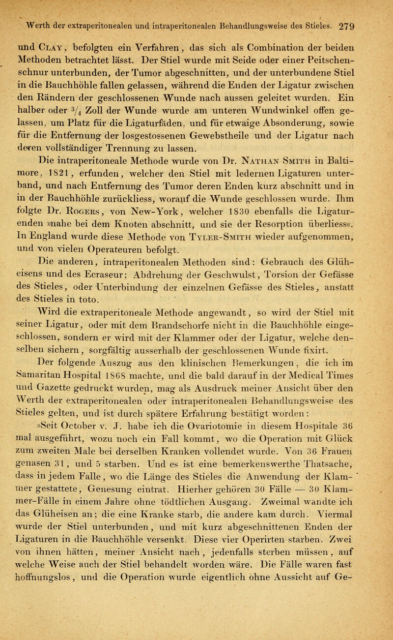 und Clay , befolgten ein Verfahrenj das sich als Combination der beiden Methoden betrachtet lässt. Der Stiel wurde mit Seide oder einer Peitschen- schnur unterbunden, der Tumor abgeschnitten, und der unterbundene Stiel in die Bauchhöhle fallen gelassen, während die Enden der Ligatur zwischen den Rändern der geschlossenen Wunde nach aussen geleitet wurden. Ein halber oder 3/4 Zoll der Wunde wurde am unteren Wundwinkel offen ge- lassen, um Platz für die Ligaturfäden, und für etwaige Absonderung, sowie für die Entfernung der losgestossenen Gewebstheile und der Ligatur nach deren vollständiger Trennung zu lassen. Die intraperitoneale Methode wurde von Dr. Nathan Smith in Balti- more, 1821, erfunden, welcher den Stiel mit ledernen Ligaturen unter- band, und nach Entfernung des Tumor deren Enden kurz abschnitt und in in der Bauchhöhle zurückliess, worauf die Wunde geschlossen wurde. Ihm folgte Dr. Rogers, von New-York, welcher 1830 ebenfalls die Ligatur- enden »nahe bei dem Knoten abschnitt, und sie der Resorption überliessa. In England wurde diese Methode von Tyler-Smith wieder aufgenommen, und von vielen Operateuren befolgt. Die anderen, intraperitonealen Methoden sind: Gebrauch des Glüh- eisens und des Ecraseur; Abdrehung der Geschwulst, Torsion der Gefässe des Stieles, oder Unterbindung der einzelnen Gefässe des Stieles, anstatt des Stieles in toto. Wird die extraperitoneale Methode angewandt, so wird der Stiel mit seiner Ligatur, oder mit dem Brandschorfe nicht in die Bauchhöhle einge- schlossen, sondern er wird mit der Klammer oder der Ligatur, welche den- selben sichern, sorgfältig ausserhalb der geschlossenen Wunde fixirt. Der folgende Auszug aus den klinischen Bemerkungen, die ich im Samaritan Hospital 1868 machte, und die bald darauf in der Medical Times und Gazette gedruckt wurden, mag als Ausdruck meiner Ansicht über den Werth der extraperitonealen oder intraperitonealen Behandlungsweise des Stieles gelten, und ist durch spätere Erfahrung bestätigt worden: »Seit October v. J. habe ich die Ovariotomie in diesem Hospitale 36 mal ausgeführt, wozu noch ein Fall kommt, wo die Operation mit Glück zum zweiten Male bei derselben Kranken vollendet wurde. Von 36 Frauen genasen 31, und 5 starben. Und es ist eine bemerkenswerthe Thatsache, dass in jedem Falle, wo die Länge des Stieles die Anwendung der Klam- mer gestattete, Genesung eintrat. Hierher gehören 30 Fälle — 30 Klam- mer-Fälle in einem Jahre ohne tödtlichen Ausgang. Zweimal wandte ich das Glüheisen an; die eine Kranke starb, die andere kam durch. Viermal wurde der Stiel unterbunden, und mit kurz abgeschnittenen Enden der Ligaturen in die Bauchhöhle versenkt. Diese vier Operirten starben. Zwei von ihnen hätten, meiner Ansicht nach, jedenfalls sterben müssen, auf welche Weise auch der Stiel behandelt worden wäre. Die Fälle waren fast hoffnungslos, und die Operation wui'de eigentlich ohne Aussicht auf Ge-