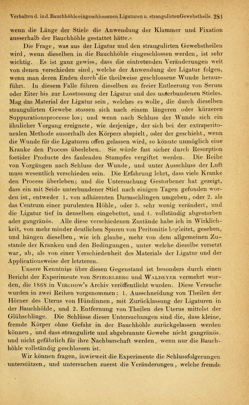 wenn die Länge der Stiele die Anwendung der Klammer und Fixation ausserhalb der Bauchhöhle gestattet hätte.« Die Frage, was aus der Ligatur und den strangulirten Gewebstheilen wird, wenn dieselben in die Bauchhöhle eingeschlossen werden, ist sehr wichtig. Es ist ganz gewiss, dass die eintretenden Veränderungen weit von denen verschieden sind, welche der Anwendung der Ligatur folgen, wenn man deren Enden durch die theilweise geschlossene Wunde heraus- führt. In diesem Falle führen dieselben zu freier Entleerung von Serum oder Eiter bis zur Losstossung der Ligatur und des unterbundenen Stieles. Mag das Material der Ligatur sein, welches es wolle, die durch dieselben strangulirten Gewebe stossen sich nach einem längeren oder kürzeren Suppurationsprocesse los; und wenn nach Schluss der Wunde sich ein ähnlicher Vorgang ereignete, wie derjenige, der sich bei der extraperito- nealen Methode ausserhalb des Körpers abspielt, oder der geschieht, wenn die Wunde für die Ligaturen offen gelassen wird, so könnte unmöglich eine Kranke den Process überleben. Sie.würde fast sicher durch Resorption foetider Producte des faulenden Stumpfes vergiftet werden. Die Reihe von Vorgängen nach Schluss der Wunde, und unter Ausschluss der Luft muss wesentlich verschieden sein. Die Erfahrung lehrt, dass viele Kranke den Process überleben; und die Untersuchung Gestorbener hat gezeigt, dass ein mit Seide unterbundener Stiel nach einigen Tagen gefunden wor- den ist, entweder 1. von adhärenten Darmschlingen umgeben, oder 2. als das Centrum einer purulenten Höhle, oder 3. sehr wenig verändert, und die Ligatur tief in denselben eingebettet, und 4. vollständig abgestorben ader gangränös. Alle diese verschiedenen Zustände habe ich in Wirklich- keit, von mehr minder deutlichen Spuren von Peritonitis begleitet, gesehen, und hängen dieselben, wie ich glaube, mehr von dem allgemeinen Zu- stande der Kränken und den Bedingungen, unter welche dieselbe versetzt war, ab, als von einer Verschiedenheit des Materials der Ligatur und der Applicationsweise der letzteren. Unsere Kenntniss über diesen Gegenstand ist besonders durch einen Bericht der Experimente von Spiegelberg und Waldeyer vermehrt wor- den, die 1868 in Virchow's Archiv veröffentlicht wurden. Diese Versuche wurden in zwei Reihen vorgenommen: 1. Ausschneidung von Theilen der Hörner des Uterus von Hündinnen, mit Zurücklassung der Ligaturen in der Bauchhöhle, und 2. Entfernung von Theilen des Uterus mittelst der Glühschlinge. Die Schlüsse dieser Untersuchungen sind die, dass kleine, fremde Körper ohne Gefahr in der Bauchhöhle zurückgelassen werden können, und dass-strangulirte und abgebrannte Gewebe nicht gangränös, und nicht gefährlich für ihre Nachbarschaft werden, wenn nur die Bauch- höhle vollständig geschlossen ist. Wir können fragen, inwieweit die Experimente die Schlussfolgerungen unterstützen, und untersuchen zuerst die Veränderungen, welche fremde