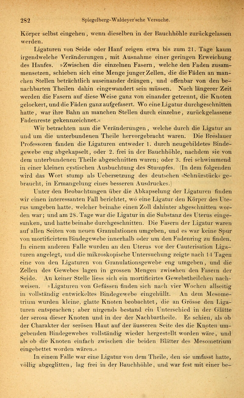 Körper selbst eingehen, wenn dieselben in der Hauchhöhle zurückgelassen werden. Ligaturen von Seide oder Hanf zeigen etwa bis zum 21. Tage kaum irgendwelche Veränderungen, mit Ausnahme einer geringen Erweichung des Hanfes. »Zwischen die einzelnen Fasern, welche den Faden zusam- mensetzen, schieben sich eine Menge junger Zellen, die die Fäden an man- chen Stellen beträchtlich auseinander drängen, und offenbar von den be- nachbarten Theilen dahin eingewandert sein müssen. Nach längerer Zeit werden die Fasern auf diese Weise ganz von einander getrennt, die Knoten gelockert, und die Fäden ganz aufgefasert. Wo eine Ligatur durchgeschnitten hatte, war ihre Bahn an manchen Stellen durch einzelne, zurückgelassene Fadenreste gekennzeichnet.« Wir betrachten nun die Veränderungen, welche durch die Ligatur an und um die unterbundenen Theile hervorgebracht waren. Die Breslauer Professoren fanden die Ligaturen entweder 1. durch neugebildetes Binde- gewebe eng abgekapselt, oder 2. frei in der Bauchhöhle, nachdem sie von dem unterbundenen Theile abgeschnitten waren; oder 3. frei schwimmend in einer kleinen cystischen Ausbuchtung des Stumpfes. (In dem folgenden wird das Wort stump als UebersBtzung des deutschen »Schnürstück« ge- braucht, in Ermangelung eines besseren Ausdruckes.) Unter den Beobachtungen über die Abkapselung der Ligaturen finden wir einen interessanten Fall berichtet, wo eine Ligatur den Körper des Ute- rus umgeben hatte, welcher beinahe einen Zoll dahinter abgeschnitten wor- den war; und am 28. Tage war die Ligatur in die Substanz des Uterus einge- sunken, und hatte beinahe durchgeschnitten. Die Fasern der Ligatur waren auf allen Seiten von neuen Granulationen umgeben, und es war keine Spur von mortificirtem Bindegewebe innerhalb oder um den Fadenring zu finden. In einem anderen Falle wurden an den Uterus vor der Cauterisation Liga- turen angelegt, und die mikroskopische Untersuchung zeigte nach 14 Tagen eine von den Ligaturen von Granulationsgewebe eng umgeben, und die Zellen des Gewebes lagen in grossen Mengen zwisehen den Fasern der Seide. An keiner Stelle Hess sich ein mortificirtes Gewebstheilchen nach- weisen. »Ligaturen von Gefässen finden sich nach vier Wochen allseitig in vollständig entwickeltes Bindegewebe eingehüllt. An dem Mesome- trium wurden kleine; glatte Knoten beobachtet, die an Grösse den Liga- turen entsprachen; aber nirgends bestand ein Unterschied in der Glätte der serosa dieser Knoten und in der der Nachbartheile. Es schien, als ob der Charakter der serösen Haut auf der äusseren Seite des die Knoten um- gebenden Bindegewebes vollständig wieder hergestellt worden wäre, und als ob die Knoten einfach zwischen die beiden Blätter des Mesometrium eingebettet worden wären.« In einem Falle war eine Ligatur von dem Theile, den sie umfasst hatte, völlig abgeglitten, lag frei in der Bauchhöhle, und war fest mit einer be-