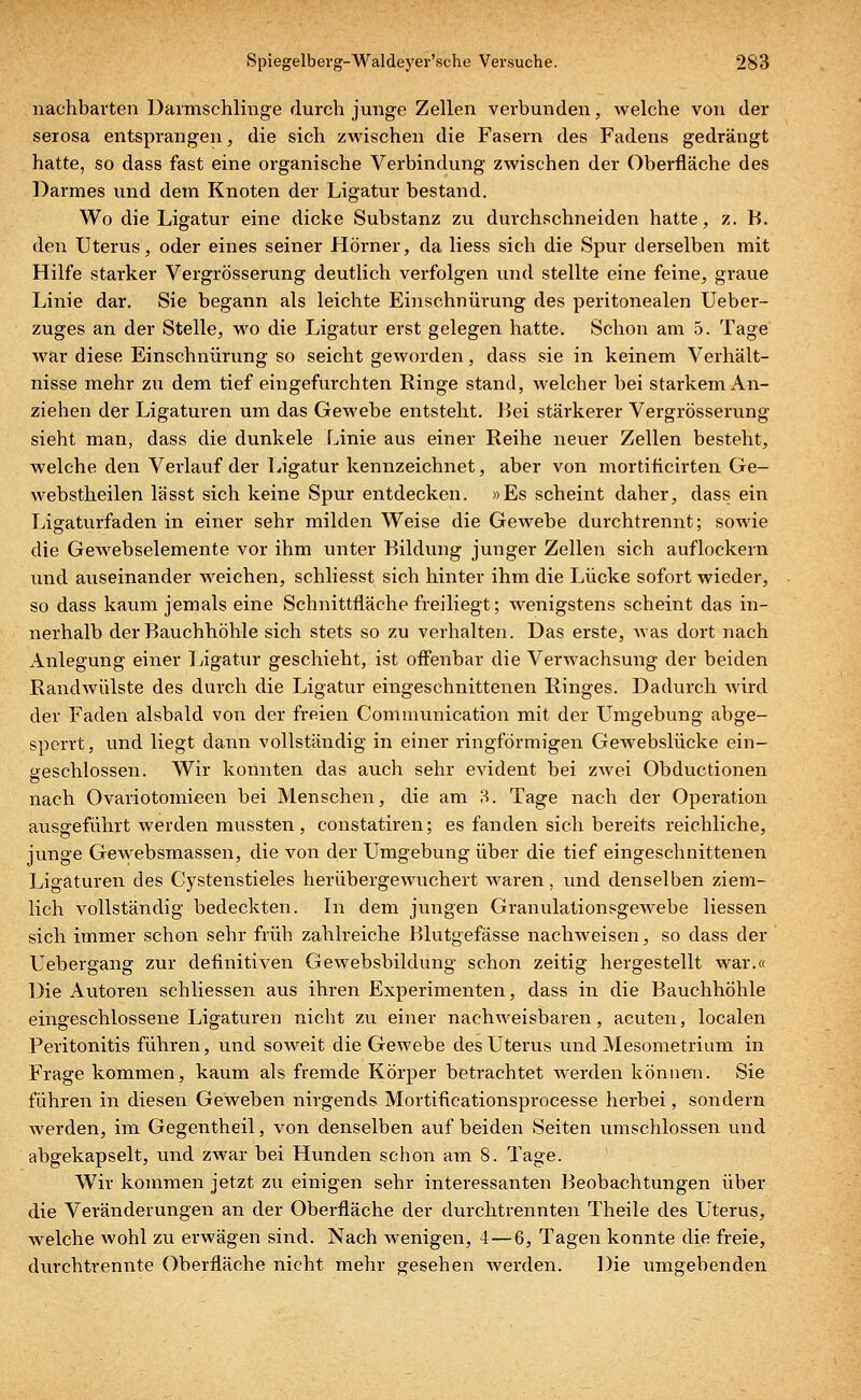 nachbavten Darmschlinge durch junge Zellen verbunden, welche von der serosa entsprangen, die sich zwischen die Fasern des Fadens gedrängt hatte, so dass fast eine organische Verbindung zwischen der Oberfläche des Darmes und dem Knoten der Ligatur bestand. Wo die Ligatur eine dicke Substanz zu durchschneiden hatte, z. B. den Uterus, oder eines seiner Hörner, da Hess sich die Spur derselben mit Hilfe starker Vergrösserung deutlich verfolgen und stellte eine feine, graue Linie dar. Sie begann als leichte Einschnürung des peritonealen Ueber- zuges an der Stelle, wo die Ligatur erst gelegen hatte. Schon am 5. Tage war diese Einschnürung so seicht geworden, dass sie in keinem Verhält- nisse mehr zu dem tief eingefurchten Ringe stand, welcher bei starkem An- ziehen der Ligaturen um das Gewebe entsteht. Bei stärkerer Vergrösserung sieht man, dass die dunkele Linie aus einer Reihe neuer Zellen besteht, welche den Verlauf der Ligatur kennzeichnet, aber von mortificirten Ge- webstheilen lässt sich keine Spur entdecken. »Es scheint daher, dass ein Ligaturfaden in einer sehr milden Weise die Gewebe durchtrennt; sowie die Gewebselemente vor ihm unter Bildung junger Zellen sich auflockern und auseinander weichen, schliesst sich hinter ihm die Lücke sofort wieder, so dass kaum jemals eine Schnittfläche freiliegt; wenigstens scheint das in- nerhalb der Bauchhöhle sich stets so zu verhalten. Das erste, was dort nach Anlegung einer Ligatur geschieht, ist offenbar die Verwachsung der beiden Ranclwülste des durch die Ligatur eingeschnittenen Ringes. Dadurch wird der Faden alsbald von der freien Communication mit der Umgebung abge- sperrt, und liegt dann vollständig in einer ringförmigen Gewebslücke ein- geschlossen. Wir konnten das auch sehr evident bei zwei Obductionen nach Ovariotomieen bei Menschen, die am 3. Tage nach der Operation ausgeführt werden mussten, constatiren; es fanden sich bereits reichliche, junge Gewebsmassen, die von der Umgebung über die tief eingeschnittenen Ligaturen des Cystenstieles herübergewuchert waren, und denselben ziem- lich vollständig bedeckten. In dem jungen Granulationsgewebe Hessen sich immer schon sehr früh zahlreiche Blutgefässe nachweisen, so dass der Uebergang zur definitiven Gewebsbildung schon zeitig hergestellt war.« Die Autoren schliessen aus ihren Experimenten, dass in die Bauchhöhle eingeschlossene Ligaturen nicht zu einer nachweisbaren, acuten, localen Peritonitis führen, und soweit die Gewebe des Uterus und Mesometrium in Frage kommen, kaum als fremde Körper betrachtet werden können. Sie führen in diesen Geweben nirgends Mortificationsprocesse herbei, sondern werden, im Gegentheil, von denselben auf beiden Seiten umschlossen und abgekapselt, und zwar bei Hunden schon am 8. Tage. Wir kommen jetzt zu einigen sehr interessanten Beobachtungen über die Veränderungen an der Oberfläche der durchtrennten Theile des Uterus, welche wohl zu erwägen sind. Nach wenigen, 4—6, Tagen konnte die freie, durchtrennte Oberfläche nicht mehr gesehen werden. Die umgebenden