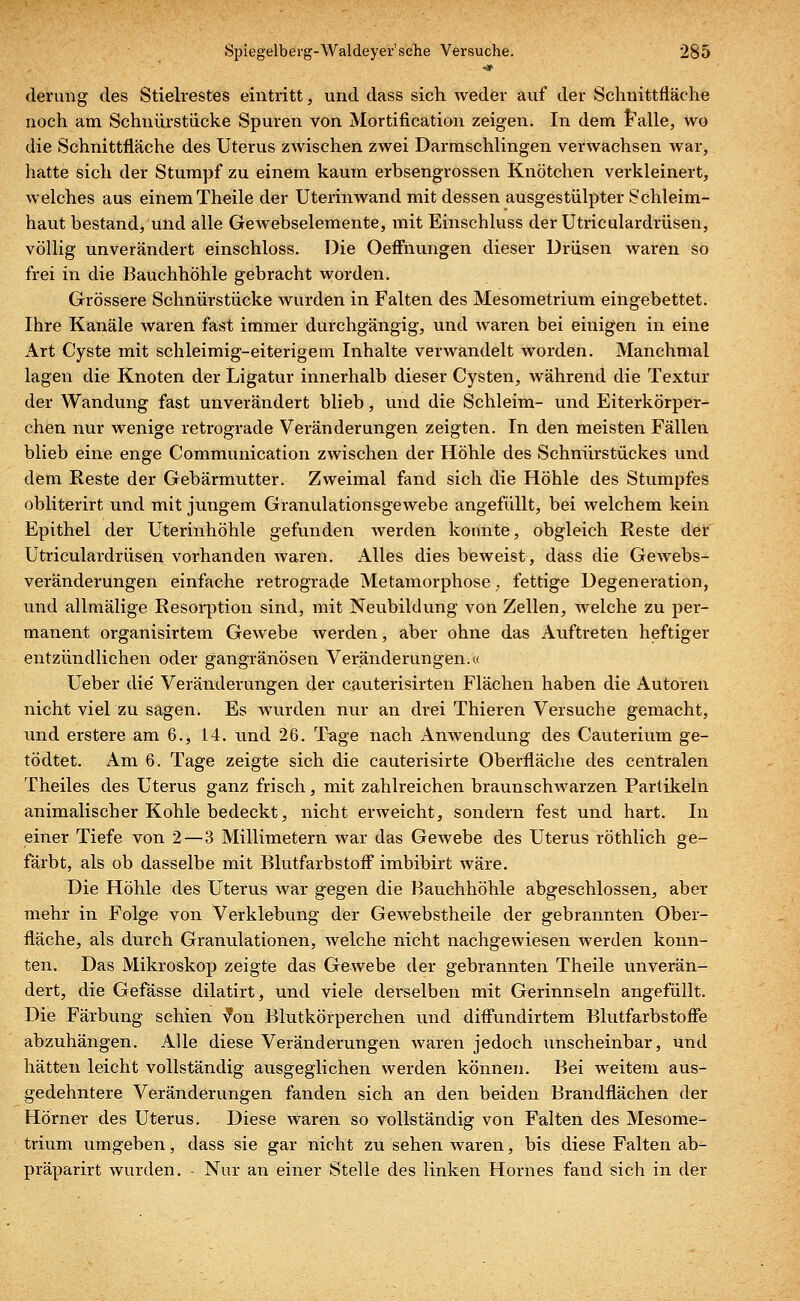 devung des Stielrestes eintritt, und dass sich weder auf der Schnittfläche noch am Schnürstücke Spuren von Mortification zeigen. In dem Falle, wo die Schnittfläche des Uterus zwischen zwei Darmschlingen verwachsen war, hatte sich der Stumpf zu einem kaum erbsengrossen Knötchen verkleinert, welches aus einem Theile der Uterinwand mit dessen ausgestülpter Schleim- haut bestand, und alle Gewebselemente, mit Einschluss der Utriculardrüsen, völlig unverändert einschloss. Die Oeffnungen dieser Drüsen waren so frei in die Bauchhöhle gebracht worden. Grössere Schnürstücke wurden in Falten des Mesometrium eingebettet. Ihre Kanäle waren fast immer durchgängig, und waren bei einigen in eine Art Cyste mit schleimig-eiterigem Inhalte verwandelt worden. Manchmal lagen die Knoten der Ligatur innerhalb dieser Cysten, während die Textur der Wandung fast unverändert blieb, und die Schleim- und Eiterkörper- chen nur wenige retrograde Veränderungen zeigten. In den meisten Fällen blieb eine enge Communication zwischen der Höhle des Schnürstückes und dem Reste der Gebärmutter. Zweimal fand sich die Höhle des Stumpfes obliterirt und mit jungem Granulationsgewebe angefüllt, bei welchem kein Epithel der Uterinhöhle gefunden werden konnte, obgleich Reste der Utriculardrüsen vorhanden waren. Alles dies beweist, dass die Gewebs- veränderungen einfache retrograde Metamorphose, fettige Degeneration, und allmälige Resorption sind, mit Neubildung von Zellen, welche zu per- manent organisirtem Gewebe werden, aber ohne das Auftreten heftiger entzündlichen oder gangränösen Veränderungen.« Ueber die' Veränderungen der cauterisirten Flächen haben die Autoren nicht viel zu sagen. Es wurden nur an drei Thieren Versuche gemacht, und erstere am 6., 14. und 26. Tage nach Anwendung des Cauterium ge- tödtet. Am 6. Tage zeigte sich die cauterisirte Oberfläche des centralen Theiles des Uterus ganz frisch, mit zahlreichen braunschwarzen Partikeln animalischer Kohle bedeckt, nicht erweicht, sondern fest und hart. In einer Tiefe von 2—3 Millimetern war das Gewebe des Uterus röthlich ge- färbt, als ob dasselbe mit Blutfarbstoff imbibirt wäre. Die Höhle des Uterus war gegen die Bauchhöhle abgeschlossen, aber mehr in Folge von Verklebung der Gewebstheile der gebrannten Ober- fläche, als durch Granulationen, welche nicht nachgewiesen werden konn- ten. Das Mikroskop zeigte das Gewebe der gebrannten Theile unverän- dert, die Gefässe dilatirt, und viele derselben mit Gerinnseln angefüllt. Die Färbung schien von Blutkörperchen und diffundirtem Blutfarbstoffe abzuhängen. Alle diese Veränderungen waren jedoch unscheinbar, und hätten leicht vollständig ausgeglichen werden können. Bei weitem aus- gedehntere Veränderungen fanden sich an den beiden Brandflächen der Hörner des Uterus. Diese waren so vollständig von Falten des Mesome- trium umgeben, dass sie gar nicht zu sehen waren, bis diese Falten ab- präparirt wurden. - Nur an einer Stelle des linken Hornes fand sich in der