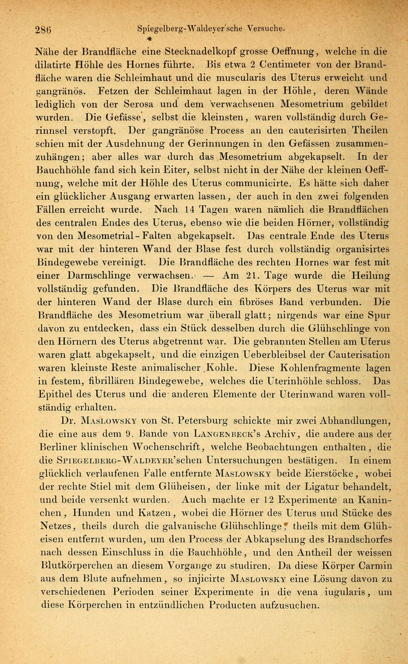 Nähe der Brandfläche eine Stecknadelkopf grosse Oeffnung, welche in die dilatirte Höhle des Hornes führte. Bis etwa 2 Centimeter von der Brand- fläche waren die Schleimhaut und die muscularis des Uterus erweicht und gangränös. Fetzen der Schleimhaut lagen in der Höhle, deren Wände lediglich von der Serosa und dem Verwachsenen Mesometrium gebildet wurden. DieGefässe, selbst die kleinsten, waren vollständig durch Ge- rinnsel verstopft. Der gangränöse Process an den cauterisirten Theilen schien mit der Ausdehnung der Gerinnungen in den Gefässen zusammen- zuhängen; aber alles war durch das Mesometrium abgekapselt. In der Bauchhöhle fand sich kein Eiter, selbst nicht in der Nähe der kleinen Oeff- nmig, welche mit der Höhle des Uterus communicirte. Es hätte sieh daher ein glücklicher Ausgang erwarten lassen, der auch in den zwei folgenden Fällen erreicht wurde. Nach 14 Tagen waren nämlich die Brandflächen des centralen Endes des Uterus, ebenso wie die beiden Hörner, vollständig von den Mesometrial-Falten abgekapselt. Das centrale Ende des Uterus war mit der hinteren Wand der Blase fest durch vollständig organisirtes Bindegewebe vereinigt. Die Brandfläche des rechten Hornes war fest mit einer Darmschlinge verwachsen. — Am 21. Tage wurde die Heilung vollständig gefunden. Die Brandfläche des Körpers des Uterus war mit der hinteren Wand der Blase durch ein fibröses Band verbunden. Die Brandfläche des Mesometrium war überall glatt; nirgends war eine Spur davon zu entdecken, dass ein Stück desselben durch die Glühschlinge von den Hörnern des Uterus abgetrennt war. Die gebrannten Stellen am Uterus waren glatt abgekapselt, und die einzigen Ueberbleibsel der Cauterisation waren kleinste Reste animalischer Kohle. Diese Kohlenfragmente lagen in festem, fibrillären Bindegewebe, welches die Uterinhöhle schloss. Das Epithel des Uterus und die anderen Elemente der Uterinwand waren voll- ständig erhalten. Dr. Maslowsky von St. Petersburg schickte mir zwei Abhandlungen, die eine aus dem 9. Bande von Langembeck's Archiv, die andere aus der Berliner klinischen Wochenschrift, welche Beobachtungen enthalten, die die SpiEGELBERG-WALDEYER'schen Untersuchungen bestätigen. In einem glücklich verlaufenen Falle entfernte Maslowsky beide Eierstöcke, wobei der rechte Stiel mit dem Glüheisen, der linke mit der Ligatur behandelt, und beide versenkt wurden. Auch machte er 12 Experimente an Kanin- chen , Hunden und Katzen, wobei die Hörner des Uterus und Stücke des Netzes, theils durch die galvanische Glühschlinge f theils mit dem Glüh- eisen entfernt wurden, um den Process der Abkapselung des Brandschorfes nach dessen Einschluss in die Bauchhöhle, und den Antheil der weissen Blutkörperchen an diesem Vorgange zu studiren. Da diese Körper Carmin aus dem Blute aufnehmen, so injicirte Maslowsky eine Lösung davon zu verschiedenen Perioden seiner Experimente in die vena iugularis, um diese Körperchen in entzündlichen Producten aufzusuchen.