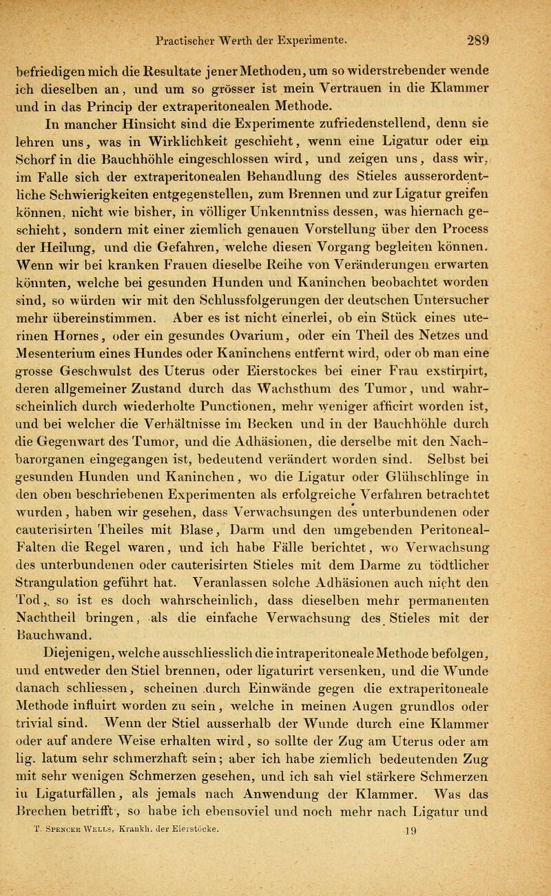 befriedigen mich die Resultate jener Methoden, um so widerstrebender wende ich dieselben an, und um so grösser ist mein Vertrauen in die Klammer und in das Princip der extraperitonealen Methode. In mancher Hinsicht sind die Experimente zufriedenstellend, denn sie lehren uns, was in Wirklichkeit geschieht, wenn eine Ligatur oder ein Schorf in die Bauchhöhle eingeschlossen wird, und zeigen uns, dass wir,, im Falle sich der extraperitonealen Behandlung des Stieles ausserordent- liche Schwierigkeiten entgegenstellen, zum Brennen und zur Ligatur greifen können, nicht wie bisher, in völliger Unkenntniss dessen, was hiernach ge- schieht , sondern mit einer ziemlich genauen Vorstellung über den Process der Heilung, und die Gefahren, welche diesen Vorgang begleiten können. Wenn wir bei kranken Frauen dieselbe Reihe von Veränderungen erwarten könnten, welche bei gesunden Hunden und Kaninchen beobachtet worden sind, so würden wir mit den Schlussfolgerungen der deutschen Untersucher mehr übereinstimmen. Aber es ist nicht einerlei, ob ein Stück eines ute- rinen Hornes, oder ein gesundes Ovarium, oder ein Theil des Netzes und Mesenterium eines Hundes oder Kaninchens entfernt wird, oder ob man eine grosse Geschwulst des Uterus oder Eierstockes bei einer Frau exstirpirt, deren allgemeiner Zustand durch das Wachsthum des Tumor, und wahr- scheinlich durch wiederholte Functionen, mehr weniger afncirt worden ist, und bei welcher die Verhältnisse im Becken und in der Bauchhöhle durch die Gegenwart des Tumor, und die Adhäsionen, die derselbe mit den Nach- barorganen eingegangen ist, bedeutend verändert worden sind. Selbst bei gesunden Hunden und Kaninchen, wo die Ligatur oder Glühschlinge in den oben beschriebenen Experimenten als erfolgreiche Verfahren betrachtet wurden, haben wir gesehen, dass Verwachsungen des unterbundenen oder cauterisirten Theiles mit Blase, Darm und den umgebenden Peritoneal- Falten die Regel waren, und ich habe Fälle berichtet, wo Verwachsung des unterbundenen oder cauterisirten Stieles mit dem Darme zu tödtlicher Strangulation geführt hat. Veranlassen solche Adhäsionen auch nicht den Tod,, so ist es doch Avahrscheinlich, dass dieselben mehr permanenten Nachtheil bringen, als die einfache Verwachsung des Stieles mit der Bauchwand. Diejenigen, welche ausschliesslich die intraperitoneale Methode befolgen, und entweder den Stiel brennen, oder ligaturirt versenken, und die Wunde danach schliessen, scheinen durch Einwände gegen die extraperitoneale Methode influirt worden zu sein, welche in meinen Augen grundlos oder trivial sind. Wenn der Stiel ausserhalb der Wunde durch eine Klammer oder auf andere Weise erhalten wird, so sollte der Zug am Uterus oder am lig. latum sehr schmerzhaft sein; aber ich habe ziemlich bedeutenden Zug mit sehr wenigen Schmerzen gesehen, und ich sah viel stärkere Schmerzen iu Ligaturfällen, als jemals nach Anwendung der Klammer. Was das Brechen betrifft-, so habe ich ebensoviel und noch mehr nach Ligatur und X. Spencer Wells, KrariMi. der Eierstocke. jg