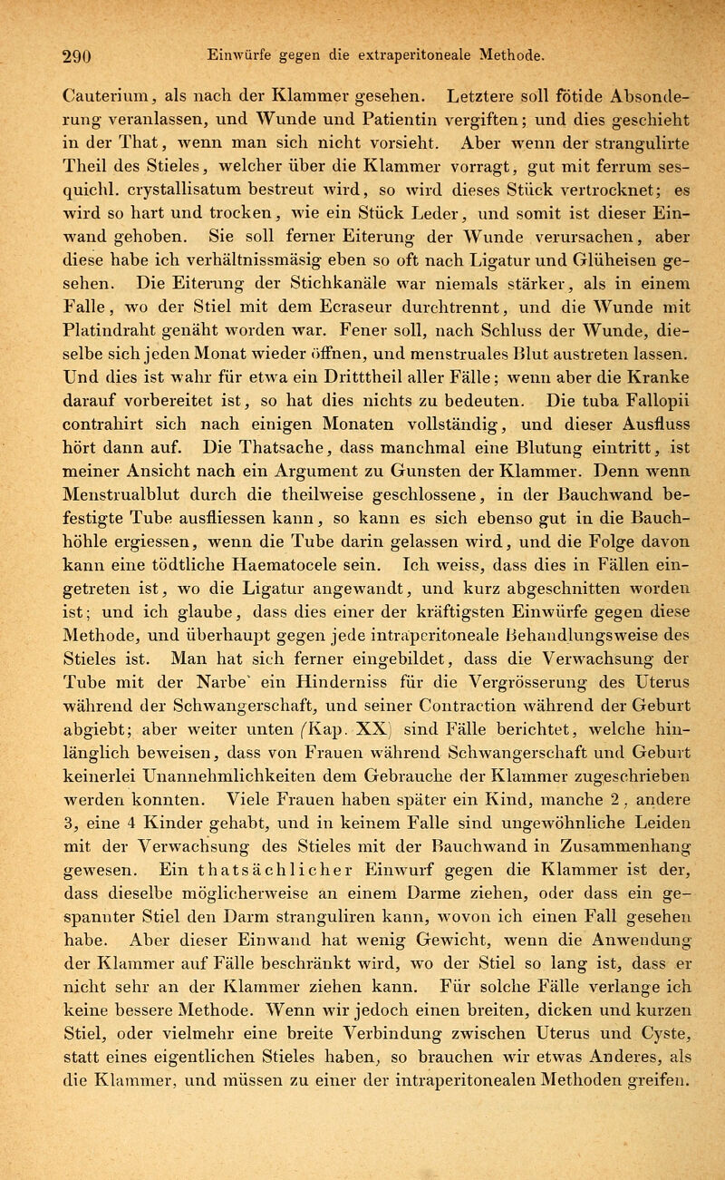 Cauterium, als nach der Klammer gesehen. Letztere soll fötide Absonde- rung veranlassen, und Wunde und Patientin vergiften; und dies geschieht in der That, wenn man sich nicht vorsieht. Aber wenn der strangulirte Theil des Stieles, welcher über die Klammer vorragt, gut mit ferrum ses- quichl. crystallisatum bestreut wird, so wird dieses Stück vertrocknet; es wird so hart und trocken, wie ein Stück Leder, und somit ist dieser Ein- wand gehoben. Sie soll ferner Eiterung der Wunde verursachen, aber diese habe ich verhältnissmäsig eben so oft nach Ligatur und Glüheisen ge- sehen. Die Eiterung der Stichkanäle war niemals stärker, als in einem Falle, wo der Stiel mit dem Ecraseur durchtrennt, und die Wunde mit Platindraht genäht worden war. Fener soll, nach Schluss der Wunde, die- selbe sich jeden Monat wieder öffnen, und menstruales Blut austreten lassen. Und dies ist wahr für etwa ein Dritttheil aller Fälle; wenn aber die Kranke darauf vorbereitet ist, so hat dies nichts zu bedeuten. Die tuba Fallopii contrahirt sich nach einigen Monaten vollständig, und dieser Ausfluss hört dann auf. Die Thatsache, dass manchmal eine Blutung eintritt, ist meiner Ansicht nach ein Argument zu Gunsten der Klammer. Denn wenn Menstrualblut durch die theilweise geschlossene, in der Bauchwand be- festigte Tube ausfliessen kann, so kann es sich ebenso gut in die Bauch- höhle ergiessen, wenn die Tube darin gelassen wird, und die Folge davon kann eine tödtliche Haematocele sein. Ich weiss, dass dies in Fällen ein- getreten ist, wo die Ligatur angewandt, und kurz abgeschnitten worden ist; und ich glaube, dass dies einer der kräftigsten Einwürfe gegen diese Methode, und überhaupt gegen jede intraperitoneale Behandlungsweise des Stieles ist. Man hat sich ferner eingebildet, dass die Verwachsung der Tube mit der Narbe ein Hinderniss für die Vergrösserung des Uterus während der Schwangerschaft, und seiner Contraction während der Geburt abgiebt; aber weiter unten (^Kap. XX) sind Fälle berichtet, welche hin- länglich beweisen, dass von Frauen während Schwangerschaft und Geburt keinerlei Unannehmlichkeiten dem Gebrauche der Klammer zugeschrieben werden konnten. Viele Frauen haben später ein Kind, manche 2, andere 3, eine 4 Kinder gehabt, und in keinem Falle sind ungewöhnliche Leiden mit der Verwachsung des Stieles mit der Bauchwand in Zusammenhang gewesen. Ein thatsächlicher Einwurf gegen die Klammer ist der, dass dieselbe möglicherweise an einem Darme ziehen, oder dass ein ge- spannter Stiel den Darm stranguliren kann, wovon ich einen Fall gesehen habe. Aber dieser Einwand hat wenig Gewicht, wenn die Anwendung der Klammer auf Fälle beschränkt wird, wo der Stiel so lang ist, dass er nicht sehr an der Klammer ziehen kann. Für solche Fälle verlange ich keine bessere Methode. Wenn wir jedoch einen breiten, dicken und kurzen Stiel, oder vielmehr eine breite Verbindung zwischen Uterus und Cyste, statt eines eigentlichen Stieles haben, so brauchen wir etwas Anderes, als die Klammer, und müssen zu einer der intraperitonealen Methoden greifen.