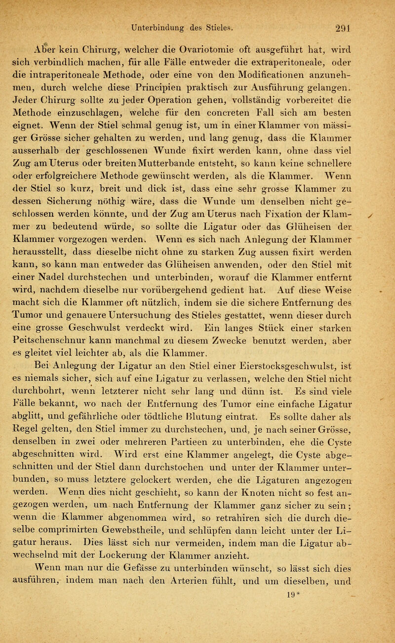 Aber kein Chirurg, welcher die Ovariotomie oft ausgeführt hat, wird sich verbindlich machen, für alle Fälle entweder die extraperitoneale, oder die intraperitoneale Methode, oder eine von den Modificationen anzuneh- men, durch welche diese Principien praktisch zur Ausführung gelangen. Jeder Chirurg sollte zu jeder Operation gehen, vollständig vorbereitet die Methode einzuschlagen, welche für den concreten Fall sich am besten eignet. Wenn der Stiel schmal genug ist, um in einer Klammer von massi- ger Grösse sicher gehalten zu werden, und lang genug, dass die Klammer ausserhalb der geschlossenen Wunde fixirt werden kann, ohne dass viel Zug am Uterus oder breiten Mutterbande entsteht, so kann keine schnellere oder erfolgreichere Methode gewünscht werden, als die Klammer. Wenn der Stiel so kurz, breit und dick ist, dass eine sehr grosse Klammer zu dessen Sicherung nöthig wäre, dass die Wunde um denselben nicht ge- schlossen werden könnte, und der Zug am Uterus nach Fixation der Klam- mer zu bedeutend würde, so sollte die Ligatur oder das Glüheisen der Klammer vorgezogen werden. Wenn es sich nach Anlegung der Klammer herausstellt, dass dieselbe nicht ohne zu starken Zug aussen fixirt werden kann, so kann man entweder das Glüheisen anwenden, oder den Stiel mit einer Nadel durchstechen und unterbinden, worauf die Klammer entfernt wird, nachdem dieselbe nur vorübergehend gedient hat. Auf diese Weise macht sich die Klammer oft nützlich, indem sie die sichere Entfernung des Tumor und genauere Untersuchung des Stieles gestattet, wenn dieser durch «ine grosse Geschwulst verdeckt wird. Ein langes Stück einer starken Peitschenschnur kann manchmal zu diesem Zwecke benutzt werden, aber es gleitet viel leichter ab, als die Klammer. Bei Anlegung der Ligatur an den Stiel einer Eierstocksgeschwulst, ist «s niemals sicher, sich auf eine Ligatur zu verlassen, welche den Stiel nicht durchbohrt, wenn letzterer nicht sehr lang und dünn ist. Es sind viele Fälle bekannt, wo nach der Entfernung des Tumor eine einfache Ligatur abglitt, und gefährliche oder tödtliche Blutung eintrat. Es sollte daher als Regel gelten, den Stiel immer zu durchstechen, und, je nach seiner Grösse, denselben in zwei oder mehreren Partieen zu unterbinden, ehe die Cyste abgeschnitten wird. Wird erst eine Klammer angelegt, die Cyste abge- schnitten und der Stiel dann durchstochen und unter der Klammer unter- bunden, so muss letztere gelockert werden, ehe die Ligaturen angezogen werden. Wenn dies nicht geschieht, so kann der Knoten nicht so fest an- gezogen werden, um nach Entfernung der Klammer ganz sicher zu sein; wenn die Klammer abgenommen wird, so retrahiren sich die durch die- selbe comprimirten Gewebstheile, und schlüpfen dann leicht unter der Li- gatur heraus. Dies lässt sich nur vermeiden, indem man die Ligatur ab- wechselnd mit der Lockerung der Klammer anzieht. Wenn man nur die Gefässe zu unterbinden wünscht, so lässt sich dies ausführen,- indem man nach den Arterien fühlt, und um dieselben, und 19*