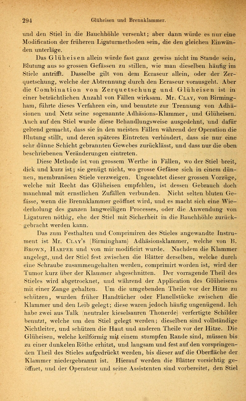 und den Stiel in die Bauchhöhle versenkt; aber dann würde es nur eine Modification der früheren Ligaturmethoden sein, die den gleichen Einwän- den unterläge. Das Glüheisen allein würde fast ganz gewiss nicht im Stande sein, Blutung aus so grossen Gefässen zu stillen, wie man dieselben häufig im Stiele antrifft. Dasselbe gilt von dem Ecraseur allein, oder der Zer- quetschung, welche der Abtrennung durch den Ecraseur vorausgeht. Aber die Oombination von Zerquetschung und Glüh eisen ist in einer beträchtlichen Anzahl von Fällen wirksam. Mr. Clay, von Birming- ham, führte dieses Verfahren ein, und benutzte zur Trennung von Adhä- sionen und Netz seine sogenannte Adhäsions-Klammer, und Glüheisen, Auch auf den Stiel wurde diese Behandlungsweise ausgedehnt, und dafür geltend gemacht, dass sie in den meisten Fällen während der Operation die Blutung stillt, und deren späteres Eintreten verhindert, dass sie nur eine sehr dünne Schicht gebrannten Gewebes zurücklässt, und dass nur die oben beschriebenen Veränderungen eintreten. Diese Methode ist von grossem Werthe in Fällen, wo der Stiel breit, dick und kurz ist; sie genügt nicht, wo grosse Gefässe sich in einem dün- nen, membranösen Stiele verzweigen. Ungeachtet dieser grossen Vorzüge, welche mit Recht das Glüheisen empfehlen, ist dessen Gebrauch doch manchmal mit ernstlichen Zufällen verbunden. Nicht selten bluten Ge- fässe, wenn die Brennklammer geöffnet wird, und es macht sich eine Wie- derholung des ganzen langweiligen Processes, oder die Anwendung von Ligaturen nöthig, ehe der Stiel mit Sicherheit in die Bauchhöhle zurück- gebracht werden kann. Das zum Festhalten und Comprimiren des Stieles angewandte Instru- ment ist Mr. Clay's (Birmingham) Adhäsionsklammer, welche von B. Brown, Harper und von mir moditicirt wurde. Nachdem die Klammer angelegt, und der Stiel fest zwischen die Blätter derselben, welche durch eine Schraube zusammengehalten werden, comprimirt worden ist, wird der Tumor kurz über der Klammer abgeschnitten. Der vorragende Theil des Stieles wird abgetrocknet, und während der Application des Glüheisen& mit einer Zange gehalten. Um die umgebenden Theile vor der Hitze zu schützen, wurden früher Handtücher oder Flanellstücke zwischen die Klammer und den Leib gelegt; diese waren jedoch häufig ungenügend. Ich habe zwei aus Talk (neutraler kieselsauren Thonerde) verfertigte Schilder benutzt, welche um den Stiel gelegt werden; dieselben sind vollständige Nichtleiter, und schützen die Haut und anderen Theile vor der Hitze. Die Glüheisen, welche keilförmig mit einem stumpfen Rande sind, müssen bis zu einer dunkelen Röthe erhitzt, und langsam und fest auf den vorspringen- den Theil des Stieles aufgedrückt werden, bis dieser auf die Oberfläche der Klammer niedergebrannt ist. Hierauf werden die Blätter vorsichtig ge- öffnet, und der Operateur und seine Assistenten sind vorbereitet, den Stiel