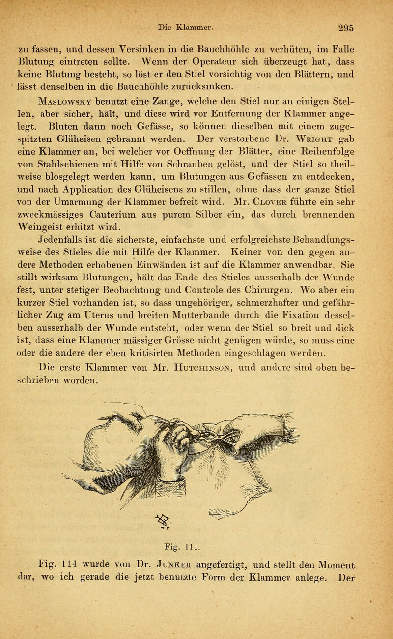 zu fassen, und dessen Versinken in die Bauchhöhle zu verhüten, im Falle Blutung eintreten sollte. Wenn der Operateur sich überzeugt hat, dass keine Blutung besteht, so löst er den Stiel vorsichtig von den Blättern, und lässt denselben in die Bauchhöhle zurücksinken. Maslowsky benutzt eine Zange, welche den Stiel nur an einigen Stel- len, aber sicher, hält, und diese wird vor Entfernung der Klammer ange- legt. Bluten dann noch Gefässe, so können dieselben mit einem zuge- spitzten Glüheisen gebrannt werden. Der verstorbene Dr. Wright gab eine Klammer an, bei welcher vor Oeffnung der Blätter, eine Reihenfolge von Stahlschienen mit Hilfe von Schrauben gelöst, und der Stiel so theil- weise blosgelegt werden kann, um Blutungen aus Gefässen zu entdecken, und nach Application des Glüheisens zu stillen, ohne dass der ganze Stiel von der Umarmung der Klammer befreit wird. Mr. Clover führte ein sehr zweckmässiges Cauterium aus purem Silber ein, das durch brennenden Weingeist erhitzt wird. Jedenfalls ist die sicherste, einfachste und erfolgreichste Behandlungs- weise des Stieles die mit Hilfe der Klammer. Keiner von den gegen an- dere Methoden erhobenen Einwänden ist auf die Klammer anwendbar. Sie stillt wirksam Blutungen, hält das Ende des Stieles ausserhalb der Wunde fest, unter stetiger Beobachtung und Controle des Chirurgen. Wo aber ein kurzer Stiel vorhanden ist, so dass ungehöriger, schmerzhafter und gefähr- licher Zug am Uterus und breiten Mutterbande durch die Fixation dessel- ben ausserhalb der Wunde entsteht, oder wenn der Stiel so breit und dick ist, dass eine Klammer massiger Grösse nicht genügen würde, so muss eine oder die andere der eben kritisirten Methoden eingeschlagen werden. Die erste Klammer von Mr. Hutchinson, und andere sind oben be- schrieben worden. Fig. 114. Fig. 114 wurde von Dr. Junker angefertigt, und stellt den Moment dar, wo ich gerade die jetzt benutzte Form der Klammer anlege. Der
