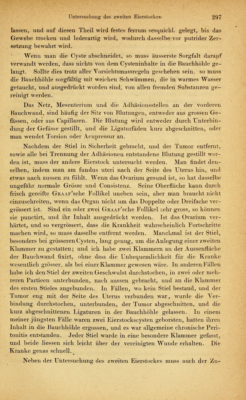 lassen, und auf diesen Theil wird festes ferrum sesquichl. gelegt, bis das Gewebe trocken und lederartig wird, wodurch dasselbe vor putrider Zer- setzung bewahrt wird. Wenn man die Cyste abschneidet, so muss äusserste Sorgfalt darauf verwandt werden, dass nichts von dem Cysteninhalte in die Bauchhöhle ge- langt. Sollte dies trotz aller Vorsichtsmassregeln geschehen sein, so muss die Bauchhöhle sorgfältig mit weichen Schwämmen, die in warmes Wasser getaucht, und ausgedrückt worden sind, von allen fremden Substanzen ge- reinigt werden. Das Netz, Mesenterium und die Adhäsionsstellen an der vorderen Bauchwand, sind häufig der Sitz von Blutungen, entweder aus grossen Ge- fässen, oder aus Capillaren. Die Blutung wird entweder durch Unterbin- dung der Gefässe gestillt, und die Ligaturfäden kurz abgeschnitten, oder man wendet Torsion oder Acupressur an. Nachdem der Stiel in Sicherheit gebracht, und der Tumor entfernt, sowie alle bei Trennung der Adhäsionen entstandene Blutung gestillt wor- den ist, muss der andere Eierstock untersucht werden. Man findet den- selben, indem man am fundus uteri nach der Seite des Uterus hin, und etwas nach aussen zu fühlt. Wenn das Ovarium gesund ist, so hat dasselbe ungefähr normale Grösse und Consistenz. Seine Oberfläche kann durch frisch gereifte GRAAF'sche Follikel uneben sein, aber man braucht nicht einzuschreiten, wenn das Organ nicht um das Doppelte oder Dreifache ver- grössert ist. Sind ein oder zwei GRAAF'sche Follikel &ehr gross, so können sie punctirt, und ihr Inhalt ausgedrückt werden. Ist das Ovarium ver- härtet, und so vergrössert, dass die Krankheit wahrscheinlich Fortschritte machen wird, so muss dasselbe entfernt werden. Manchmal ist der Stiel, besonders bei grösseren Cysten, lang genug, um die Anlegung einer zweiten Klammer zu gestatten; und ich habe zwei Klammern an der Aussenfläche der Bauchwand fixirt, ohne dass die Unbequemlichkeit für die Kranke wesentlich grösser, als bei einer Klammer gewesen wäre. In anderen Fällen habe ich den Stiel der zweiten Geschwulst durchstochen, in zwei oder meh- reren Partieen unterbunden, nach aussen gebracht, und an die Klammer des ersten Stieles angebunden. In Fällen, wo kein Stiel bestand, und der Tumor eng mit der Seite des Uterus verbunden war, wurde die Ver- bindung durchstochen, unterbunden, der Tumor abgeschnitten, und die kurz abgeschnittenen Ligaturen in der Bauchhöhle gelassen. In einem meiner jüngsten Fälle waren zwei Eierstockscysten geborsten, hatten ihren Inhalt in die Bauchhöhle ergossen, und es war allgemeine chronische Peri- tonitis entstanden. Jeder Stiel wurde in eine besondere Klammer gefasst, und beide Hessen sich leicht über der vereinigten Wunde erhalten. Die Kranke genas schnell. _ Neben der Untersuchung des zweiten Eierstockes muss auch der Zu-