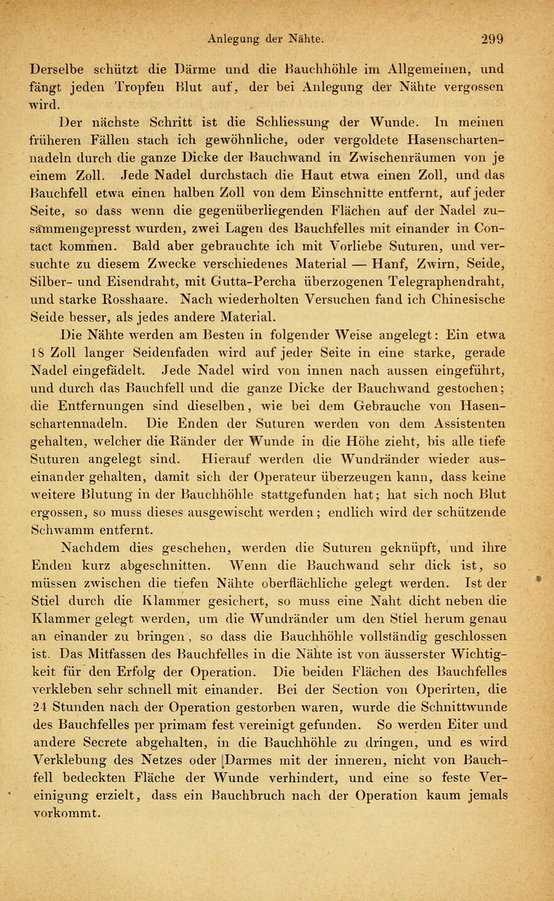 Derselbe schützt die Därme und die Hauchhöhle im Allgemeinen, und fängt jeden Tropfen Blut auf, der bei Anlegung der Nähte vergossen wird. Der nächste Schritt ist die Schliessung der Wunde. In meinen früheren Fällen stach ich gewöhnliche, oder vergoldete Hasenscharten- nadeln durch die ganze Dicke der Bauchwand in Zwischenräumen von je einem Zoll. Jede Nadel durchstach die Haut etwa einen Zoll, und das Bauchfell etwa einen halben Zoll von dem Einschnitte entfernt, auf jeder Seite, so dass wenn die gegenüberliegenden Flächen auf der Nadel zu- sammengepresst wurden, zwei Lagen des Bauchfelles mit einander in Con- tact kommen. Bald aber gebrauchte ich mit Vorliebe Suturen, und ver- suchte zu diesem Zwecke verschiedenes Material — Hanf, ZAvirn, Seide, Silber- und Eisendraht, mit Gutta-Percha überzogenen Telegraphendraht, und starke Rosshaare. Nach wiederholten Versuchen fand ich Chinesische Seide besser, als jedes andere Material. Die Nähte werden am Besten in folgender Weise angelegt: Ein etwa 18 Zoll langer Seidenfaden wird auf jeder Seite in eine starke, gerade Nadel eingefädelt. Jede Nadel wird von innen nach aussen eingeführt, und durch das Bauchfell und die ganze Dicke der Bauchwand gestochen; die Entfernungen sind dieselben, wie bei dem Gebrauche von Hasen- schartennadeln. Die Enden der Suturen werden von dem Assistenten gehalten, welcher die Ränder der Wunde in die Höhe zieht, bis alle tiefe Suturen angelegt sind. Hierauf werden die Wundränder wieder aus- einander gehalten, damit sich der Operateur überzeugen kann, dass keine weitere Blutung in der Bauchhöhle stattgefunden hat; hat sich noch Blut ergossen, so muss dieses ausgewischt werden; endlich wird der schützende Schwamm entfernt. Nachdem dies geschehen, werden die Suturen geknüpft, und ihre Enden kurz abgeschnitten. Wenn die Bauchwand sehr dick ist, so müssen zwischen die tiefen Nähte oberflächliche gelegt werden. Ist der Stiel durch die Klammer gesichert, so muss eine Naht dicht neben die Klammer gelegt werden, um die Wundränder um den Stiel herum genau an einander zu bringen, so dass die Bauchhöhle vollständig geschlossen ist. Das Mitfassen des Bauchfelles in die Nähte ist von äusserster Wichtig- keit für den Erfolg der Operation. Die beiden Flächen des Bauchfelles verkleben sehr schnell mit einander. Bei der Section von Operirten, die 24 Stunden nach der Operation gestorben waren, wurde die Schnittwunde des Bauchfelles per primam fest vereinigt gefunden. So werden Eiter und andere Secrete abgehalten, in die Bauchhöhle zu dringen, und es wird Verklebung des Netzes oder [Darmes mit der inneren, nicht von Bauch- fell bedeckten Fläche der Wunde verhindert, und eine so feste Ver- einigung erzielt, dass ein Bauchbruch nach der Operation kaum jemals vorkommt.