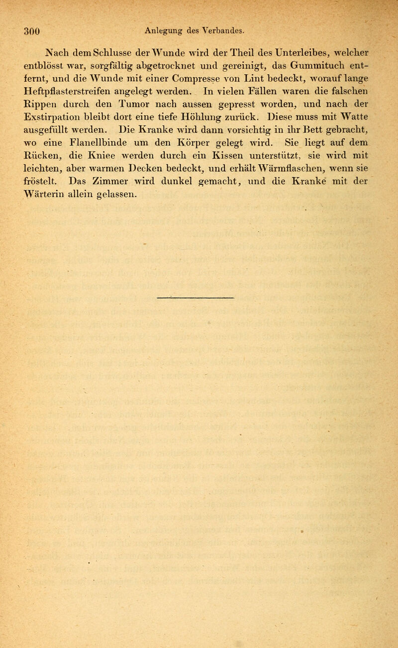 Nach dem Schlüsse der Wunde wird der Theil des Unterleibes, welcher entblösst war, sorgfältig abgetrocknet und gereinigt, das Gummituch ent- fernt, und die Wunde mit einer Compresse von Lint bedeckt, worauf lange Heftpflasterstreifen angelegt werden. In vielen Fällen waren die falschen Rippen durch den Tumor nach aussen gepresst worden, und nach der Exstirpation bleibt dort eine tiefe Höhlung zurück. Diese muss mit Watte ausgefüllt werden. Die Kranke wird dann vorsichtig in ihr Bett gebracht, wo eine Flanellbinde um den Körper gelegt wird. Sie liegt auf dem Rücken, die Kniee werden durch ein Kissen unterstützt, sie wird mit leichten, aber warmen Decken bedeckt, und erhält Wärmflaschen, wenn sie fröstelt. Das Zimmer wird dunkel gemacht, und die Kranke mit der Wärterin allein gelassen.