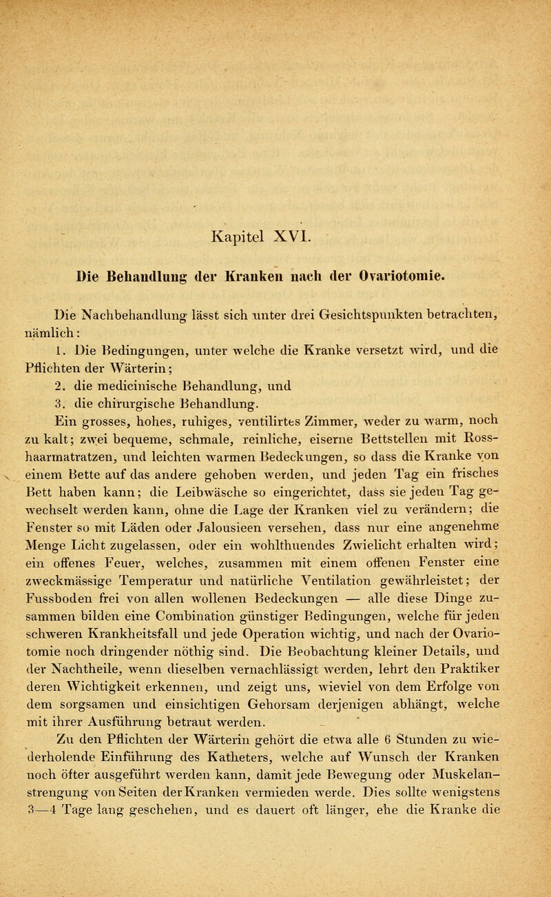 Die Behandlung der Kranken nach der Ovariotomie. Die Nachbehandlung lässt sich unter drei Gesichtspunkten betrachten, nämlich: 1. Die Bedingungen, unter welche die Kranke versetzt wird, und die Pflichten der Wärterin; 2. die medicinische Behandlung, und 3. die chirurgische Behandlung. Ein grosses, hohes, ruhiges, ventilirtes Zimmer, weder zu warm, noch zu kalt; zwei bequeme, schmale, reinliche, eiserne Bettstellen mit Ross- haarmatratzen, und leichten warmen Bedeckungen, so dass die Kranke von einem Bette auf das andere gehoben werden, und jeden Tag ein frisches Bett haben kann; die Leibwäsche so eingerichtet, dass sie jeden Tag ge- wechselt werden kann, ohne die Lage der Kranken viel zu verändern; die Fenster so mit Läden oder Jalousieen versehen, dass nur eine angenehme Menge Licht zugelassen, oder ein wohlthuendes Zwielicht erhalten wird; ein offenes Feuer, welches, zusammen mit einem offenen Fenster eine zweckmässige Temperatur und natürliche Ventilation gewährleistet; der Fussboden frei von allen wollenen Bedeckungen — alle diese Dinge zu- sammen bilden eine Combination günstiger Bedingungen, welche für jeden schweren Krankheitsfall und jede Operation wichtig, und nach der Ovario- tomie noch dringender nöthig sind. Die Beobachtung kleiner Details, und der Nachtheile, wenn dieselben vernachlässigt werden, lehrt den Praktiker deren Wichtigkeit erkennen, und zeigt uns, wieviel von dem Erfolge von dem sorgsamen und einsichtigen Gehorsam derjenigen abhängt, welche mit ihrer Ausführung betraut werden. Zu den Pflichten der Wärterin gehört die etwa alle 6 Stunden zu wie- derholende Einführung des Katheters, welche auf Wunsch der Kranken noch öfter ausgeführt werden kann, damit jede Bewegung oder Muskelan- strengung von Seiten der Kranken vermieden werde. Dies sollte wenigstens 3—4 Tage lang geschehen, und es dauert oft länger, ehe die Kranke die