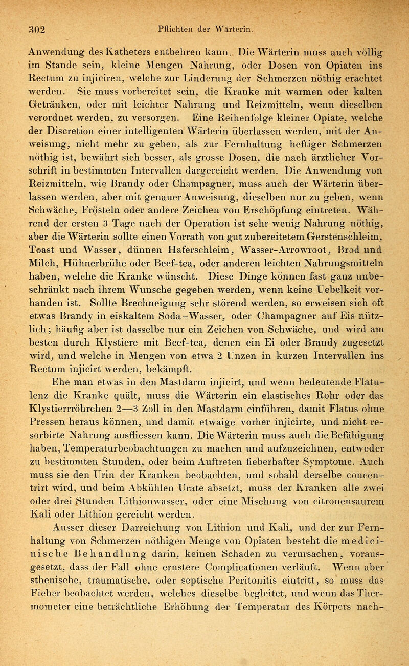 Anwendung des Katheters entbehren kann. Die Wärterin muss auch völlig im Stande sein, kleine Mengen Nahrung, oder Dosen von Opiaten ins Rectum zu injiciren, welche zur Linderung der Schmerzen nöthig erachtet werden. Sie muss vorbereitet sein, die Kranke mit warmen oder kalten Getränken, oder mit leichter Nahrung und Reizmitteln, wenn dieselben verordnet werden, zu versorgen. Eine Reihenfolge kleiner Opiate, welche der Discretion einer intelligenten Wärterin überlassen werden, mit der An- Aveisung, nicht mehr zu geben, als zur Fernhaltung heftiger Schmerzen nöthig ist, bewährt sich besser, als grosse Dosen, die nach ärztlicher Vor- schrift in bestimmten Intervallen dargereicht werden. Die Anwendung von Reizmitteln, wie Brandy oder Champagner, muss auch der Wärterin über- lassen werden, aber mit genauer Anweisung, dieselben nur zu geben, wenn Schwäche, Frösteln oder andere Zeichen von Erschöpfung eintreten. Wäh- rend der ersten 3 Tage nach der Operation ist sehr wenig Nahrung nöthig, aber die Wärterin sollte einen Vorrath von gut zubereitetem Gerstenschleim, Toast und Wasser, dünnen Haferschleim, Wasser-Arrowroot, Brod und Milch, Hühnerbrühe oder Beef-tea, oder anderen leichten Nahrungsmitteln haben, welche die Kranke wünscht. Diese Dinge können fast ganz unbe- schränkt nach ihrem Wunsche gegeben werden, wenn keine Uebelkeit vor- handen ist. Sollte Brechneigung sehr störend werden, so erweisen sich oft etwas Brandy in eiskaltem Soda-Wasser, oder Champagner auf Eis nütz- lich ; häufig aber ist dasselbe nur ein Zeichen von Schwäche, und wird am besten durch Klystiere mit Beef-tea, denen ein Ei oder Brandy zugesetzt wird, und welche in Mengen von etwa 2 Unzen in kurzen Intervallen ins Rectum injicirt werden, bekämpft. Ehe man etwas in den Mastdarm injicirt, und wenn bedeutende Flatu- lenz die Kranke quält, muss die Wärterin ein elastisches Rohr oder das Klystierrröhrchen 2—3 Zoll in den Mastdarm einführen, damit Flatus ohne Pressen heraus können, und damit etwaige vorher injicirte, und nicht re- sorbirte Nahrung ausfliessen kann. Die Wärterin muss auch die Befähigung haben, Temperaturbeobachtungen zu machen und aufzuzeichnen, entweder zu bestimmten Stunden, oder beim Auftreten fieberhafter Symptome. Auch muss sie den Urin der Kranken beobachten, und sobald derselbe concen- trirt wird, und beim Abkühlen Urate absetzt, muss der Kranken alle zwei oder drei Stunden Lithionwasser, oder eine Mischung von citronensaurem Kali oder Lithion gereicht werden. Ausser dieser Darreichung von Lithion und Kali, und der zur Fern- haltung von Schmerzen nöthigen Menge von Opiaten besteht die medici- nische Behandlung darin, keinen Schaden zu verursachen, voraus- gesetzt, dass der Fall ohne ernstere Complicationen verläuft. Wenn aber sthenische, traumatische, oder septische Peritonitis eintritt, so muss das Fieber beobachtet werden, welches dieselbe begleitet, und wenn das Ther- mometer eine beträchtliche Erhöhung der Temperatur des Körpers nach-.