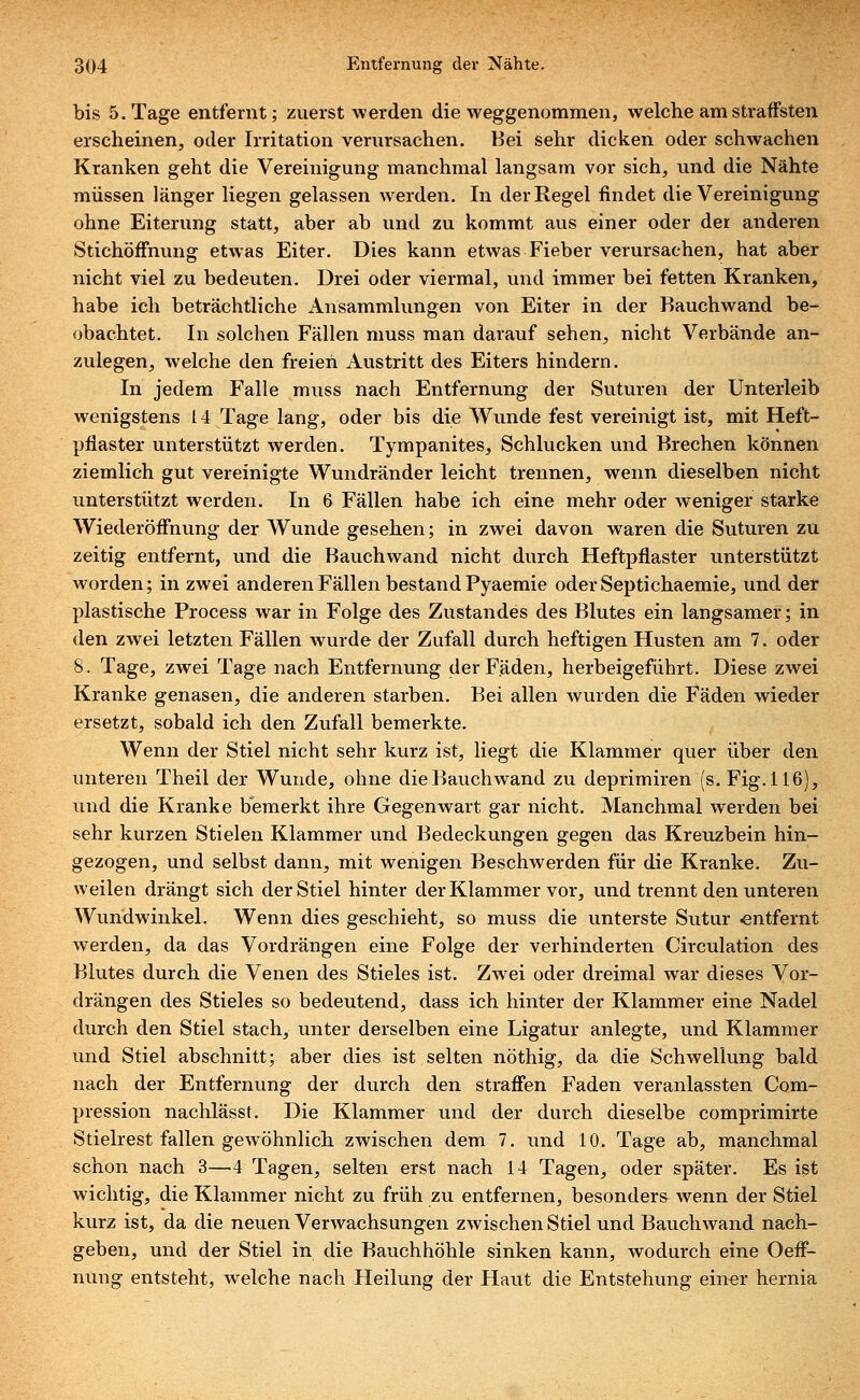 bis 5. Tage entfernt; zuerst werden die weggenommen, welche am straffsten erscheinen, oder Irritation verursachen. Bei sehr dicken oder schwachen Kranken geht die Vereinigung manchmal langsam vor sich, und die Nähte müssen länger liegen gelassen werden. In der Regel findet die Vereinigung ohne Eiterung statt, aber ab und zu kommt aus einer oder der anderen Stichöffnung etwas Eiter. Dies kann etwas Fieber verursachen, hat aber nicht viel zu bedeuten. Drei oder viermal, und immer bei fetten Kranken, habe ich beträchtliche Ansammlungen von Eiter in der Bauchwand be- obachtet. In solchen Fällen muss man darauf sehen, nicht Verbände an- zulegen, welche den freien Austritt des Eiters hindern. In jedem Falle muss nach Entfernung der Suturen der Unterleib wenigstens 14 Tage lang, oder bis die Wunde fest vereinigt ist, mit Heft- pflaster unterstützt werden. Tympanites, Schlucken und Brechen können ziemlich gut vereinigte Wundränder leicht trennen, wenn dieselben nicht unterstützt werden. In 6 Fällen habe ich eine mehr oder weniger starke Wiederöffnung der Wunde gesehen; in zwei davon waren die Suturen zu zeitig entfernt, und die Bauchwand nicht durch Heftpflaster unterstützt Avorden; in zwei anderen Fällen bestand Pyaemie oderSeptichaemie, und der plastische Process war in Folge des Zustandes des Blutes ein langsamer; in den zwei letzten Fällen wurde der Zufall durch heftigen Husten am 7. oder 8. Tage, zwei Tage nach Entfernung der Fäden, herbeigeführt. Diese zwei Kranke genasen, die anderen starben. Bei allen wurden die Fäden wieder ersetzt, sobald ich den Zufall bemerkte. Wenn der Stiel nicht sehr kurz ist, liegt die Klammer quer über den unteren Theil der Wunde, ohne die Bauchwand zu deprimiren (s. Fig. 116), und die Kranke bemerkt ihre Gegenwart gar nicht. Manchmal werden bei sehr kurzen Stielen Klammer und Bedeckungen gegen das Kreuzbein hin- gezogen, und selbst dann, mit wenigen Beschwerden für die Kranke. Zu- weilen drängt sich der Stiel hinter der Klammer vor, und trennt den unteren Wundwinkel. Wenn dies geschieht, so muss die unterste Sutur «ntfernt werden, da das Vordrängen eine Folge der verhinderten Circulation des Blutes durch die Venen des Stieles ist. Zwei oder dreimal war dieses Vor- drängen des Stieles so bedeutend, dass ich hinter der Klammer eine Nadel durch den Stiel stach, unter derselben eine Ligatur anlegte, und Klammer und Stiel abschnitt; aber dies ist selten nöthig, da die Schwellung bald nach der Entfernung der durch den straffen Faden veranlassten Com- pression nachlässt. Die Klammer und der durch dieselbe comprimirte Stielrest fallen gewöhnlich zwischen dem 7. und 10. Tage ab, manchmal schon nach 3—4 Tagen, selten erst nach 14 Tagen, oder später. Es ist wichtig, die Klammer nicht zu früh zu entfernen, besonders wenn der Stiel kurz ist, da die neuen Verwachsungen zwischen Stiel und Bauchwand nach- geben, und der Stiel in die Bauchhöhle sinken kann, wodurch eine Oeff- nung entsteht, welche nach Heilung der Haut die Entstehung einer hernia
