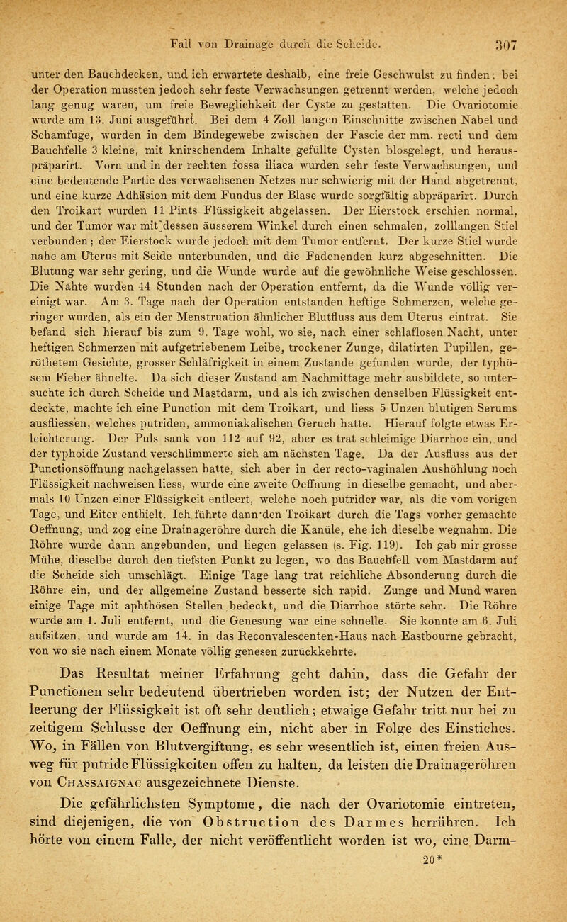 unter den Bauchdecken, und ich erwartete deshalb, eine freie Geschwulst zu finden; bei der Operation mussten jedoch sehr feste Verwachsungen getrennt werden, welche jedoch lang genug waren, um freie Beweglichkeit der Cyste zu gestatten. Die Ovariotomie wurde am 13. Juni ausgeführt. Bei dem 4 Zoll langen Einschnitte zwischen Nabel und Schamfuge, wurden in dem Bindegewebe zwischen der Fascie der mm. recti und dem Bauchfelle 3 kleine, mit knirschendem Inhalte gefüllte Cysten blosgelegt, und heraus- präparirt. Vorn und in der rechten fossa iliaca wurden sehr feste Verwachsungen, und eine bedeutende Partie des verwachsenen Netzes nur schwierig mit der Hand abgetrennt, und eine kurze Adhäsion mit dem Fundus der Blase wurde sorgfältig abpräparirt. Durch den Troikart wurden 11 Pints Flüssigkeit abgelassen. Der Eierstock erschien normal, und der Tumor war mit'dessen äusserem Winkel durch einen schmalen, zolllangen Stiel verbunden; der Eierstock wurde jedoch mit dem Tumor entfernt. Der kurze Stiel wurde nahe am Uterus mit Seide unterbunden, und die Fadenenden kurz abgeschnitten. Die Blutung war sehr gering, und die Wunde wurde auf die gewöhnliche Weise geschlossen. Die Nähte wurden 44 Stunden nach der Operation entfernt, da die Wunde völlig ver- einigt war. Am 3. Tage nach der Operation entstanden heftige Schmerzen, welche ge- ringer wurden, als ein der Menstruation ähnlicher Blutfluss aus dem Uterus eintrat. Sie befand sich hierauf bis zum 9. Tage wohl, wo sie, nach einer schlaflosen Nacht, unter heftigen Schmerzen mit aufgetriebenem Leibe, trockener Zunge, dilatirten Pupillen, ge- röthetem Gesichte, grosser Schläfrigkeit in einem Zustande gefunden wurde, der typhö- sem Fieber ähnelte. Da sich dieser Zustand am Nachmittage mehr ausbildete, so unter- suchte ich durch Scheide und Mastdarm, und als ich zwischen denselben Flüssigkeit ent- deckte, machte ich eine Punction mit dem Troikart, und liess 5 Unzen blutigen Serums ausfliessen, welches putriden, ammoniakalischen Geruch hatte. Hierauf folgte etwas Er- leichterung. Der Puls sank von 112 auf 92, aber es trat schleimige Diarrhoe ein, und der typhoide Zustand verschlimmerte sich am nächsten Tage. Da der Ausfluss aus der Punctionsöffnung nachgelassen hatte, sich aber in der recto-vaginalen Aushöhlung noch Flüssigkeit nachweisen liess, wurde eine zweite Oeffhung in dieselbe gemacht, und aber- mals 10 Unzen einer Flüssigkeit entleert, welche noch putrider war, als die vom vorigen Tage, und Eiter enthielt. Ich führte dann'den Troikart durch die Tags vorher gemachte Oeffnung, und zog eine Drainageröhre durch die Kanüle, ehe ich dieselbe Avegnahm. Die Röhre wurde dann angebunden, und liegen gelassen (s. Fig. 119). Ich gab mir grosse Mühe, dieselbe durch den tiefsten Punkt zu legen, wo das Bauchfell vom Mastdarm auf die Scheide sich umschlägt. Einige Tage lang trat reichliche Absonderung durch die Röhre ein, und der allgemeine Zustand besserte sich rapid. Zunge und Mund waren einige Tage mit aphthösen Stellen bedeckt, und die Diarrhoe störte sehr. Die Röhre wurde am 1. Juli entfernt, und die Genesung war eine schnelle. Sie konnte am 6. Juli aufsitzen, und wurde am 14. in das Reconvalescenten-Haus nach Eastbourne gebracht, von wo sie nach einem Monate völlig genesen zurückkehrte. Das Resultat meiner Erfahrung geht dahin, dass die Gefahr der Functionen sehr bedeutend übertrieben worden ist; der Nutzen der Ent- leerung der Flüssigkeit ist oft sehr deutlich; etwaige Gefahr tritt nur bei zu zeitigem Schlüsse der Oeffnung ein, nicht aber in Folge des Einstiches. Wo, in Fällen von Blutvergiftung, es sehr wesentlich ist, einen freien Aus- weg für putride Flüssigkeiten offen zu halten, da leisten die Drainageröhren von Chassaignac ausgezeichnete Dienste. Die gefährlichsten Symptome, die nach der Ovariotomie eintreten, sind diejenigen, die von Obstruction des Darmes herrühren. Ich hörte von einem Falle, der nicht veröffentlicht worden ist wo, eine Darm- 20*