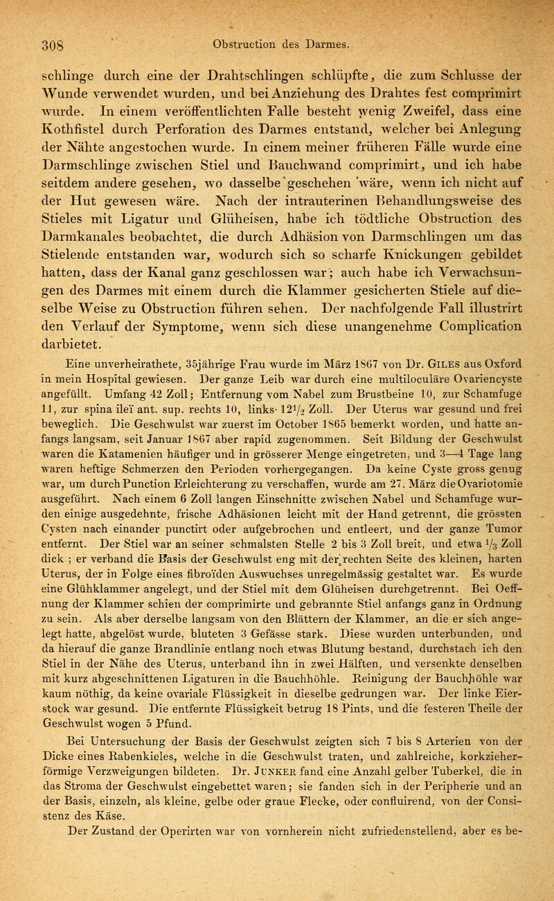 schlinge durch eine der Drahtschlingen schlüpfte, die zum Schlüsse der Wunde verwendet wurden, und bei Anziehung des Drahtes fest comprimirt wurde. In einem veröffentlichten Falle besteht wenig Zweifel, dass eine Kothfistel durch Perforation des Darmes entstand, welcher bei Anlegung der Nähte angestochen wurde. In einem meiner früheren Fälle wurde eine Darmschlinge zwischen Stiel und Bauchwand comprimirt, und ich habe seitdem andere gesehen, wo dasselbe' geschehen 'wäre, wenn ich nicht auf der Hut gewesen wäre. Nach der intrauterinen Behandlungsweise des Stieles mit Ligatur und Glüheisen, habe ich tödtliche Obstruction des Darmkanales beobachtet, die durch Adhäsion von Darmschlingen um das Stielende entstanden Avar, wodurch sich so scharfe Knickungen gebildet hatten, dass der Kanal ganz geschlossen war; auch habe ich Verwachsun- gen des Darmes mit einem durch die Klammer gesicherten Stiele auf die- selbe Weise zu Obstruction führen sehen. Der nachfolgende Fall illustrirt den Verlauf der Symptome, wenn sich diese unangenehme Complication darbietet. Eine unverheirathete, 35jährige Frau wurde im März 1867 von Dr. Giles aus Oxford in mein Hospital gewiesen. Der ganze Leib war durch eine multiloculäre Ovariencyste angefüllt. Umfang 42 Zoll; Entfernung vom Nabel zum Brustbeine 10, zur Schamfuge 11, zur spina ilei' ant. sup. rechts 10, links- 12y2 Zoll. Der Uterus war gesund und frei beweglich. Die Geschwulst war zuerst im October 1865 bemerkt worden, und hatte an- fangs langsam, seit Januar 1867 aber rapid zugenommen. Seit Bildung der Geschwulst waren die Katamenien häufiger und in grösserer Menge eingetreten, und 3—4 Tage lang waren heftige Schmerzen den Perioden vorhergegangen. Da keine Cyste gross genug war, um durchPunction Erleichterung zu verschaffen, wurde am 27. März die Ovariotomie ausgeführt. Nach einem 6 Zoll langen Einschnitte zwischen Nabel und Schamfuge wur- den einige ausgedehnte, frische Adhäsionen leicht mit der Hand getrennt, die grössten Cysten nach einander punctirt oder aufgebrochen und entleert, und der ganze Tumor entfernt. Der Stiel war an seiner schmälsten Stelle 2 bis 3 Zoll breit, und etwa !/3 Zoll dick ; er verband die Basis der Geschwulst eng mit der^rechten Seite des kleinen, harten Uterus, der in Folge eines fibroiden Auswuchses unregelmässig gestaltet war. Es wurde eine Glühklammer angelegt, und der Stiel mit dem Glüheisen durchgetrennt. Bei Oeff- nung der Klammer schien der comprimirte und gebrannte Stiel anfangs ganz in Ordnung zu sein. Als aber derselbe langsam von den Blättern der Klammer, an die er sich ange- legt hatte, abgelöst wurde, bluteten 3 Gefässe stark. Diese wurden unterbunden, und da hierauf die ganze Brandlinie entlang noch etwas Blutung bestand, durchstach ich den Stiel in der Nähe des Uterus, unterband ihn in zwei Hälften, und versenkte denselben mit kurz abgeschnittenen Ligaturen in die Bauchhöhle. Reinigung der Bauchhöhle war kaum nöthig, da keine ovariale Flüssigkeit in dieselbe gedrungen war. Der linke Eier- stock war gesund. Die entfernte Flüssigkeit betrug 18 Pints, und die festeren Theile der Geschwulst wogen 5 Pfund. Bei Untersuchung der Basis der Geschwulst zeigten sich 7 bis 8 Arterien von der Dicke eines Rabenkieles, welche in die Geschwulst traten, und zahlreiche, korkzieher- förmige Verzweigungen bildeten. Dr. Junker fand eine Anzahl gelber Tuberkel, die in das Stroma der Geschwulst eingebettet waren; sie fanden sich in der Peripherie und an der Basis, einzeln, als kleine, gelbe oder graue Flecke, oder confiuirend, von der Consi- stenz des Käse. Der Zustand der Operirten war von vornherein nicht zufriedenstellend, aber es be-