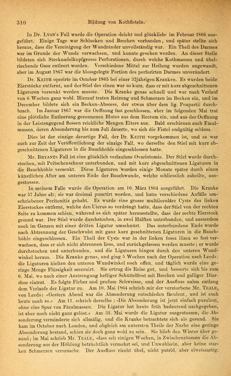 In Dr. LyoN's Fall wurde die Operation »leicht und glücklich« im Februar 1866 aus- geführt. Einige Tage war Schlucken und Brechen vorhanden, und später stellte sich heraus, dass die Vereinigung der Wundränder unvollständig war. Ein Theil des Darmes war im Grunde der Wunde verwachsen, und konnte gesehen werden. An dieser Stelle bildeten sich Stecknadelkopfgrosse Perforationen, durch welche Kothmassen und übel- riechende Gase entleert wurden. Verschiedene Mittel zur Heilung wurden angewandt, aber im August 1867 war die blossgelegte Portion des perforirten Darmes unverändert. Dr. Keith operirte im October 1865 bei einer 32jährigenKranken. Es wurden beide Eierstöcke entfernt, und der Stiel des einen war so kurz, dass er mit kurz abgeschnittenen Ligaturen versenkt werden musste. Die Kranke genas schnell und war nach Verlauf von 6 Wochen ganz wohl. Hierauf traten Reizung und Schmerzen im Becken ein, und im December bildete sich ein Becken-Abscess, der etwas über dem lig. Poupartii durch- brach. Im Januar 1867 war die Oeffnung fast geschlossen, aber im folgenden Mai trat eine plötzliche Entleerung geronnenen Blutes aus dem Rectum ein, und aus der Oeffnung in der Leistengegend flössen reichliche Mengen Eiters aus. Bald erschienen auch Fäcal- massen, deren Absonderung bis zum Juli dauerte, wo sich die Fistel endgültig schloss. Dies ist der einzige derartige Fall, der Dr. Keith vorgekommen ist, und es war auch zur Zeit der Veröffentlichung der einzige Fall, avo derselbe den Stiel mit kurz ab- geschnittenen Ligaturen in die Bauchhöhle eingeschlossen hatte. Mr. Bryants Fall ist eine glücklich verlaufene Ovariotomie. Der Stiel wurde durch- stochen, mit Peitschenschnur unterbunden, und mit kurz abgeschnittenen Ligaturen in die Bauchhöhle versenkt. Diese Ligaturen 'wurden einige Monate später durch einen künstlichen After am unteren Ende der Bauchwunde, welche schliesslich zuheilte, aus- gestossen. In meinem Falle wurde die Operation am 10. März 1S64 ausgeführt. Die Kranke war 57 Jahre alt; sie war dreimal punctirt worden, und hatte verschiedene Anfälle um- schriebener Peritonitis gehabt. Es wurde eine grosse multiloculäre Cyste des linken Eierstockes entfernt, welche den Uterus so verdrängt hatte, dass der Stiel von-der rechten Seite zu kommen schien, während es sich später herausstellte, dass der rechte Eierstock gesund war. Der Stiel wurde durchstochen, in zwei Hälften unterbunden, und ausserdem noch im Ganzen mit einer dritten Ligatur umschnürt. Das unterbundene Ende wurde nach Abtrennung der Geschwulst mit ganz kurz geschnittenen Ligaturen in die Bauch- höhle eingeschlossen. Ein Theil der Cyste war in der linken fossa iliaca so fest ver- wachsen, dass er sich nicht abtrennen liess, und zurückgelassen werden musste; er wurde durchstochen und unterbunden, und die Ligaturen hingen durch den unteren Wund- winkel heraus. • Die Kranke genas, und ging 5 Wochen nach der Operation nach Leeds; die Ligaturen hielten den unteren Wundwinkel noch offen, und täglich wurde eine ge- ringe Menge Flüssigkeit secernirt. Sie ertrug die Reise gut, und besserte sich bis zum 6. Mai, wo nach einer Anstrengung heftiger Schüttelfrost mit Brechen und galliger Diar- rhoe eintrat. Es folgte Fieber und profuse Schweisse, und der Ausfluss nahm entlang dem Verlaufe der Ligatur zu. Am 10. Mai 1864 schrieb mir der verstorbene Mr. Teale, von Leeds: »Gestern Abend war die Absonderung entschieden fäculent, und ist auch heute noch so.« Am 11. schrieb derselbe : »Die Absonderung ist jetzt einfach purulent, ohne eine Spur von Fäcalmassen. Die Ligatür hat heute früh bedeutend nachgegeben, ist aber noch nicht ganz gelöst.« Am 31. Mai wurde die Ligatur ausgestossen, die Ab- sonderung verminderte sich allmälig, und die Kranke betrachtete sich als gesund. Sie kam im October nach London, und obgleich am untersten Theile der Narbe eine geringe Absonderung bestand, schien sie doch ganz wohl zu sein. Sie blieb den Winter über ge- sund; im Mai schrieb Mr. Teale, »dass seit einigen Wochen, in Zwischenräumen die Ab- sonderung aus der Höhlung beträchtlich vermehrt sei, und Unwohlsein, aber keine star- ken Schmerzen verursache. Der Ausfluss riecht übel, nicht putrid, aber eiweissartig.