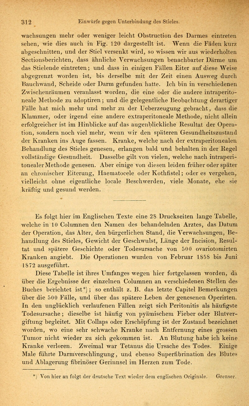 wachsungen mehr oder weniger leicht Obstruction des Darmes eintreten sehen^, wie dies auch in Fig. 120 dargestellt ist. Wenn die Fäden kurz abgeschnitten, und der Stiel versenkt wird, so wissen wir aus wiederholten Sectionsberichten, dass ähnliche Verwachsungen benachbarter Därme um das Stielende eintreten; und dass in einigen Fällen Eiter auf diese Weise abgegrenzt worden ist, bis derselbe mit der Zeit einen Ausweg durch Bauchwand, Scheide oder Darm gefunden hatte. Ich bin in verschiedenen Zwischenräumen veranlasst worden, die eine oder die andere intraperito- neale Methode zu adoptiren; und die gelegentliche Beobachtung derartiger Fälle hat mich mehr und mehr zu der Ueberzeugung gebracht, dass die Klammer, oder irgend eine andere extraperitoneale Methode, nicht allein erfolgreicher ist im Hinblicke auf das augenblickliche Resultat der Opera- tion, sondern noch viel mehr, wenn wir den späteren Gesundheitszustand der Kranken ins Auge fassen. Kranke, welche nach der extraperitonealen Behandlung des Stieles genesen, erlangen bald und behalten in der Regel vollständige Gesundheit. Dasselbe gilt von vielen, welche nach intraperi- tonealer Methode genesen. Aber einige von diesen leiden früher oder später an chronischer Eiterung, Haematocele oder Kothfistel; öderes vergehen, vielleicht ohne eigentliche locale Beschwerden, viele Monate, ehe sie kräftig und gesund werden. Es folgt hier im Englischen Texte eine 28 Druckseiten lange Tabelle, welche in 10 Columnen den Namen des behandelnden Arztes, das Datum der Operation, das Alter, den bürgerlichen Stand, die Verwachsungen, Be- handlung des Stieles, Gewicht der Geschwulst, Länge der Incision, Resul- tat und spätere Geschichte oder Todesursache von 500 ovariotomirten Kranken angiebt. Die Operationen wurden von Februar 1858 bis Juni 1872 ausgeführt. Diese Tabelle ist ihres Umfanges wegen hier fortgelassen worden, da über die Ergebnisse der einzelnen Columnen an verschiedenen Stellen des Buches berichtet ist*) ; so enthält z. B. das letzte Capitel Bemerkungen über die 500 Fälle, und über das spätere Leben der genesenen Operirten. In den unglücklich verlaufenen Fällen zeigt sich Peritonitis als häufigste Todesursache; dieselbe ist häufig von pyämischem Fieber oder Blutver- giftung begleitet. Mit Collaps oder Erschöpfung ist der Zustand bezeichnet worden, wo eine sehr schwache Kranke nach Entfernung eines grossen Tumor nicht wieder zu sich gekommen ist. An Blutung habe ich keine Kranke verloren. Zweimal war Tetanus die Ursache des Todes. Einige Male führte Darmverschlingung, und ebenso Superfibrination des Blutes und Ablagerung fibrinöser Gerinnsel im Herzen zum Tode. *) Von hier an folgt der deutsche Text wieder dem englischen Originale. Grenser.