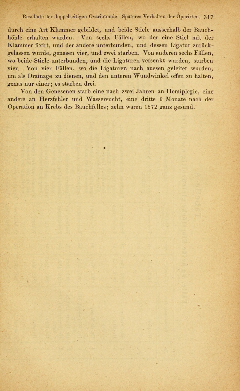 durch eine Art Klammer gebildet, und beide Stiele ausserhalb der Bauch- höhle erhalten wurden. Von sechs Fällen, wo der eine Stiel mit der Klammer fixirt, und der andere unterbunden, und dessen Ligatur zurück- gelassen wurde, genasen vier, und zwei starben. Von anderen sechs Fällen, wo beide Stiele unterbunden, und die Ligaturen versenkt wurden, starben vier. Von vier Fällen, wo die Ligaturen nach aussen geleitet wurden, um als Drainage zu dienen, und den unteren Wundwinkel offen zu halten, genas nur einer; es starben drei. Von den Genesenen starb eine nach zwei Jahren an Hemiplegie, eine andere an Herzfehler und Wassersucht, eine dritte 6 Monate nach der Operation an Krebs des Bauchfelles; zehn waren 1872 ganz gesund.