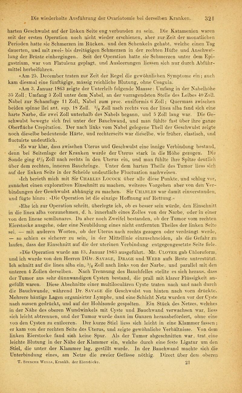 harten Geschwulst auf der linken Seite eng verbunden zu sein. Die Katamenien waren seit der ersten Operation noch nicht wieder erschienen, aber zur Zeit der monatlichen Perioden hatte sie Schmerzen im Rücken, und den Schenkeln gehabt, welche einen Tag dauerten, und mit zwei- bis dreitägigen Schmerzen in der rechten Hüfte und Anschwel- lung der Brüste einhergingen. Seit der Operation hatte sie Schmerzen unter dem Epi- gastrium, war von Flatulenz geplagt, und Ausleerungen Hessen sich nur durch Abführ- mittel herbeiführen. »Am 25. December traten zur Zeit der Hegel die gewöhnlichen Symptome ein; auch kam diesmal eine fünftägige, massig reichliche Blutung, ohne Coagula. »Am 3. Januar 1863 zeigte der Unterleib folgende Maasse: Umfang in der Nabelhöhe 35 Zoll; Umfang 3 Zoll unter dem Nabel, an der vorragendsten Stelle des Leibes 40 Zoll. Nabel zur Schamfuge 11 Zoll, Nabel zum proc. ensiformis 6 Zoll; Quermass zwischen beiden spinae ilei ant. sup. 18 Zoll. 3/4 Zoll nach rechts von der linea alba fand sich eine harte Narbe, die zwei Zoll unterhalb des Nabels begann, und 5 Zoll lang war. Die Ge- schwulst bewegte sich frei unter der Bauchwand, und man fühlte fast über ihre ganze Oberfläche Crepitation. Der nach links vom Nabel gelegene Theil der Geschwulst zeigte noch dieselbe bedeutende Härte, und rechterseits war dieselbe, wie früher, elastisch, und fluctuirte undeutlich. »Es war klar, dass ZAvischen Uterus und Geschwulst eine innige Verbindung bestand, denn bei Seitenlage der Kranken wurde der Uterus stark in die Höhe gezogen. Die Sonde ging 4^2 Zoll nach rechts in den Uterus ein, und man fühlte ihre Spitze deutlich über dem rechten, inneren Bauchringe. Unter dem harten Theile des Tumor Hess sich auf der linken Seite in der Scheide undeutliche Fluctuation nachweisen. »Ich berieth mich mit Sir Charles Locock über alle diese Punkte, und schlug vor, zunächst einen explorativen Einschnitt zu machen, weiteres Vorgehen aber von den Ver- bindungen der Geschwulst abhängig zu machen. Sir Charles war damit einverstanden, und fügte hinzu : »Die Operation ist die einzige Hoffnung auf Rettung.« »Ehe ich zur Operation schritt, überlegte ich, ob es besser sein würde, den Einschnitt in die linea alba vorzunehmen, d. h. innerhalb eines Zolles von der Narbe, oder in einer von den lineae semilunares. Da aber noch Zweifel bestanden, ob der Tumor vom rechten Eierstocke ausgehe, oder eine Neubildung eines nicht entfernten Theiles der linken Seite sei, — mit anderen Worten, ob der Uterus nach rechts gezogen oder verdrängt werde, — so schien es sicherer- zu sein, in der Mittellinie einzuschneiden, als die Gefahr zu laufen, dass der Einschnitt auf die der uterinen Verbindung entgegengesetzte Seite fiele. »Die Operation wurde am 13. Januar 1S63 ausgeführt. Mr. Clover gab Chloroform, und ich wurde von den Herren DDr. Savage, Drage und Webb aufs Beste unterstützt. Ich schnitt auf die linea alba ein, % Zoll nach links von der Narbe, und parallel mit den unteren 4 Zollen derselben. Nach Trennung des Bauchfelles stellte es sich heraus, dass der Tumor aus sehr dünnwandigen Cysten bestand, die prall mit klarer Flüssigkeit an- gefüllt waren. Diese Abschnitte einer multiloculären Cyste traten nach und nach durch die Bauchwunde, während Dr. Sa vage die Geschwulst von hinten nach vorn drückte. Mehrere häutige Lagen organisirter Lymphe, und eine Schicht Netz wurden vor der Cyste nach aussen gedrückt, und auf der Hohlsonde gespalten. Ein Stück des Netzes, welches in der Nähe des oberen Wundwinkels mit Cyste und Bauchwand verwachsen war, liess sich leicht abtrennen, und der Tumor wurde dann im Ganzen herausbefördert, ohne eine von den Cysten zu entleeren. Der kurze Stiel liess sich leicht in eine Klammer fassen; er kam von der rechten Seite des Uterus, und zeigte gewöhnliche Verhältnisse. Von dem linken Eierstocke fand sich keine Spur. Als der Tumor abgeschnitten war, trat eine leichte Blutung in der Nähe der Klammer ein, welche durch eine feste Ligatur um den Stiel, die unter der Klammer lag, gestillt wurde. In der Bauchwand machte sich die Unterbindung eines, am Netze die zweier Gefässe nöthig. Direct über dem oberen T. Spencer Wells, Krankh. der Eierstocke. 21