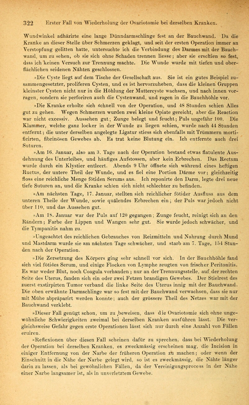 Wundwinkel adhärirte eine lange Dünndarmschlinge fest an der Bauchwand. Da die Kranke an dieser Stelle über Schmerzen geklagt, und seit der ersten Operation immer an Verstopfung gelitten hatte, untersuchte ich die Verbindung des Darmes mit der Bauch- wand, um zu sehen, ob sie sich ohne Schaden trennen Hesse; aber sie erschien so fest, dsss ich keinen Versuch zur Trennung machte. Die Wunde wurde mit tiefen und ober- flächlichen seidenen Nähten geschlossen. »Die Cyste liegt auf dem Tische der Gesellschaft aus. Sie ist ein gutes Beispiel zu- sammengesetzter, proliferen Cysten, und es ist hervorzuheben, dass die kleinen Gruppen kleinster Cysten nicht nur in die Höhlung der Muttercyste wachsen, und nach innen vor- ragen, sondern sie perforiren auch die Cystenwand, und ragen in die Bauchhöhle vor. »Die Kranke erholte sich Schnell von der Operation, und 48 Stunden schien Alles gut zu gehen. Wegen Schmerzen wurden zwei kleine Opiate gereicht, aber die Reaction war nicht excessiv. Aussehen gut; Zunge belegt und feucht; Puls ungefähr 100. Die Klammer, welche ganz locker in der Wunde zu liegen schien, wurde nach 44 Stunden entfernt; die unter derselben angelegte Ligatur stiess sich ebenfalls mit Trümmern morti- ficirten, fibrinösen Gewebes ab. Es trat keine Blutung ein. Ich entfernte auch drei Suturen. »Am 16. Januar, also am 3. Tage nach der Operation bestand etwas flatulente Aus- dehnung des Unterleibes, und häufiges Aufstossen, aber kein Erbrechen. Das Rectum wurde durch ein Klystier entleert. Abends 9 Uhr öffnete sich während eines heftigen Ructus, der untere Theil der Wunde, und es fiel eine Portion Därme vor; gleichzeitig floss eine reichliche Menge fötiden Serums aus. Ich reponirte den Darm, legte drei neue tiefe Suturen an, und die Kranke schien sich nicht schlechter zu befinden. »Am nächsten Tage, 17. Januar, stellten sich reichlicher fötider Ausfluss aus dem unteren Theile der Wunde, sowie quälendes Erbrechen ein; der Puls warjedoeh nicht über 110, und das Aussehen gut. »Am 18. Januar war der Puls auf 120 gegangen; Zunge feucht, reinigt sich an den Rändern; Farbe der Lippen und Wangen sehr gut. Sie wurde jedoch schwächer, und die Tympanitis nahm zu. »Ungeachtet des reichlichen Gebrauches von Reizmitteln und Nahrung durch Mund und Mastdarm wurde sie am nächsten Tage schwächer, und starb am 7. Tage, 154 Stun- den nach der Operation. »Die Zersetzung des Körpers ging sehr schnell vor sich. In der Bauchhöhle fand sich viel fötides Serum, und einige Flocken von Lymphe zeugten von frischer Peritonitis. Es war weder Blut, noch Coagula vorhanden ; nur an der Trennungsstelle, auf der rechten Seite des Uterus, fanden sich ein oder zwei Fetzen brandigen Gewebes. Der Stielrest des zuerst exstirpirten Tumor verband die linke Seite des Uterus innig mit der Bauchwand. Die oben erwähnte Darmschlinge war so fest mit der Bauchwand verwachsen, dass sie nur mit Mühe abpräpai'irt werden konnte; auch der grössere Theil des Netzes war mit der Bauchwand verklebt. »Dieser Fall genügt schon, um zu ^beweisen, dass die Ovariotomie sich ohne unge- wöhnliche Schwierigkeiten zweimal bei derselben Kranken ausführen lässt. Die ver- gleichsweise Gefahr gegen erste Operationen lässt sich nur durch eine Anzahl von Fällen eruiren. »Reflexionen über diesen Fall scheinen dafür zu sprechen, dass bei Wiederholung der Operation bei derselben Kranken, es zweckmässig erscheinen mag, die Incision in einiger Entfernung von der Narbe der früheren Operation zu machen; oder wenn der Einschnitt in die Nähe der Narbe gelegt wird, so ist es zweckmässig, die Nähte länger darin zu lassen, als bei gewöhnlichen Fällen, da der Vereinigungsprocess in der Nähe einer Narbe langsamer ist, als in unverletztem Gewebe.