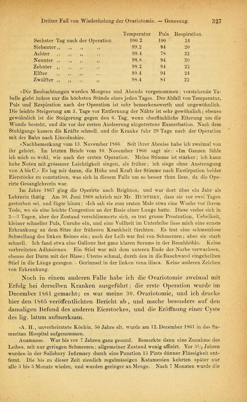 Sechster Tag nach der Operation Siebenter,, ;) 7) >> Achter ,, ) > )) ,, Neunter ,, > > >> >> Zehnter ,, > ! ! > ;, Elfter J! > > ,. Zwölfter ,, )) ' 1 ?> nperatur Puls Respir; 100.2 100 24 99.2 84 20 99.4 78 22 98.8 84 20 98.2 84 22 99.4 94 24 98.4 84 22 »Die Beobachtungen wurden Morgens und Abends vorgenommen; vorstehende Ta- belle giebt indess nur die höchsten Stände eines jeden Tages. Der Abfall von Temperatur, Puls und Respiration nach der Operation ist sehr bemerkenswerth und ungewöhnlich. Die leichte Steigerung am 3. Tage vor Entfernung der Nähte ist sehr gewöhnlich; ebenso gewöhnlich ist die Steigerung gegen den 6. Tag, wenn oberflächliche Eiterung um die Wunde besteht, und die vor der ersten Ausleerung eingetretene Exacerbation. Nach dem Stuhlgange kamen die Kräfte schnell, und die Kranke fuhr 29 Tage nach der Operation mit der Bahn nach Lincolnshire. »Nachbemerkung vom 13. November 1866. Seit ihrer Abreise habe ich zweimal von ihr gehört. Im letzten Briefe vom 10. November 1866 sagt sie: »Im Ganzen fühle ich mich so wohl, wie nach der ersten Operation. Meine Stimme ist stärker; ich kann hohe Noten mit grösserer Leichtigkeit singen, als früher; ich singe ohne Anstrengung von AbisC.« Es lag mir daran, die Höhe und Kraft der Stimme nach Exstirpation beider Eierstöcke zu constatiren, was sich in diesem Falle um so besser thun liess, da die Ope- rirte Gesanglehrerin war. Im Jahre 1867 ging die Operirte nach Brighton, und war dort über ein Jahr als Lehrerin thätig. Am 30. Juni 1868 schrieb mir Mr. Humphry, dass sie vor zwei Tagen gestorben sei, und fügte hinzu: »Ich sah sie zum ersten Male etwa eine Woche vor ihrem Tode, wo sie eine leichte Congestion an der Basis einer Lunge hatte. Diese verlor sich in 2—3 Tagen, aber der Zustand verschlimmerte sich, es trat grosse Prostration, Uebelkeit, kleiner schneller Puls, Unruhe ein, und eine Vollheit im Unterleibe liess mich eine ernste Erkrankung an dem Sitze der früheren Krankheit fürchten. Es trat eine schmerzlose Schwellung des linken Beines ein; auch der Leib war frei von Schmerzen ; aber sie starb schnell. Ich fand etwa eine Gallone fast ganz klaren Serums in der Bauchhöhle. Keine verbreiteten Adhäsionen. Ein Stiel war mit dem unteren Ende der Narbe verwachsen, ebenso der Darm mit der Blase; Uterus schmal, durch den in die Bauchwand eingeheilten Stiel in die Länge gezogen. Gerinnsel in der linken vena iliaca. Keine anderen Zeichen von Erkrankung. Noch in einem anderen Falle habe ich die Ovariotoraie zweimal mit Erfolg bei derselben Kranken ausgeführt; die erste Operation wurde im December 1861 gemacht; es war meine 30. Ovariotomie, und ich drucke hier den 1S65 veröffentlichten Bericht ab, und mache besonders auf den damaligen Befund des anderen Eierstockes, und die Eröffnung einer Cyste des lig. latum aufmerksam. »A. BZ., unverheiratete Köchin, 50 Jahre alt, wurde am 12.December 1861 in das Sa- maritan Hospital aufgenommen. Anamnese. War bis vor 7 Jahren ganz gesund. Bemerkte dann eine Zunahme des Leibes, mit nur geringen Schmerzen; allgemeiner Zustand wenig afficirt. Vor S1/? Jahren wurden in der Salisbury Infirmary durch eine Punction 13 Pints dünner Flüssigkeit ent- fernt. Die bis zu dieser Zeit ziemlich regelmässigen Katamenien kehrten später nur alle 3 bis 5 Monate wieder, und wurden geringer an Menge. Nach 7 Monaten wurde die