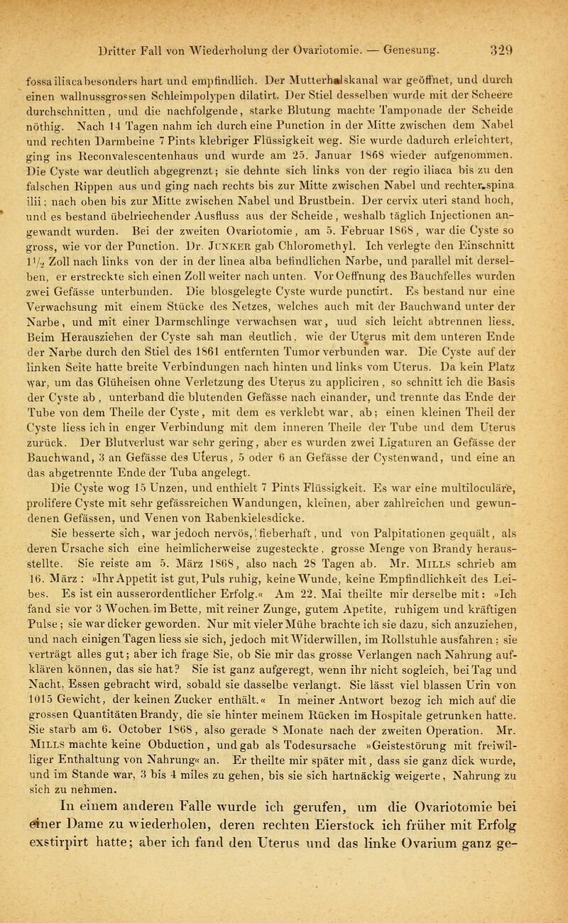 fossailiacabesonders hart und empfindlich. Der Mutterhalskanal war geöffnet, und durch einen wallnussgrossen Schleimpolypen dilatirt. Der Stiel desselben wurde mit der Scheere durchschnitten, und die nachfolgende, starke Blutung machte Tamponade der Scheide nöthig. Nach 14 Tagen nahm ich durch eine Punction in der Mitte zwischen dem Nabel und rechten Darmbeine 7 Pints klebriger Flüssigkeit weg. Sie wurde dadurch erleichtert, ging ins Reconvalescentenhaus und wurde am 25. Januar 1868 wieder aufgenommen. Die Cyste war deutlich abgegrenzt; sie dehnte sich links von der regio iliaca bis zu den falschen Rippen aus und ging nach rechts bis zur Mitte zwischen Nabel und rechteivspina ilii; nach oben bis zur Mitte zwischen Nabel und Brustbein. Der cervix uteri stand hoch, und es bestand übelriechender Ausfluss aus der Scheide, weshalb täglich Injectionen an- gewandt wurden. Bei der zweiten Ovariotomie, am 5. Februar 1808, war die Cyste so gross, wie vor der Punction. Dr. Junker gab Chloromethyl. Ich verlegte den Einschnitt l1/., Zoll nach links von der in der linea alba befindlichen Narbe, und parallel mit dersel- ben, er erstreckte sich einen Zoll weiter nach unten. Vor Oeffnung des Bauchfelles wurden zwei Gefässe unterbunden. Die blosgelegte Cyste wurde punctirt. Es bestand nur eine Verwachsung mit einem Stücke des Netzes, welches auch mit der Bauchwand unter der Narbe, und mit einer Darmschlinge verwachsen war, uud sich leicht abtrennen Hess. Beim Herausziehen der Cyste sah man deutlich, wie der Uterus mit dem unteren Ende der Narbe durch den Stiel des 1861 entfernten Tumor verbunden war. Die Cyste auf der linken Seite hatte breite Verbindungen nach hinten und links vom Uterus. Da kein Platz war, um das Glüheisen ohne Veidetzung des Uterus zu appliciren, so schnitt ich die Basis der Cyste ab , unterband die blutenden Gefässe nach einander, und trennte das Ende der Tube von dem Theile der Cyste, mit dem es verklebt war, ab; einen kleinen Theil der Cyste Hess ich in enger Verbindung mit dem inneren Theile der Tube und dem Uterus zurück. Der Blutverlust war sehr gering, aber es wurden zwei Ligaturen an Gefässe der Bauchwand, 3 an Gefässe de9 Uterus, 5 oder 6 an Gefässe der Cystenwand, und eine an das abgetrennte Ende der Tuba angelegt. Die Cyste wog 15 Unzen, und enthielt 7 Pints Flüssigkeit. Es war eine multiloculäre, prolifere Cyste mit sehr gefässreichen Wandungen, kleinen, aber zahlreichen und gewun- denen Gelassen, und Venen von Rabenkielesdicke. Sie besserte sich, war jedoch nervös,! fieberhaft, und von Palpitationen gequält, als deren Ursache sich eine heimlicherweise zugesteckte , grosse Menge von Brandy heraus- stellte. Sie reiste am 5. März 1868, also nach 28 Tagen ab. Mr. Mills schrieb am 16. März : »Ihr Appetit ist gut, Puls ruhig, keine Wunde, keine Empfindlichkeit des Lei- bes. Es ist ein ausserordentlicher Erfolg.« Am 22. Mai theilte mir derselbe mit: »Ich fand sie vor 3 Wochen im Bette, mit reiner Zunge, gutem Apetite, ruhigem und kräftigen Pulse ; sie war dicker geworden. Nur mit vieler Mühe brachte ich sie dazu, sich anzuziehen, und nach einigen Tagen Hess sie sich, jedoch mit Widerwillen, im Rollstuhle ausfahren ; sie verträgt alles gut; aber ich frage Sie, ob Sie mir das grosse Verlangen nach Nahrung auf- klären können, das sie hat? Sie ist ganz aufgeregt, wenn ihr nicht sogleich, bei Tag und Nacht, Essen gebracht wird, sobald sie dasselbe verlangt. Sie lässt viel blassen Urin von 1 öl5 Gewicht, der keinen Zucker enthält.« In meiner Antwort bezog ich mich auf die grossen Quantitäten Brandy, die sie hinter meinem Rücken im Hospitale getrunken hatte. Sie starb am 6. October 1868, also gerade S Monate nach der zweiten Operation. Mr. Mills machte keine Obduction, und gab als Todesursache »Geistestörung mit freiwil- liger Enthaltung von Nahrung« an. Er theilte mir später mit, dass sie ganz dick wurde, und im Stande war, 3 bis 4 miles zu gehen, bis sie sich hartnäckig weigerte, Nahrung zu sich zu nehmen. In einem anderen Falle wurde ich gerufen, um die Ovariotomie bei einer Dame zu wiederholen, deren rechten Eierstock ich früher mit Erfolg exstirpirt hatte; aber ich fand den Uterus und das linke Ovarium ganz ge-