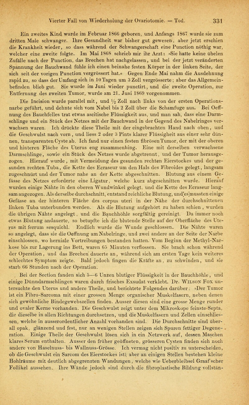 Ein zweites Kind wurde im Februar 1866 geboren, und Anfangs 1867 wurde sie zum dritten Male schwanger. Ihre Gesundheit war bisher gut gewesen, aber jetzt erschien die Krankheit wieder, so dass während der Schwangerschaft eine Punction nöthig war, welcher eine zweite folgte. Im Mai 1868 schrieb mir ihr Arzt: »Sie hatte keine übelen Zufälle nach der Punction, das Brechen hat nachgelassen, und bei der jetzt veränderten Spannung der Bauchwand fühle ich einen beinahe festen Körper in der linken Seite, der sich seit der vorigen Punction vergrössert hat.« Gegen Ende Mai nahm die Ausdehnung rapid zu, so dass der Umfang sich in 10 Tagen um 3 Zoll vergrösserte ; aber das Allgemein- befinden blieb gut. Sie wurde im Juni wieder punctirt, und die' zweite Operation, zur Entfernung des zweiten Tumor, wurde am 21. Juni 1869 vorgenommen. Die Incision wurde parallel mit, und V2 Zoll nach links von der ersten Operations- narbe geführt, und dehnte sich vom Nabel bis 2 Zoll über die Schamfuge aus. Bei Oeff- nung des Bauchfelles trat etwas ascitische Flüssigkeit aus, und man sah, dass eine Darm- schlinge und ein Stück des Netzes mit der Bauchwand in der Gegend des Nabelringes ver- wachsen waren. Ich drückte diese Theile mit der eingebrachten Hand nach oben, und die Geschwulst nach vorn, und Hess 2 oder 3 Pints klarer Flüssigheit aus einer sehr dün- nen, transparenten Cyste ab. Ich fand nur einen festen fibrösen Tumor, der mit der oberen und hinteren Fläche des Uterus eng zusammenhing. Eine mit derselben verwachsene Darmschlinge, sowie ein Stück des Netzes wurde abgetrennt, und der Tumor herausge- zogen. Hierauf wurde , mit Vermeidung des gesunden rechten Eierstockes und der ge- sunden rechten Tuba, die Kette des Ecraseur um den Hals des Fibroides gelegt, langsam zugeschnürt und der Tumor nahe an der Kette abgeschnitten. Blutung aus einem Ge- lasse des Netzes erforderte eine Ligatur, welche kurz abgeschnitten wurde. Hierauf wurden einige Nähte in den oberen Wundwinkel gelegt, und die Kette des Ecraseur lang- sam angezogen. Als derselbe durchschnitt, entstand reichliche Blutung, und'es mussten einige Gefässe an der hinteren Fläche des corpus uteri in der Nähe der durchschnittenen linken Tuba unterbunden werden. Als die Blutung aufgehört zu haben schien , wurden die übrigen Nähte angelegt, und die Bauchhöhle sorgfältig gereinigt. Da immer noch etwas Blutung andauerte, so betupfte ich die blutende Stelle auf der Oberfläche des Ute- rus mit ferrum sesquichl. Endlich wurde die Wunde geschlossen. Die Nähte waren so angelegt, dass sie die Oeffnung am Nabelringe, und zwei andere an der Seite der Narbe einschlössen, wo herniale Vortreibungen bestanden hatten. Vom Beginn der Methyl-Nar- kose bis zur Lagerung ins Bett, waren 65 Minuten verflossen. Sie brach schon während der Operation, und das Brechen' dauerte an, während sich am ersten Tage kein weiteres schlechtes Symptom zeigte. Bald jedoch fingen die Kräfte an, zu schwinden, und sie starb 66 Stunden nach der Operation. Bei der Section fanden sich 5—6 Unzen blutiger Flüssigkeit in der Bauchhöhle, und einige Dünndarmschlingen waren durch frisches Exsudat verklebt. Dr. Wilson Fox un- tersuchte den Uterus und andere Theile, und berichtete Folgendes darüber: »Der Tumor ist ein Fibro-Sarcoma mit einer grossen Menge organischer Muskelfasern, neben denen sich gewöhnliche Bindegewebszellen finden. Ausser diesen sind eine grosse Menge runder und ovaler Kerne vorhanden. Die Geschwulst zeigt unter dem Mikroskope feinste^Septa, die dieselbe in allen Richtungen durchsetzen, und die Muskelfasern und Zellen einschlies- sen, welche in ausserordentlicher Anzahl vorhanden sind. Die Durchschnitte sind über- all opak, glänzend und fest, nur an wenigen Stellen zeigen sich Spuren fettiger Degene- ration. Einige Theile der Geschwulst lösen sich in ein Netzwerk auf, dessen Maschen klares Serum enthalten. Ausser den früher geöffneten, grösseren Cysten finden sich noch andere von Haselnuss- bis Wallnuss-Grösse. Ich vermag nicht positiv zu unterscheiden, ob die Geschwulst ein Sarcom des Eierstockes istl; aber an einigen Stellen bestehen kleine Hohlräume mit deutlich abgegrenzten Wendungen, welche wie Ueberbleibsel Graafscher Follikel aussehen. Ihre Wände jedoch sind durch die fibroplastische Bildung vollstän-