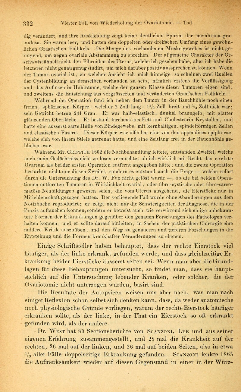 dig verändert, und ihre Auskleidung zeigt keine deutlichen Spuren der membrana gra- nulosa. Sie waren leer, und hatten den doppelten oder dreifachen Umfang eines gewöhn- lichen Graafschen Follikels. Die Menge des vorhandenen Muskelgewebes ist nicht ge- nügend, um gegen ovariale Abstammung zu sprechen. Der allgemeine Charakter der Ge- schwulst ähnelt nicht den Fibroiden des Uterus, welche ich gesehen habe, aber ich habe die letzteren nicht genau genug studirt, um mich darüber positiv aussprechen zu können. Wenn der Tumor ovarial ist, zu welcher Ansicht ich mich hinneige, so scheinen zwei Quellen der Cystenbildung an demselben vorhanden zu sein, nämlich erstens die Verflüssigung und das Auflösen in Hohlräume, welche der ganzen Klasse dieser Tumoren eigen sind; und zweitens die Entstehung aus vergrösserten und veränderten Graafschen Follikeln. Während der Operation fand ich neben dem Tumor in der Bauchhöhle noch einen freien, sphärischen Körper, welcher 2 Zoll lang, D/2 Zoll breit und % Zoll dick war; sein Gewicht betrug 241 Gran. Er war halb-elastisch, dunkel braungelb, mit glatter glänzenden Oberfläche. Er bestand durchaus aus Fett und Cholestearin-Krystallen, und hatte eine äusserst zarte Hülle von Bindegewebe, mit kernhaltigen, spindelförmigen Zellen und elastischen Fasern. Dieser Körper war offenbar eine von den appendices epiploicae, welche sich von ihrem Stiele getrennt hatte, und eine Zeitlang frei in der Bauchhöhle ge- blieben war. Während Mr. Gmffith 1862 die Nachbehandlung leitete, entstanden Zweifel, welche auch mein Gedächtniss nicht zu lösen vermochte, ob ich wirklich mit Recht das rechte Ovarium als beider ersten Operation entfernt angegeben hätte; und die zweite Operation bestärkte nicht nur diesen Zweifel, sondern es entstand auch die Frage — welche selbst durch die Untersuchung des Dr. W. Fox nicht gelöst wurde —, ob die bei beiden Opera- tionen entfernten Tumoren in AVirklichkeit ovarial, oder fibro-cystische oder fibro-sarco- matöse Neubildungen gewesen seien, die vom Uterus ausgehend, die Eierstöcke nur in Mitleidenschaft gezogen hätten. Der vorliegende Fall wurde ohne Abänderungen aus dem Notizbuche reproducirt; er zeigt nicht nur die Schwierigkeiten der Diagnose, die in der Praxis auftauchen können, sondern er beweist auch, wie verwirrend sich einige unbekann- tere Formen der Erkrankungen gegenüber den genauen Forschungen des Pathologen ver- halten können , und er sollte darauf hinleiten , in Sachen der praktischen Chirurgie eine mildere Kritik auszuüben, und den Weg zu genaueren und tieferen Forschungen in die Entstehung und die Formen krankhafter Veränderungen zu ebenen. Einige Schriftsteller haben behauptet, dass der rechte Eierstock viel häufiger, als der linke erkrankt gefunden werde, und dass gleichzeitige Er- krankung beider Eierstöcke äusserst selten sei. Wenn man aber die Grund- lagen für diese Behauptungen untersucht, so findet man, dass sie haupt- sächlich auf die Untersuchung lebender Kranken, oder solcher, die der Ovariotomie nicht unterzogen wurden, basirt sind. Die Resultate der Autopsieen weisen uns aber nach, was man nach einiger Reflexion schon selbst sich denken kann, dass, da weder anatomische noch physiologische Gründe vorliegen, warum der rechte Eierstock häufiger erkranken sollte, als der linke, in der That ein Eierstock so oft erkrankt gefunden wird, als der andere. Dr. West hat 80 Sectionsberichte von Scajjzoni, Lee und aus seiner eigenen Erfahrung zusammengestellt, und 28 mal die Krankheit auf der rechten, 26 mal auf der linken, und 26 mal auf beiden Seiten, also in etwa 1/3 aller Fälle doppelseitige Erkrankung gefunden. Scakzoni lenkte 1865 die Aufmerksamkeit wieder auf diesen Gegenstand in einer in der Würz-