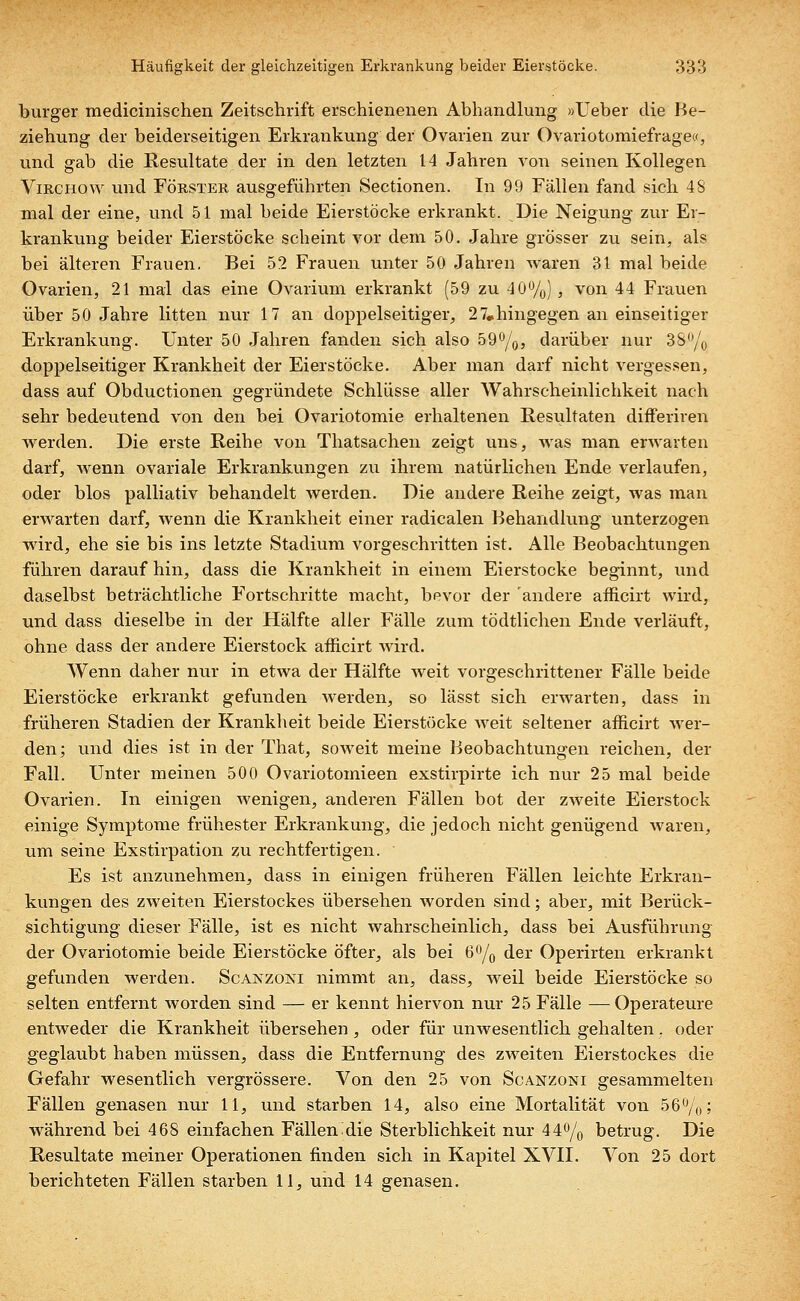 burger medicinischen Zeitschrift erschienenen Abhandlung »Ueber die Be- ziehung der beiderseitigen Erkrankung der Ovarien zur Ovariotomiefrage«, und gab die Resultate der in den letzten 14 Jahren von seinen Kollegen Virchow und Förster ausgeführten Sectionen. In 99 Fällen fand sich 48 mal der eine, und 51 mal beide Eierstöcke erkrankt. Die Neigung zur Er- krankung beider Eierstöcke scheint vor dem 50. Jahre grösser zu sein, als bei älteren Frauen. Bei 52 Frauen unter 50 Jahren waren 31 mal beide Ovarien, 21 mal das eine Ovarium erkrankt (59 zu 40%), von 44 Frauen über 50 Jahre litten nur 17 an doppelseitiger, 27„hingegen an einseitiger Erkrankung. Unter 50 Jahren fanden sich also 59%, darüber nur 3S°/0 doppelseitiger Krankheit der Eierstöcke. Aber man darf nicht vergessen, dass auf Obductionen gegründete Schlüsse aller Wahrscheinlichkeit nach sehr bedeutend von den bei Ovariotomie erhaltenen Resultaten differiren werden. Die erste Reihe von Thatsachen zeigt uns, was man erwarten darf, wenn ovariale Erkrankungen zu ihrem natürlichen Ende verlaufen, oder blos palliativ behandelt werden. Die andere Reihe zeigt, was man erwarten darf, wenn die Krankheit einer radicalen Behandlung unterzogen wird, ehe sie bis ins letzte Stadium vorgeschritten ist. Alle Beobachtungen führen darauf hin, dass die Krankheit in einem Eierstocke beginnt, und daselbst beträchtliche Fortschritte macht, bevor der andere afficirt wird, und dass dieselbe in der Hälfte aller Fälle zum tödtlichen Ende verläuft, ohne dass der andere Eierstock aflicirt wird. Wenn daher nur in etwa der Hälfte weit vorgeschrittener Fälle beide Eierstöcke erkrankt gefunden werden, so lässt sich erwarten, dass in früheren Stadien der Krankheit beide Eierstöcke weit seltener afficirt wer- den; und dies ist in der That, soweit meine Beobachtungen reichen, der Fall. Unter meinen 500 Ovariotomieen exstirpirte ich nur 25 mal beide Ovarien. In einigen wenigen, anderen Fällen bot der zweite Eierstock einige Symptome frühester Erkrankung, die jedoch nicht genügend waren, um seine Exstirpation zu rechtfertigen. Es ist anzunehmen, dass in einigen früheren Fällen leichte Erkran- kungen des zweiten Eierstockes übersehen worden sind; aber, mit Berück- sichtigung dieser Fälle, ist es nicht wahrscheinlich, dass bei Ausführung der Ovariotomie beide Eierstöcke öfter, als bei 6°/o der Operirten erkrankt gefunden werden. Scanzoni nimmt an, dass, weil beide Eierstöcke so selten entfernt worden sind — er kennt hiervon nur 25 Fälle —Operateure entweder die Krankheit übersehen , oder für unwesentlich gehalten. oder geglaubt haben müssen, dass die Entfernung des zweiten Eierstockes die Gefahr wesentlich vergrössere. Von den 25 von Scänzoni gesammelten Fällen genasen nur 11, und starben 14, also eine Mortalität von 56%; während bei 468 einfachen Fällen die Sterblichkeit nur 44% betrug. Die Resultate meiner Operationen finden sich in Kapitel XVII. Von 25 dort berichteten Fällen starben 11, und 14 genasen.