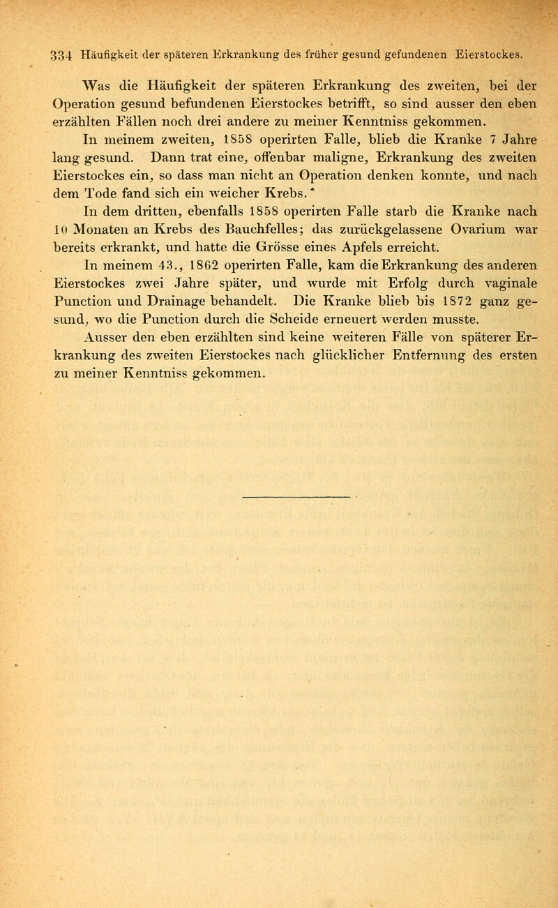 Was die Häufigkeit der späteren Erkrankung des zweiten, bei der Operation gesund befundenen Eierstockes betrifft, so sind ausser den eben erzählten Fällen noch drei andere zu meiner Kenntniss gekommen. In meinem zweiten, 1858 operirten Falle, blieb die Kranke 7 Jahre lang gesund. Dann trat eine, offenbar maligne, Erkrankung des zweiten Eierstockes ein, so dass man nicht an Operation denken konnte, und nach dem Tode fand sich ein weicher Krebs. * In dem dritten, ebenfalls 1858 operirten Falle starb die Kranke nach 10 Monaten an Krebs des Bauchfelles; das zurückgelassene Ovarium war bereits erkrankt, und hatte die Grösse eines Apfels erreicht. In meinem 43., 1862 operirten Falle, kam die Erkrankung des anderen Eierstockes zwei Jahre später, und wurde mit Erfolg durch vaginale Punctum und Drainage behandelt. Die Kranke blieb bis 1872 ganz ge- sund, wo die Punction durch die Scheide erneuert werden musste. Ausser den eben erzählten sind keine weiteren Fälle von späterer Er- krankung des zweiten Eierstockes nach glücklicher Entfernung des ersten zu meiner Kenntniss gekommen.