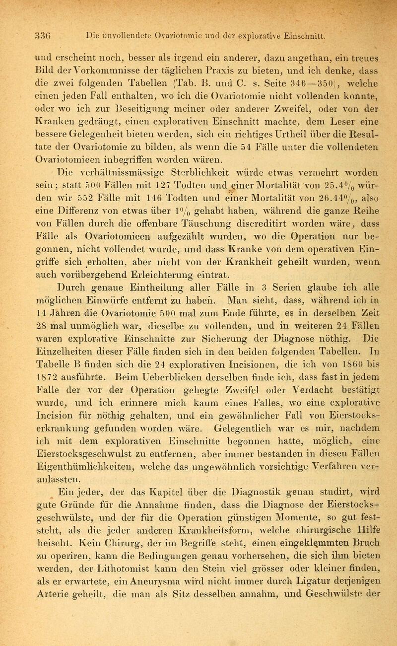 und erscheint noch, besser als irgend ein anderer, dazu angethan, ein treues Bild der Vorkommnisse der täglichen Praxis zu bieten, und ich denke, dass die zwei folgenden Tabellen (Tab. B. und C. s. Seite 346—350), welche einen jeden Fall enthalten, wo ich die Ovariotomie nicht vollenden konnte, oder wo ich zur Beseitigung meiner oder anderer Zwreifel, oder von der Kranken gedrängt, einen explorativen Einschnitt machte, dem Leser eine bessere Gelegenheit bieten werden, sich ein richtiges Urtheil über die Resul- tate der Ovariotomie zu bilden, als wenn die 54 Fälle unter die vollendeten Ovariotomieen inbegriffen wrorden wären. Die verhältnissmässige Sterblichkeit würde etwas vermehrt worden sein; statt 500 Fällen mit 127 Todten und einer Mortalität von 25.4°/o wür- den wir 552 Fälle mit 146 Todten und einer Mortalität von 26.44°/0, also eine Differenz von etwas über 1% gehabt haben, während die ganze Reihe von Fällen durch die offenbare Täuschung discreditirt worden wäre, dass Fälle als Ovariotomieen aufgezählt wurden, wo die Operation nur be- gonnen, nicht vollendet wurde, und dass Kranke von dem operativen Ein- griffe sich erholten, aber nicht von der Krankheit geheilt wurden, wenn auch vorübergehend Erleichterung eintrat. Durch genaue Eintheilung aller Fälle in 3 Serien glaube ich alle möglichen Einwürfe entfernt zu haben. Man sieht, dass, während ich in 14 Jahren die Ovariotomie 500 mal zum Ende führte, es in derselben Zeit 28 mal unmöglich war, dieselbe zu vollenden, und in weiteren 24 Fällen waren explorative Einschnitte zur Sicherung der Diagnose nöthig. Die Einzelheiten dieser Fälle finden sich in den beiden folgenden Tabellen. In Tabelle B finden sich die 24 explorativen Incisionen, die ich von 1860 bis 1872 ausführte. Beim Ueberblicken derselben finde ich, dass fast in jedem Falle der vor der Operation gehegte Zweifel oder Verdacht bestätigt wurde, und ich erinnere mich kaum eines Falles, wo eine explorative Incision für nöthig gehalten, und ein gewöhnlicher Fall von Eierstocks- erkrankung gefunden worden wäre. Gelegentlich war es mir, nachdem ich mit dem explorativen Einschnitte begonnen hatte, möglich, eine Eierstocksgeschwulst zu entfernen, aber immer bestanden in diesen Fällen Eigentümlichkeiten, welche das ungewöhnlich vorsichtige Verfahren ver- anlassten. Ein jeder, der das Kapitel über die Diagnostik genau studirt, wird gute Gründe für die Annahme finden, dass die Diagnose der Eierstocks- geschwülste, und der für die Operation günstigen Momente, so gut fest- steht, als die jeder anderen Krankheitsform, welche chirurgische Hilfe heischt. Kein Chirurg, der im Begriffe steht, einen eingeklemmten Bruch zu operiren, kann die Bedingungen genau vorhersehen, die sich ihm bieten werden, der Lithotomist kann den Stein viel grösser oder kleiner finden, als er envartete, ein Aneurysma wird nicht immer durch Ligatur derjenigen Arterie geheilt, die man als Sitz desselben annahm, und Geschwülste der
