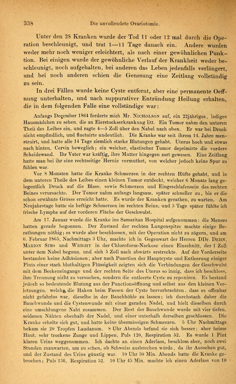Unter den 28 Kranken wurde der Tod 11 oder 12 mal durch die Ope- ration beschleunigt, und trat 1—11 Tage danach ein. Andere wurden weder mehr noch weniger erleichtert, als nach einer gewöhnlichen Punk- tion. Bei einigen wurde der gewöhnliche Verlauf der Krankheit weder be- schleunigt, noch aufgehalten, bei anderen das Leben jedenfalls verlängert, und bei noch anderen schien die Genesung eine Zeitlang vollständig zu sein. In drei Fällen wurde keine Cyste entfernt, aber eine permanente Oeff- nung unterhalten, und nach suppurativer Entzündung Heilung erhalten, die in dem folgenden Falle eine vollständige war: Anfangs December 1864 forderte mich Mr. Nicholson auf, ein 22jähriges, lediges Hausmädchen zu sehen., die an Eierstockserkrankung litt. Ein Tumor nahm den unteren Theii des Leibes ein, und ragte 4—5 Zoll über den Nabel nach oben. Er war bei Druck nicht empfindlich, und fluctuirte undeutlich. Die Kranke war seit ihrem 14. Jahre men- struirt, und hatte alle 14 Tage ziemlich starke Blutungen gehabt. Uterus hoch und etwas nach hinten, Cervix beweglich; ein weicher, elastischer Tumor deprimirte die vordere Scheidewand. Ihr Vater war kräftig, ihre Mutter hingegen zart gewesen. Eine Zeitlang hatte man bei ihr eine rechtseitige Hernie vermuthet, von welcher jedoch keine Spur zu fühlen war. Vor 8 Monaten hatte die Kranke Schmerzen in der rechten Hüfte gehabt, und in dem unteren Theile des Leibes einen kleinen Tumor entdeckt, welcher 6 Monate lang ge- legentlich Druck auf die Blase, sowie Schmerzen und Eingeschlafensein des rechten Beines verursachte. Der Tumor nahm anfangs langsam, später schneller zu, bis er die schon erwähnte Grösse erreicht hatte. Es wurde der Kranken gerathen, zu warten. Am Neujahrstage hatte sie heftige Schmerzen im rechten Beine, und 3 Tage später fühlte ich frische Lymphe auf der vorderen Fläche der Geschwulst. Am 17. Januar wurde die Kranke ins Samaritan Hospital aufgenommen: die Menses hatten gerade begonnen. Der Zustand der rechten Lungenspitze machte einige Be- rathungen nöthig; es wurde aber beschlossen, mit der Operation nicht zu zögern, und am 6. Februar 1865, Nachmittags 3 Uhr, machte ich in Gegenwart der Herren DDr. Dehn, Marion Sims und Wright in der Chloroform-Narkose einen Einschnitt, der 1 Zoll unter dem Nabel begann, und sich 5 Zoll nach abwärts erstreckte. Auf der Vorderseite bestanden keine Adhäsionen; aber nach Punction der Hauptcyste und Entleerung einiger Pints einer stark bluthaltigen Flüssigkeit zeigten sich die Verbindungen der Geschwulst mit dem Beckeneingange und der rechten Seite des Uterus so innig, dass ich beschloss, ihre Trennung nicht zu versuchen, sondern die entleerte Cyste zu reponiren. Es bestand jedoch so bedeutende Blutung aus der Punctionsöffnung und selbst aus den kleinen Ver- letzungen, welch^ die Haken beim Fassen der Cyste hervorbrachten, dass es offenbar nicht gefahrlos war, dieselbe in der Bauchhöhle zu lassen; ich durchstach daher die Bauchwunde und die Cystenwunde mit einer geraden Nadel, und hielt dieselben durch eine umschlungene Naht zusammen. Der Rest der Bauchwunde wurde mit vier tiefen, seidenen Nähten oberhalb der Nadel, und einer unterhalb derselben geschlossen. Die Kranke erholte sich gut, und hatte keine übermässigen Schmerzen. 5 Uhr Nachmittags bekam sie 20 Tropfen Laudanum. 8 Uhr Abends befand sie sich besser; aber heisse Haut, sehr trockene Zunge und Lippen, Puls 120, Respiration 52. Es wurde 1 Pint klaren Urins weggenommen. Ich dachte an einen Aderlass, beschloss aber, noch zwei Stunden zuzuwarten, um zu sehen, ob Schweiss ausbrechen würde, da ihr Aussehen gut, und der Zustand des Urins günstig war. 10 Uhr 30 Min. Abends hatte die Kranke ge- brochen; Puls 136, Respiration 52. 10 Uhr 45 Min. machte ich einen Aderlass von 10